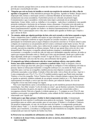 por mão assassina, porque lutou com as armas não-violentas do amor e da fé contra a injustiça, em
prol da paz e reconciliação de todos.
4 Ninguém que está na frente de batalha se enreda nos negócios do sustento da vida, a fim de
agradar a seu general. A falsa abstinência persegue fins egoístas. Agradar ao Senhor, desejar estar à
disposição dele, fornece a motivação correta e a máxima liberdade de movimentos, livres do
enredamento nas coisas secundárias. O prioritário precisa ser colocado em primeiro lugar.
Constantemente o que é secundário e irrelevante tenta impor a pretensão de ser principal e
importante. Comer, beber, vestir-se, trabalhar e ir às compras – nada disso é condenável, mas quando
preenche totalmente o horizonte do ser humano, torna-o desumano. O presente texto não pode ser
usado para justificar a proibição de casamento ou comércio para os sacerdotes. Quem foi engajado
busca (espontaneamente!) agradar seu Senhor e se abstém (espontaneamente!) de tudo que o
atrapalha. Não é a preocupação com a vida, mas o cuidado para agradar ao Senhor que o impele a
agir e deixar de fazer.
5 No entanto, ainda que alguém participe da luta, não será coroado se não lutou segundo a regra.
Tanto o desportista como o soldado está sujeito ao rigor (disciplina). Somente quando a pessoa
participa da competição conforme as regras ela pode ser coroada vencedora. As regras de
participação no treinamento para os jogos olímpicos (era preciso exercitar-se 10 meses antes!) e para
a disputa em si (prestava-se um juramento prévio!) eram e continuam sendo muito severas. Por um
lado a participação é aberta a todos, mas o atleta tem de cumprir as exigências. Qualquer um pode ser
coroado, mas precisa empenhar as últimas energias. Pode ser que apesar disso corra em vão e seja
desqualificado. Para passar o evangelho adiante podemos imaginar a modalidade esportiva do
revezamento: o evangelho é a tocha da vida; de cada um é demandado empenho máximo, de todos se
espera que estejam entrosados entre si. Desde que Cristo seja proclamado, desde que a palavra não
fique algemada, desde que o evangelho circule! A regra de Jesus é o amor, que não receia nem
mesmo o sofrimento: sem cruz não há coroa, sem sofrimento não há glória.
6 O camponês que labuta arduamente não deve temer nenhum esforço, caso queira colher
frutos; mas então também deve ser o primeiro a usufruir deles. Paulo se desgasta e luta de
acordo com a força que atua nele, para que o evangelho se configure e Cristo amadureça em todas as
pessoas. Quem se esforça para transmitir o evangelho (esforçar-se é, no ensino de Paulo, termo
específico para o serviço ao evangelho), também precisa estar disposto a assumir a injúria e o
sofrimento associados a essa labuta. Contudo o fruto não tarda: verá os frutos do serviço. Aqui no v.
6 uma comparação com 1Tm 5.17s e 1Co 9.7s também poderia sugerir que Paulo tenta encorajar
Timóteo a viver do evangelho. Talvez Timóteo fosse fraco e doentio demais e apesar disso tentasse
se igualar ao apóstolo, também cuidando de seu próprio sustento (indício no v. 4?). Paulo destaca
expressamente em relação a outros que eles têm o direito, por ordem do Senhor, de viver do
evangelho e levar uma irmã consigo na viagem.
Não é sem importância e peso a circunstância de que as três metáforas possuem direcionamento
escatológico. Seu olhar vai para “o alvo de todas as coisas”, que já ilumina o presente. Em túmulos
romanos há desenhos da guerra, do esporte e da vida camponesa, que versam todos sobre a
recompensa celestial. Para nós a ligação é evidente apenas no v. 5; compare-se com 2Tm 4.8; mas
também a convocação a compartilhar sofrimento, como soldado do Rei vindouro, está nitidamente
relacionado com “aquele dia”.
7 Atenta para o que digo; porque o Senhor te dará compreensão em tudo. A interpretação
escatológica do texto anterior é confirmada nessa palavra de exortação. “Atentar para” é chamado
escatológico para ser sóbrio, para acordar, para ver sem temor. O Senhor é o Exaltado e Vindouro.
Ele propicia compreensão, ou seja: ele revela por meio do Espírito. A compreensão gerada pelo
Espírito abarca “tudo”, i. é, ela está voltada para o todo, desmascara a configuração e essência deste
mundo, que é transitório, e reconhece a configuração do não-transitório no evangelho. Quem recebe
compreensão por meio do Espírito do Senhor traz fruto.
b) Perseverar na comunhão de sofrimentos com Jesus – 2Tm 2.8-10
8 – Lembra-te de Jesus Cristo, ressuscitado de entre os mortos, descendente de Davi, segundo o
meu evangelho;
 
