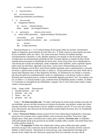 então viveremos com (futuro);
2. ei hypomenomen,
kai sym-basileusomen;
também governaremos com (futuro);
3. ei arnesometha
se renegarmos (futuro),
ka' keynos arnesetai hemas;
então aquele nos renegará (futuro);
4. ei apistoumen, ekeinos pistos menei;
se somos infiéis (presente), aquele permanece fiel (presente);
arnesasthai gar heauton
negar-se (infinitivo do aoristo) pois a si (mesmo)
ou dynatai.
não é capaz (presente).
Presumivelmente os v. 11-13 colocam diante de nós quatro linhas de um hino, estreitamente
ligado ao fragmento, possivelmente de outro hino, do v. 8. Paulo conecta as duas citações por meio
de um comentário sobre sua vida (v. 9s), assim como para Timóteo ele também interliga
consistentemente a doutrina e a vida. Quando seguimos com atenção os fios do tecido da carta,
reconhecemos um entrelaçamento profundo do todo. Em parte alguma as citações de hinos foram
reunidas desconexamente ou distribuídas de forma solta. Assim como Jesus esteve abandonado na
vida terrena por ocasião da condenação, sendo condenado como malfeitor, assim o apóstolo suporta
males como um mal-feitor, algemado como Jesus. Assim como o Ressuscitado governa como
Messias da linhagem real de Davi, assim Paulo também alcançará, após os padecimentos, a salvação
em Jesus e a glória eterna ao lado de todos os eleitos (v. 10) que perseveram com Jesus. Paulo não se
inseriu indevidamente entre os dois fragmentos de hinos. Ao interpretá-los em relação a si mesmo,
não deixa de aplicá-los simultaneamente a todos os colaboradores, e até mesmo a todos os eleitos.
Passando pela sua própria pessoa, conduz ao testemunho daqueles que dizem “nós” em conjunto com
ele. As linhas 1 e 2 atestam atitude e ação, conforme brota da fidelidade perante o Senhor. As linhas
3 e 4 mostram as conseqüências da infidelidade e negação. Nos 4 versos observamos ainda o tempo
verbal e a forma pessoal:
Linha tempo verbal forma pessoal
1 passado (aoristo) nós – nós
2 presente nós – nós
3 futuro nós – ele
4 presente nós – ele
Linha 1: “Se temos morrido com.” O tempo verbal grego do aoristo pode assinalar uma ação em
sua totalidade, que por um lado aconteceu ou começou no passado, mas perdura: sempre que temos
morrido, morremos ou morreremos com ele, também viveremos com ele. O viver com, que começa
já na vida presente, mas florescerá de forma perfeita somente depois da morte, deve ser considerado
de forma análoga.
12 Linha 2: Perseverar firmes somente é possível em Cristo. Quem buscar fundamento e força para
perseverar em si mesmo cairá e negará Senhor, como aconteceu com Pedro. Perseverar é algo
dirigido para o final, para a resistência até a morte, para o martírio. Governar com: os redimidos
estão participando desde já do governo de seu Senhor exaltado sobre o mundo. Sua tarefa futura deve
ter efeitos práticos desde já.
Linha 3: Se negarmos. O olhar está voltado para o futuro, para a última provação, quando
estiverem em jogo vida e morte por causa do testemunho de Jesus. No presente contexto é preciso
lembrar os falsos mestres. “Imiscuíram-se certas pessoas, cujo comportamento há tempo já foi
descrito assim: ímpios são eles, distorcem a graça que Deus nos concedeu, em uma vida de
 