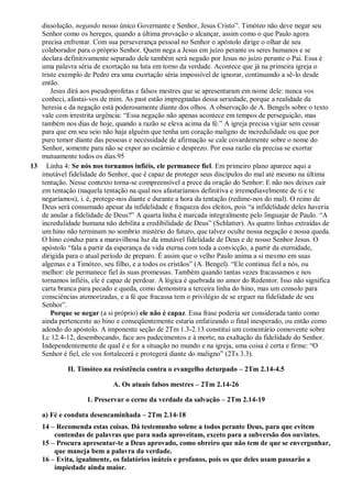 dissolução, negando nosso único Governante e Senhor, Jesus Cristo”. Timóteo não deve negar seu
Senhor como os hereges, quando a última provação o alcançar, assim como o que Paulo agora
precisa enfrentar. Com sua perseverança pessoal no Senhor o apóstolo dirige o olhar de seu
colaborador para o próprio Senhor. Quem nega a Jesus em juízo perante os seres humanos e se
declara definitivamente separado dele também será negado por Jesus no juízo perante o Pai. Essa é
uma palavra séria de exortação na luta em torno da verdade. Acontece que já na primeira igreja o
triste exemplo de Pedro era uma exortação séria impossível de ignorar, continuando a sê-lo desde
então.
Jesus dirá aos pseudoprofetas e falsos mestres que se apresentaram em nome dele: nunca vos
conheci, afastai-vos de mim. As past estão impregnadas dessa seriedade, porque a realidade da
heresia e da negação está poderosamente diante dos olhos. A observação de A. Bengels sobre o texto
vale com irrestrita urgência: “Essa negação não apenas acontece em tempos de perseguição, mas
também nos dias de hoje, quando a razão se eleva acima da fé.” A igreja precisa vigiar sem cessar
para que em seu seio não haja alguém que tenha um coração maligno de incredulidade ou que por
puro temor diante das pessoas e necessidade de afirmação se cale covardemente sobre o nome do
Senhor, somente para não se expor ao escárnio e desprezo. Por essa razão ela precisa se exortar
mutuamente todos os dias.95
13 Linha 4: Se nós nos tornamos infiéis, ele permanece fiel. Em primeiro plano aparece aqui a
imutável fidelidade do Senhor, que é capaz de proteger seus discípulos do mal até mesmo na última
tentação. Nesse contexto torna-se compreensível a prece da oração do Senhor: E não nos deixes cair
em tentação (naquela tentação na qual nos afastaríamos definitiva e irremediavelmente de ti e te
negaríamos), i. é, protege-nos diante e durante a hora da tentação (redime-nos do mal). O reino de
Deus será consumado apesar da infidelidade e fraqueza dos eleitos, pois “a infidelidade deles haveria
de anular a fidelidade de Deus?” A quarta linha é marcada integralmente pelo linguajar de Paulo. “A
incredulidade humana não debilita a credibilidade de Deus” (Schlatter). As quatro linhas extraídas de
um hino não terminam no sombrio mistério do futuro, que talvez oculte nossa negação e nossa queda.
O hino conduz para a maravilhosa luz da imutável fidelidade de Deus e de nosso Senhor Jesus. O
apóstolo “fala a partir da esperança da vida eterna com toda a convicção, a partir da eternidade,
dirigida para o atual período de preparo. É assim que o velho Paulo anima a si mesmo em suas
algemas e a Timóteo, seu filho, e a todos os cristãos” (A. Bengel). “Ele continua fiel a nós, ou
melhor: ele permanece fiel às suas promessas. Também quando tantas vezes fracassamos e nos
tornamos infiéis, ele é capaz de perdoar. A lógica é quebrada no amor do Redentor. Isso não significa
carta branca para pecado e queda, como demonstra a terceira linha do hino, mas um consolo para
consciências atemorizadas, e a fé que fracassa tem o privilégio de se erguer na fidelidade de seu
Senhor”.
Porque se negar (a si próprio) ele não é capaz. Essa frase poderia ser considerada tanto como
ainda pertencente ao hino e conseqüentemente estaria enfatizando o final inesperado, ou então como
adendo do apóstolo. A imponente seção de 2Tm 1.3-2.13 constitui um comentário comovente sobre
Lc 12.4-12, desembocando, face aos padecimentos e à morte, na exaltação da fidelidade do Senhor.
Independentemente de qual é e for a situação no mundo e na igreja, uma coisa é certa e firme: “O
Senhor é fiel, ele vos fortalecerá e protegerá diante do maligno” (2Ts 3.3).
II. Timóteo na resistência contra o evangelho deturpado – 2Tm 2.14-4.5
A. Os atuais falsos mestres – 2Tm 2.14-26
1. Preservar o cerne da verdade da salvação – 2Tm 2.14-19
a) Fé e conduta desencaminhada – 2Tm 2.14-18
14 – Recomenda estas coisas. Dá testemunho solene a todos perante Deus, para que evitem
contendas de palavras que para nada aproveitam, exceto para a subversão dos ouvintes.
15 – Procura apresentar-te a Deus aprovado, como obreiro que não tem de que se envergonhar,
que maneja bem a palavra da verdade.
16 – Evita, igualmente, os falatórios inúteis e profanos, pois os que deles usam passarão a
impiedade ainda maior.
 