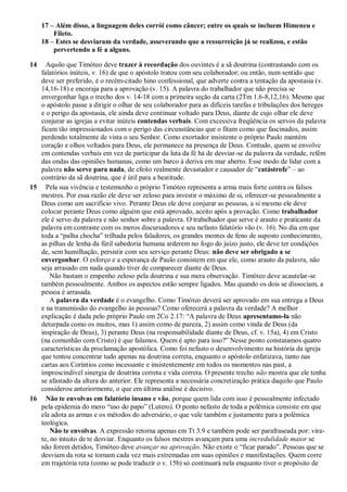 17 – Além disso, a linguagem deles corrói como câncer; entre os quais se incluem Himeneu e
Fileto.
18 – Estes se desviaram da verdade, asseverando que a ressurreição já se realizou, e estão
pervertendo a fé a alguns.
14 Aquilo que Timóteo deve trazer à recordação dos ouvintes é a sã doutrina (contrastando com os
falatórios inúteis, v. 16) de que o apóstolo tratou com seu colaborador; ou então, num sentido que
deve ser preferido, é o recém-citado hino confessional, que adverte contra a tentação da apostasia (v.
14,16-18) e encoraja para a aprovação (v. 15). A palavra do trabalhador que não precisa se
envergonhar liga o trecho dos v. 14-18 com a primeira seção da carta (2Tm 1.6-8,12,16). Mesmo que
o apóstolo passe a dirigir o olhar de seu colaborador para as difíceis tarefas e tribulações dos hereges
e o perigo da apostasia, ele ainda deve continuar voltado para Deus, diante de cujo olhar ele deve
conjurar as igrejas a evitar inúteis contendas verbais. Com excessiva freqüência os servos da palavra
ficam tão impressionados com o perigo das circunstâncias que o fitam como que fascinados, assim
perdendo totalmente de vista o seu Senhor. Como exortador insistente o próprio Paulo mantém
coração e olhos voltados para Deus, ele permanece na presença de Deus. Contudo, quem se envolve
em contendas verbais em vez de participar da luta da fé há de desviar-se da palavra da verdade, refém
das ondas das opiniões humanas, como um barco à deriva em mar aberto. Esse modo de lidar com a
palavra não serve para nada, de efeito realmente devastador e causador de “catástrofe” – ao
contrário da sã doutrina, que é útil para a beatitude.
15 Pela sua vivência e testemunho o próprio Timóteo representa a arma mais forte contra os falsos
mestres. Por essa razão ele deve ser zeloso para investir o máximo de si, oferecer-se pessoalmente a
Deus como um sacrifício vivo. Perante Deus ele deve conjurar as pessoas, a si mesmo ele deve
colocar perante Deus como alguém que está aprovado, aceito após a provação. Como trabalhador
ele é servo da palavra e não senhor sobre a palavra. O trabalhador que serve é arauto e praticante da
palavra em contraste com os meros discursadores e seu nefasto falatório vão (v. 16). No dia em que
toda a “palha chocha” trilhada pelos faladores, os grandes montes de feno de suposto conhecimento,
as pilhas de lenha da fútil sabedoria humana arderem no fogo do juízo justo, ele deve ter condições
de, sem humilhação, persistir com seu serviço perante Deus: não deve ser obrigado a se
envergonhar. O esforço e a esperança de Paulo consistem em que ele, como arauto da palavra, não
seja arrasado em nada quando tiver de comparecer diante de Deus.
Não bastam o empenho zeloso pela doutrina e sua mera observação. Timóteo deve acautelar-se
também pessoalmente. Ambos os aspectos estão sempre ligados. Mas quando os dois se dissociam, a
pessoa é arrasada.
A palavra da verdade é o evangelho. Como Timóteo deverá ser aprovado em sua entrega a Deus
e na transmissão do evangelho às pessoas? Como oferecerá a palavra da verdade? A melhor
explicação é dada pelo próprio Paulo em 2Co 2.17: “A palavra de Deus apresentamo-la não
deturpada como os muitos, mas 1) assim como de pureza, 2) assim como vinda de Deus (da
inspiração de Deus), 3) perante Deus (na responsabilidade diante de Deus, cf. v. 15a), 4) em Cristo
(na comunhão com Cristo) é que falamos. Quem é apto para isso?” Nesse ponto constatamos quatro
características da proclamação apostólica. Como foi nefasto o desenvolvimento na história da igreja
que tentou concentrar tudo apenas na doutrina correta, enquanto o apóstolo enfatizava, tanto nas
cartas aos Coríntios como incessante e insistentemente em todos os momentos nas past, a
imprescindível sinergia de doutrina correta e vida correta. O presente trecho não mostra que ele tenha
se afastado da altura do anterior. Ele representa a necessária concretização prática daquilo que Paulo
considerou anteriormente, o que em última análise é decisivo.
16 Não te envolvas em falatório insano e vão, porque quem lida com isso é pessoalmente infectado
pela epidemia do mero “uso do papo” (Lutero). O ponto nefasto de toda a polêmica consiste em que
ela adota as armas e os métodos do adversário, o que vale também e justamente para a polêmica
teológica.
Não te envolvas. A expressão retorna apenas em Tt 3.9 e também pode ser parafraseada por: vira-
te, no intuito de te desviar. Enquanto os falsos mestres avançam para uma incredulidade maior se
não forem detidos, Timóteo deve avançar na aprovação. Não existe o “ficar parado”. Pessoas que se
desviam da rota se tornam cada vez mais extremadas em suas opiniões e manifestações. Quem corre
em trajetória reta (como se pode traduzir o v. 15b) só continuará nela enquanto tiver o propósito de
 