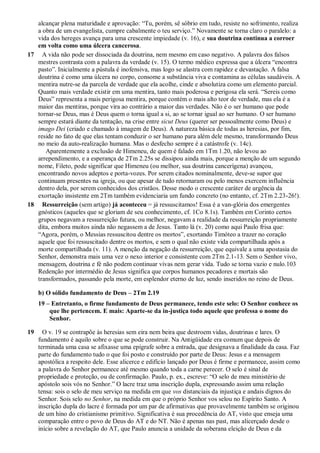 alcançar plena maturidade e aprovação: “Tu, porém, sê sóbrio em tudo, resiste no sofrimento, realiza
a obra de um evangelista, cumpre cabalmente o teu serviço.” Novamente se torna claro o paralelo: a
vida dos hereges avança para uma crescente impiedade (v. 16), e sua doutrina continua a corroer
em volta como uma úlcera cancerosa.
17 A vida não pode ser dissociada da doutrina, nem mesmo em caso negativo. A palavra dos falsos
mestres contrasta com a palavra da verdade (v. 15). O termo médico expressa que a úlcera “encontra
pasto”. Inicialmente a pústula é inofensiva, mas logo se alastra com rapidez e devastação. A falsa
doutrina é como uma úlcera no corpo, consome a substância viva e contamina as células saudáveis. A
mentira nutre-se da parcela de verdade que ela acolhe, cinde e absolutiza como um elemento parcial.
Quanto mais verdade existir em uma mentira, tanto mais poderosa e perigosa ela será. “Sereis como
Deus” representa a mais perigosa mentira, porque contém o mais alto teor de verdade, mas ela é a
maior das mentiras, porque vira ao contrário a maior das verdades. Não é o ser humano que pode
tornar-se Deus, mas é Deus quem o torna igual a si, ao se tornar igual ao ser humano. O ser humano
sempre estará diante da tentação, na crise entre sicut Deus (querer ser pessoalmente como Deus) e
imago Dei (criado e chamado à imagem de Deus). A natureza básica de todas as heresias, por fim,
reside no fato de que elas tentam conduzir o ser humano para além dele mesmo, transformando Deus
no meio da auto-realização humana. Mas o desfecho sempre é a catástrofe (v. 14c).
Aparentemente a exclusão de Himeneu, de quem é falado em 1Tm 1.20, não levou ao
arrependimento, e a esperança de 2Tm 2.25s se dissipou ainda mais, porque a menção de um segundo
nome, Fileto, pode significar que Himeneu (ou melhor, sua doutrina cancerígena) avançou,
encontrando novos adeptos e porta-vozes. Por serem citados nominalmente, deve-se supor que
continuam presentes na igreja, ou que apesar de tudo retornaram ou pelo menos exercem influência
dentro dela, por serem conhecidos dos cristãos. Desse modo o crescente caráter de urgência da
exortação insistente em 2Tm também evidenciaria um fundo concreto (no entanto, cf. 2Tm 2.23-26!).
18 Ressurreição (sem artigo) já aconteceu = já ressuscitamos! Essa é a van-glória dos emergentes
gnósticos (aqueles que se gloriam de seu conhecimento, cf. 1Co 8.1s). Também em Corinto certos
grupos negavam a ressurreição futura, ou melhor, negavam a realidade da ressurreição propriamente
dita, embora muitos ainda não negassem a de Jesus. Tanto lá (v. 20) como aqui Paulo frisa que:
“Agora, porém, o Messias ressuscitou dentre os mortos”, exortando Timóteo a trazer no coração
aquele que foi ressuscitado dentre os mortos, e sem o qual não existe vida compartilhada após a
morte compartilhada (v. 11). A menção da negação da ressurreição, que equivale a uma apostasia do
Senhor, demonstra mais uma vez o nexo interior e consistente com 2Tm 2.1-13. Sem o Senhor vivo,
mensagem, doutrina e fé não podem continuar vivas nem gerar vida. Tudo se torna vazio e nulo.103
Redenção por intermédio de Jesus significa que corpos humanos pecadores e mortais são
transformados, passando pela morte, em esplendor eterno de luz, sendo inseridos no reino de Deus.
b) O sólido fundamento de Deus – 2Tm 2.19
19 – Entretanto, o firme fundamento de Deus permanece, tendo este selo: O Senhor conhece os
que lhe pertencem. E mais: Aparte-se da in-justiça todo aquele que professa o nome do
Senhor.
19 O v. 19 se contrapõe às heresias sem eira nem beira que destroem vidas, doutrinas e lares. O
fundamento é aquilo sobre o que se pode construir. Na Antigüidade era comum que depois de
terminada uma casa se afixasse uma epígrafe sobre a entrada, que designava a finalidade da casa. Faz
parte do fundamento tudo o que foi posto e construído por parte de Deus: Jesus e a mensagem
apostólica a respeito dele. Esse alicerce e edifício lançado por Deus é firme e permanece, assim como
a palavra do Senhor permanece até mesmo quando toda a carne perecer. O selo é sinal de
propriedade e proteção, ou de confirmação. Paulo, p. ex., escreve: “O selo de meu ministério de
apóstolo sois vós no Senhor.” O lacre traz uma inscrição dupla, expressando assim uma relação
tensa: sois o selo de meu serviço na medida em que vos distanciais da injustiça e andais dignos do
Senhor. Sois selo no Senhor, na medida em que o próprio Senhor vos selou no Espírito Santo. A
inscrição dupla do lacre é formada por um par de afirmativas que provavelmente também se originou
de um hino do cristianismo primitivo. Significativa é sua procedência do AT, visto que enseja uma
comparação entre o povo de Deus do AT e do NT. Não é apenas nas past, mas alicerçado desde o
início sobre a revelação do AT, que Paulo anuncia a unidade da soberana eleição de Deus e da
 
