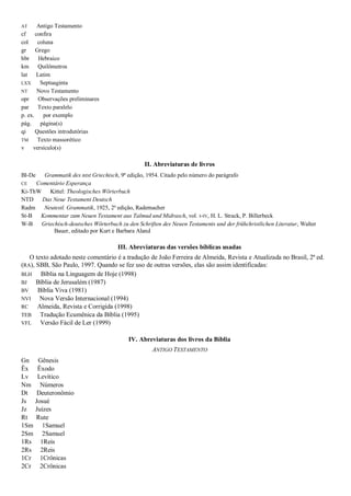 AT Antigo Testamento
cf confira
col coluna
gr Grego
hbr Hebraico
km Quilômetros
lat Latim
LXX Septuaginta
NT Novo Testamento
opr Observações preliminares
par Texto paralelo
p. ex. por exemplo
pág. página(s)
qi Questões introdutórias
TM Texto massorético
v versículo(s)
II. Abreviaturas de livros
Bl-De Grammatik des ntst Griechisch, 9ª edição, 1954. Citado pelo número do parágrafo
CE Comentário Esperança
Ki-ThW Kittel: Theologisches Wörterbuch
NTD Das Neue Testament Deutsch
Radm Neutestl. Grammatik, 1925, 2ª edição, Rademacher
St-B Kommentar zum Neuen Testament aus Talmud und Midrasch, vol. I-IV, H. L. Strack, P. Billerbeck
W-B Griechisch-deutsches Wörterbuch zu den Schriften des Neuen Testaments und der frühchristlichen Literatur, Walter
Bauer, editado por Kurt e Barbara Aland
III. Abreviaturas das versões bíblicas usadas
O texto adotado neste comentário é a tradução de João Ferreira de Almeida, Revista e Atualizada no Brasil, 2ª ed.
(RA), SBB, São Paulo, 1997. Quando se fez uso de outras versões, elas são assim identificadas:
BLH Bíblia na Linguagem de Hoje (1998)
BJ Bíblia de Jerusalém (1987)
BV Bíblia Viva (1981)
NVI Nova Versão Internacional (1994)
RC Almeida, Revista e Corrigida (1998)
TEB Tradução Ecumênica da Bíblia (1995)
VFL Versão Fácil de Ler (1999)
IV. Abreviaturas dos livros da Bíblia
ANTIGO TESTAMENTO
Gn Gênesis
Êx Êxodo
Lv Levítico
Nm Números
Dt Deuteronômio
Js Josué
Jz Juízes
Rt Rute
1Sm 1Samuel
2Sm 2Samuel
1Rs 1Reis
2Rs 2Reis
1Cr 1Crônicas
2Cr 2Crônicas
 