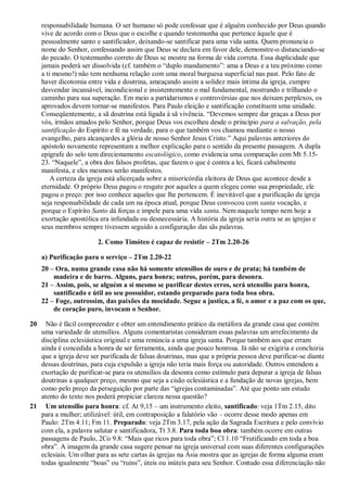 responsabilidade humana. O ser humano só pode confessar que é alguém conhecido por Deus quando
vive de acordo com o Deus que o escolhe e quando testemunha que pertence àquele que é
pessoalmente santo e santificador, deixando-se santificar para uma vida santa. Quem pronuncia o
nome do Senhor, confessando assim que Deus se declara em favor dele, demonstre-o distanciando-se
do pecado. O testemunho correto de Deus se mostre na forma de vida correta. Essa duplicidade que
jamais poderá ser dissolvida (cf. também o “duplo mandamento”: ama a Deus e a teu próximo como
a ti mesmo!) não tem nenhuma relação com uma moral burguesa superficial nas past. Pelo fato de
haver dicotomia entre vida e doutrina, ameaçando assim a solidez mais íntima da igreja, cumpre
desvendar incansável, incondicional e insistentemente o mal fundamental, mostrando e trilhando o
caminho para sua superação. Em meio a partidarismos e controvérsias que nos deixam perplexos, os
aprovados devem tornar-se manifestos. Para Paulo eleição e santificação constituem uma unidade.
Conseqüentemente, a sã doutrina está ligada à sã vivência. “Devemos sempre dar graças a Deus por
vós, irmãos amados pelo Senhor, porque Deus vos escolheu desde o princípio para a salvação, pela
santificação do Espírito e fé na verdade, para o que também vos chamou mediante o nosso
evangelho, para alcançardes a glória de nosso Senhor Jesus Cristo.” Aqui palavras anteriores do
apóstolo novamente representam a melhor explicação para o sentido da presente passagem. A dupla
epígrafe do selo tem direcionamento escatológico, como evidencia uma comparação com Mt 5.15-
23. “Naquele”, a obra dos falsos profetas, que fazem o que é contra a lei, ficará cabalmente
manifesta, e eles mesmos serão manifestos.
A certeza da igreja está alicerçada sobre a misericórdia eleitora de Deus que acontece desde a
eternidade. O próprio Deus pagou o resgate por aqueles a quem elegeu como sua propriedade, ele
pagou o preço: por isso conhece aqueles que lhe pertencem. É inevitável que a purificação da igreja
seja responsabilidade de cada um na época atual, porque Deus convocou com santa vocação, e
porque o Espírito Santo dá forças e impele para uma vida santa. Nem naquele tempo nem hoje a
exortação apostólica era infundada ou desnecessária. A história da igreja seria outra se as igrejas e
seus membros sempre tivessem seguido a configuração das sãs palavras.
2. Como Timóteo é capaz de resistir – 2Tm 2.20-26
a) Purificação para o serviço – 2Tm 2.20-22
20 – Ora, numa grande casa não há somente utensílios de ouro e de prata; há também de
madeira e de barro. Alguns, para honra; outros, porém, para desonra.
21 – Assim, pois, se alguém a si mesmo se purificar destes erros, será utensílio para honra,
santificado e útil ao seu possuidor, estando preparado para toda boa obra.
22 – Foge, outrossim, das paixões da mocidade. Segue a justiça, a fé, o amor e a paz com os que,
de coração puro, invocam o Senhor.
20 Não é fácil compreender e obter um entendimento prático da metáfora da grande casa que contém
uma variedade de utensílios. Alguns comentaristas consideram essas palavras um arrefecimento da
disciplina eclesiástica original e uma renúncia a uma igreja santa. Porque também aos que erram
ainda é concedida a honra de ser ferramenta, ainda que pouco honrosa. Já não se exigiria e concluiria
que a igreja deve ser purificada de falsas doutrinas, mas que a própria pessoa deve purificar-se diante
dessas doutrinas, para cuja expulsão a igreja não teria mais força ou autoridade. Outros entendem a
exortação de purificar-se para os utensílios da desonra como estímulo para depurar a igreja de falsas
doutrinas a qualquer preço, mesmo que seja a cisão eclesiástica e a fundação de novas igrejas, bem
como pelo preço da perseguição por parte das “igrejas contaminadas”. Até que ponto um estudo
atento do texto nos poderá propiciar clareza nessa questão?
21 Um utensílio para honra: cf. At 9,15 – um instrumento eleito, santificado: veja 1Tm 2.15, dito
para a mulher; utilizável: útil, em contraposição a falatório vão – ocorre desse modo apenas em
Paulo: 2Tm 4.11; Fm 11. Preparado: veja 2Tm 3.17, pela ação da Sagrada Escritura e pelo convívio
com ela, a palavra salutar e santificadora, Tt 3.8. Para toda boa obra: também ocorre em outras
passagens de Paulo, 2Co 9.8: “Mais que ricos para toda obra”; Cl 1.10 “Frutificando em toda a boa
obra”. A imagem da grande casa sugere pensar na igreja universal com suas diferentes configurações
eclesiais. Um olhar para as sete cartas às igrejas na Ásia mostra que as igrejas de forma alguma eram
todas igualmente “boas” ou “ruins”, úteis ou inúteis para seu Senhor. Contudo essa diferenciação não
 