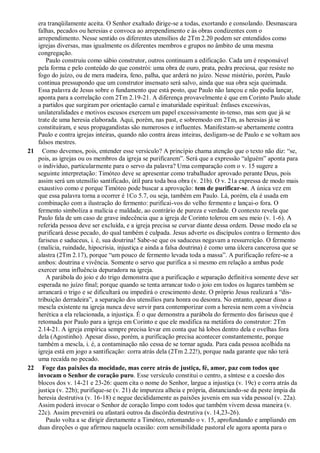 era tranqüilamente aceita. O Senhor exaltado dirige-se a todas, exortando e consolando. Desmascara
falhas, pecados ou heresias e convoca ao arrependimento e às obras condizentes com o
arrependimento. Nesse sentido os diferentes utensílios de 2Tm 2.20 podem ser entendidos como
igrejas diversas, mas igualmente os diferentes membros e grupos no âmbito de uma mesma
congregação.
Paulo construiu como sábio construtor, outros continuam a edificação. Cada um é responsável
pela forma e pelo conteúdo do que constrói: uma obra de ouro, prata, pedra preciosa, que resiste no
fogo do juízo, ou de mera madeira, feno, palha, que arderá no juízo. Nesse mistério, porém, Paulo
continua pressupondo que um construtor insensato será salvo, ainda que sua obra seja queimada.
Essa palavra de Jesus sobre o fundamento que está posto, que Paulo não lançou e não podia lançar,
aponta para a correlação com 2Tm 2.19-21. A diferença provavelmente é que em Corinto Paulo alude
a partidos que surgiram por orientação carnal e imaturidade espiritual: ênfases excessivas,
unilateralidades e motivos escusos exercem um papel excessivamente in-tenso, mas sem que já se
trate de uma heresia elaborada. Aqui, porém, nas past, e sobremodo em 2Tm, as heresias já se
constituíram, e seus propagandistas são numerosos e influentes. Manifestam-se abertamente contra
Paulo e contra igrejas inteiras, quando não contra áreas inteiras, desligam-se de Paulo e se voltam aos
falsos mestres.
21 Como devemos, pois, entender esse versículo? A princípio chama atenção que o texto não diz: “se,
pois, as igrejas ou os membros da igreja se purificarem”. Será que a expressão “alguém” aponta para
o indivíduo, particularmente para o servo da palavra? Uma comparação com o v. 15 sugere a
seguinte interpretação: Timóteo deve se apresentar como trabalhador aprovado perante Deus, pois
assim será um utensílio santificado, útil para toda boa obra (v. 21b). O v. 21a expressa de modo mais
exaustivo como e porque Timóteo pode buscar a aprovação: tem de purificar-se. A única vez em
que essa palavra torna a ocorrer é 1Co 5.7, ou seja, também em Paulo. Lá, porém, ela é usada em
combinação com a ilustração do fermento: purificai-vos do velho fermento e lançai-o fora. O
fermento simboliza a malícia e maldade, ao contrário de pureza e verdade. O contexto revela que
Paulo fala de um caso de grave indecência que a igreja de Corinto tolerou em seu meio (v. 1-6). A
referida pessoa deve ser excluída, e a igreja precisa se curvar diante dessa ordem. Desse modo ela se
purificará desse pecado, do qual também é culpada. Jesus adverte os discípulos contra o fermento dos
fariseus e saduceus, i. é, sua doutrina! Sabe-se que os saduceus negavam a ressurreição. O fermento
(malícia, ruindade, hipocrisia, injustiça e ainda a falsa doutrina) é como uma úlcera cancerosa que se
alastra (2Tm 2.17), porque “um pouco de fermento levada toda a massa”. A purificação refere-se a
ambos: doutrina e vivência. Somente o servo que purifica a si mesmo em relação a ambas pode
exercer uma influência depuradora na igreja.
A parábola do joio e do trigo demonstra que a purificação e separação definitiva somente deve ser
esperada no juízo final; porque quando se tenta arrancar todo o joio em todos os lugares também se
arrancará o trigo e se dificultará ou impedirá o crescimento deste. O próprio Jesus realizará a “dis-
tribuição derradeira”, a separação dos utensílios para honra ou desonra. No entanto, apesar disso a
mescla existente na igreja nunca deve servir para contemporizar com a heresia nem com a vivência
herética a ela relacionada, a injustiça. É o que demonstra a parábola do fermento dos fariseus que é
retomada por Paulo para a igreja em Corinto e que ele modifica na metáfora do construtor: 2Tm
2.14-21. A igreja empírica sempre precisa levar em conta que há lobos dentro dela e ovelhas fora
dela (Agostinho). Apesar disso, porém, a purificação precisa acontecer constantemente, porque
também a mescla, i. é, a contaminação não cessa de se tornar aguda. Para cada pessoa acolhida na
igreja está em jogo a santificação: corra atrás dela (2Tm 2.22!), porque nada garante que não terá
uma recaída no pecado.
22 Foge das paixões da mocidade, mas corre atrás de justiça, fé, amor, paz com todos que
invocam o Senhor de coração puro. Esse versículo constitui o centro, a síntese e a coesão dos
blocos dos v. 14-21 e 23-26: quem cita o nome do Senhor, largue a injustiça (v. 19c) e corra atrás da
justiça (v. 22b); purifique-se (v. 21) de impureza alheia e própria, distanciando-se da peste ímpia da
heresia destrutiva (v. 16-18) e negue decididamente as paixões juvenis em sua vida pessoal (v. 22a).
Assim poderá invocar o Senhor de coração limpo com todos que também vivem dessa maneira (v.
22c). Assim prevenirá ou afastará outros da discórdia destrutiva (v. 14,23-26).
Paulo volta a se dirigir diretamente a Timóteo, retomando o v. 15, aprofundando e ampliando em
duas direções o que afirmou naquela ocasião: com sensibilidade pastoral ele agora aponta para o
 
