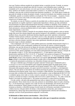 risco que Timóteo enfrenta surgido de seu próprio íntimo: as paixões juvenis. Contudo, ao mesmo
tempo ele direciona sua atenção para além de si mesmo e suas tribulações para o sentido da
irmandade na fé: corre atrás da paz com todos que invocam o Senhor de coração limpo. Depois de lhe
dizer: lembra-te do Senhor ressuscitado dentre os mortos (v. 8), lembra-te dos que te foram
confiados, para que não se deixem arrastar para doutrinas estranhas (v. 14), Paulo agora o lembra de
que pode ser tentado no íntimo do próprio coração. A possível correlação com tentações sexuais não
é infundada, quando se considera também a exortação de 1Tm: Sê um exemplo… na pureza. Exorta
mulheres mais jovens como irmãs com toda a pureza. Com toda pureza, i. é, com pureza total;
conserva-te a ti mesmo casto.
No entanto, no caso de Timóteo as paixões da mocidade não se referem apenas a desejos sexuais,
mas igualmente ao orgulho espiritual e à apaixonada impaciência e dureza, que não contradizem
necessariamente seu gênio predominantemente hesitante e tendente ao desânimo. Pelo contrário: em
geral as tendências opostas estão interligadas: quem enfrenta sentimentos de inferioridade pode ser
muito presunçoso, a pessoa pusilânime pode ser muito rígida, o deprimido muito expansivo, o tímido
muito impertinente, e vice-versa.
Como é séria para Timóteo a menção de seus próprios desejos juvenis quando a carta ao mesmo
tempo fala acerca dos desejos daqueles que querem enriquecer, dos múltiplos e secretos desejos de
mulheres fracas, das paixões intelectuais doentias daqueles que já não suportam a sã doutrina!
Também Timóteo precisa confessar o que Paulo escreve a Tito, não apenas em relação a seu passado,
antes de se tornar cristão, mas de seu presente, como possibilidade inata de ser tentado: também nós
servimos a diversos desejos e paixões, mas somos igualmente educados por graça, para que
possamos negar os desejos mundanos.
Uma comparação com 1Tm 6.11, onde também aparecem o decidido distanciamento (foge!) e a
busca (corre atrás!) como confirmação cotidiana da conversão de outrora, evidencia pequenas
diferenças, mas que não deixam de ser dignas de nota para a delicada empatia pastoral. Paciência e
brandura, que em 1Tm aparecem no fim da lista, parecem estar ausentes em 2Tm, mas igualmente
ocorrem no final, apenas ampliadas com uma análise particularmente detalhada, porque a situação de
luta aguçada o exige (v. 23-26). Sob essa perspectiva o v. 23 não aparece como mera ou
desnecessária repetição de 2Tm 2.14,16-18. A “beatitude” está ausente na listagem de 2Tm porque já
foi mencionada em sua substância no v. 19 e aplicada a Timóteo no v. 21. Foi acrescentado: correr
atrás da paz, porque a luta aumentou, atrás da paz com aqueles que invocam o Senhor de coração
limpo, porque o crescimento da heresia ameaça a união entre os membros. Paz e pureza do coração,
i. é, pureza de pensamento na doutrina e na vida prática formam uma unidade.
Será que se defende aqui a formação de grupos especiais? Estaria aqui o fundamento para a
ecclesiola in ecclesia (von Zinzendorf), para a pequena igrejinha dentro da grande igreja, para a
comunhão pura nas casas dentro da grande casa da igreja mundial? Sim e não! Toda igreja está
alicerçada sobre pequenos grupos, nos quais é possível concretizar a exortação e o encorajamento
mútuos. Não são apenas as descobertas da moderna psicologia de grupos que evidenciam o caráter
insubstituível do pequeno grupo. Jesus situa a exortação e união fraternas, que pressupõem a reunião
em nome dele, na menor das comunhões (dois ou três reunidos), como se depreende de Mt 18.15-20:
a verdadeira igreja existe onde se revela e conserta o pecado na vivência e doutrina (v. 15-18), onde
se busca e encontra na oração a concórdia sobre novos alvos a partir de Deus (v. 19), onde o nome do
Senhor é invocado de coração puro (v. 20), porque sua presença é a marca decisiva da igreja.
Um não, porém, vale para cada agrupamento que tenta se separar do todo e se fechar de forma
auto-suficiente. Desse modo torna-se uma seita, primeiro na mentalidade, depois na ação e doutrina.
Os v. 23-26 mostram que a ligação com o todo não deve ser abandonada, nem mesmo sob as mais
difíceis circunstâncias. Muitos grupos avivados, que no começo sem dúvida eram saudáveis,
tornaram-se doentios e infrutíferos porque tiveram medo dos sofrimentos associados à tarefa de levar
a dádiva da nova vida para dentro de formas e relacionamentos enrijecidos, para romper e
transformá-los. Quem foge dessa tarefa dolorosa que freqüentemente enfrenta mal-entendidos e
oposição, em breve ficará pessoalmente enrijecido e esclerosado.
b) Refutando os falsos mestres com brandura – 2Tm 2.23-26
23 – E repele as questões insensatas e absurdas, pois sabes que só engendram contendas.
 