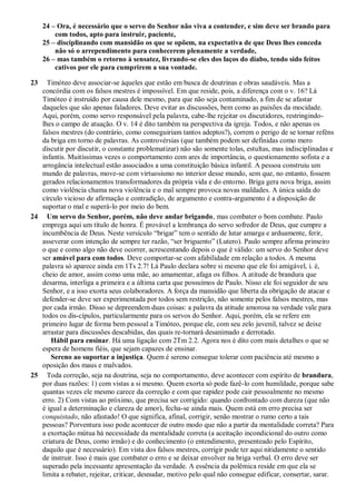 24 – Ora, é necessário que o servo do Senhor não viva a contender, e sim deve ser brando para
com todos, apto para instruir, paciente,
25 – disciplinando com mansidão os que se opõem, na expectativa de que Deus lhes conceda
não só o arrependimento para conhecerem plenamente a verdade,
26 – mas também o retorno à sensatez, livrando-se eles dos laços do diabo, tendo sido feitos
cativos por ele para cumprirem a sua vontade.
23 Timóteo deve associar-se àqueles que estão em busca de doutrinas e obras saudáveis. Mas a
concórdia com os falsos mestres é impossível. Em que reside, pois, a diferença com o v. 16? Lá
Timóteo é instruído por causa dele mesmo, para que não seja contaminado, a fim de se afastar
daqueles que são apenas faladores. Deve evitar as discussões, bem como as paixões da mocidade.
Aqui, porém, como servo responsável pela palavra, cabe-lhe rejeitar os discutidores, restringindo-
lhes o campo de atuação. O v. 14 é dito também na perspectiva da igreja. Todos, e não apenas os
falsos mestres (do contrário, como conseguiriam tantos adeptos?), correm o perigo de se tornar reféns
da briga em torno de palavras. As controvérsias (que também podem ser definidas como mero
discutir por discutir, o constante problematizar) não são somente tolas, estultas, mas indisciplinadas e
infantis. Muitíssimas vezes o comportamento com ares de importância, o questionamento sofista e a
arrogância intelectual estão associados a uma constituição básica infantil. A pessoa construiu um
mundo de palavras, move-se com virtuosismo no interior desse mundo, sem que, no entanto, fossem
gerados relacionamentos transformadores da própria vida e do entorno. Briga gera nova briga, assim
como violência chama nova violência e o mal sempre provoca novas maldades. A única saída do
círculo vicioso de afirmação e contradição, de argumento e contra-argumento é a disposição de
suportar o mal e superá-lo por meio do bem.
24 Um servo do Senhor, porém, não deve andar brigando, mas combater o bom combate. Paulo
emprega aqui um título de honra. É provável a lembrança do servo sofredor de Deus, que cumpre a
incumbência de Deus. Neste versículo “brigar” tem o sentido de lutar amarga e arduamente, ferir,
asseverar com intenção de sempre ter razão, “ser briguento” (Lutero). Paulo sempre afirma primeiro
o que e como algo não deve ocorrer, acrescentando depois o que é válido: um servo do Senhor deve
ser amável para com todos. Deve comportar-se com afabilidade em relação a todos. A mesma
palavra só aparece ainda em 1Ts 2.7! Lá Paulo declara sobre si mesmo que ele foi amigável, i. é,
cheio de amor, assim como uma mãe, ao amamentar, afaga os filhos. A atitude de brandura que
desarma, interliga a primeira e a última carta que possuímos de Paulo. Nisso ele foi seguidor de seu
Senhor, e a isso exorta seus colaboradores. A força da mansidão que liberta da obrigação de atacar e
defender-se deve ser experimentada por todos sem restrição, não somente pelos falsos mestres, mas
por cada irmão. Disso se depreendem duas coisas: a palavra da atitude amorosa na verdade vale para
todos os dis-cípulos, particularmente para os servos do Senhor. Aqui, porém, ela se refere em
primeiro lugar de forma bem pessoal a Timóteo, porque ele, com seu zelo juvenil, talvez se deixe
arrastar para discussões descabidas, das quais re-tornará desanimado e derrotado.
Hábil para ensinar. Há uma ligação com 2Tm 2.2. Agora nos é dito com mais detalhes o que se
espera de homens fiéis, que sejam capazes de ensinar.
Sereno ao suportar a injustiça. Quem é sereno consegue tolerar com paciência até mesmo a
oposição dos maus e malvados.
25 Toda correção, seja na doutrina, seja no comportamento, deve acontecer com espírito de brandura,
por duas razões: 1) com vistas a si mesmo. Quem exorta só pode fazê-lo com humildade, porque sabe
quantas vezes ele mesmo carece da correção e com que rapidez pode cair pessoalmente no mesmo
erro. 2) Com vistas ao próximo, que precisa ser corrigido: quando confrontado com dureza (que não
é igual a determinação e clareza de amor), fecha-se ainda mais. Quem está em erro precisa ser
conquistado, não afastado! O que significa, afinal, corrigir, senão mostrar o rumo certo a tais
pessoas? Porventura isso pode acontecer de outro modo que não a partir da mentalidade correta? Para
a exortação mútua há necessidade da mentalidade correta (a aceitação incondicional do outro como
criatura de Deus, como irmão) e do conhecimento (o entendimento, presenteado pelo Espírito,
daquilo que é necessário). Em vista dos falsos mestres, corrigir pode ter aqui nitidamente o sentido
de instruir. Isso é mais que combater o erro e se deixar envolver na briga verbal. O erro deve ser
superado pela incessante apresentação da verdade. A essência da polêmica reside em que ela se
limita a rebater, rejeitar, criticar, desnudar, motivo pelo qual não consegue edificar, consertar, sarar.
 