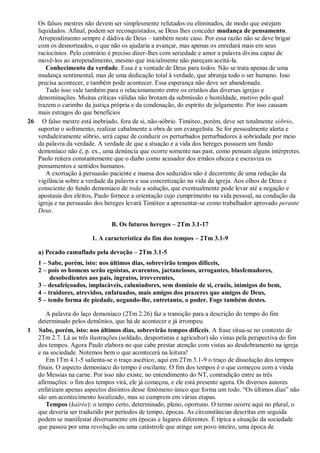 Os falsos mestres não devem ser simplesmente refutados ou eliminados, de modo que estejam
liquidados. Afinal, podem ser reconquistados, se Deus lhes conceder mudança de pensamento.
Arrependimento sempre é dádiva de Deus – também neste caso. Por essa razão não se deve brigar
com os desnorteados, o que não os ajudaria a avançar, mas apenas os enredará mais em seus
raciocínios. Pelo contrário é preciso dizer-lhes com seriedade e amor a palavra divina capaz de
movê-los ao arrependimento, mesmo que inicialmente não pareçam aceitá-la.
Conhecimento da verdade. Essa é a vontade de Deus para todos. Não se trata apenas de uma
mudança sentimental, mas de uma dedicação total à verdade, que abranja todo o ser humano. Isso
precisa acontecer, e também pode acontecer. Essa esperança não deve ser abandonada.
Tudo isso vale também para o relacionamento entre os cristãos das diversas igrejas e
denominações. Muitas críticas válidas não brotam da submissão e humildade, motivo pelo qual
trazem o carimbo da justiça própria e da condenação, do espírito de julgamento. Por isso causam
mais estragos do que benefícios
26 O falso mestre está inebriado, fora de si, não-sóbrio. Timóteo, porém, deve ser totalmente sóbrio,
suportar o sofrimento, realizar cabalmente a obra de um evangelista. Se for pessoalmente alerta e
verdadeiramente sóbrio, será capaz de conduzir os perturbados perturbadores à sobriedade por meio
da palavra da verdade. A verdade de que a atuação e a vida dos hereges possuem um fundo
demoníaco não é, p. ex., uma denúncia que ocorre somente nas past, como pensam alguns intérpretes.
Paulo reitera constantemente que o diabo como acusador dos irmãos obceca e escraviza os
pensamentos e sentidos humanos.
A exortação à persuasão paciente e mansa dos seduzidos não é decorrente de uma redução da
vigilância sobre a verdade da palavra e sua concretização na vida da igreja. Aos olhos de Deus e
consciente do fundo demoníaco de toda a sedução, que eventualmente pode levar até a negação e
apostasia dos eleitos, Paulo fornece a orientação cujo cumprimento na vida pessoal, na condução da
igreja e na persuasão dos hereges levará Timóteo a apresentar-se como trabalhador aprovado perante
Deus.
B. Os futuros hereges – 2Tm 3.1-17
1. A característica do fim dos tempos – 2Tm 3.1-9
a) Pecado camuflado pela devoção – 2Tm 3.1-5
1 – Sabe, porém, isto: nos últimos dias, sobrevirão tempos difíceis,
2 – pois os homens serão egoístas, avarentos, jactanciosos, arrogantes, blasfemadores,
desobedientes aos pais, ingratos, irreverentes,
3 – desafeiçoados, implacáveis, caluniadores, sem domínio de si, cruéis, inimigos do bem,
4 – traidores, atrevidos, enfatuados, mais amigos dos prazeres que amigos de Deus,
5 – tendo forma de piedade, negando-lhe, entretanto, o poder. Foge também destes.
A palavra do laço demoníaco (2Tm 2.26) faz a transição para a descrição do tempo do fim
determinado pelos demônios, que há de acontecer e já irrompeu.
1 Sabe, porém, isto: nos últimos dias, sobrevirão tempos difíceis. A frase situa-se no contexto de
2Tm 2.7. Lá as três ilustrações (soldado, desportistas e agricultor) são vistas pela perspectiva do fim
dos tempos. Agora Paulo elabora no que cabe prestar atenção com vistas ao desdobramento na igreja
e na sociedade. Notemos bem o que acontecerá na leitura!
Em 1Tm 4.1-5 salienta-se o traço ascético, aqui em 2Tm 3.1-9 o traço de dissolução dos tempos
finais. O aspecto demoníaco do tempo é oscilante. O fim dos tempos é o que começou com a vinda
do Messias na carne. Por isso não existe, no entendimento do NT, contradição entre as três
afirmações: o fim dos tempos virá, ele já começou, e ele está presente agora. Os diversos autores
enfatizam apenas aspectos distintos desse fenômeno único que forma um todo. “Os últimos dias” não
são um acontecimento localizado, mas se cumprem em várias etapas.
Tempos (kairós): o tempo certo, determinado, pleno, oportuno. O termo ocorre aqui no plural, o
que deveria ser traduzido por períodos de tempo, épocas. As circunstâncias descritas em seguida
podem se manifestar diversamente em épocas e lugares diferentes. É típica a situação da sociedade
que passou por uma revolução ou uma catástrofe que atinge um povo inteiro, uma época de
 