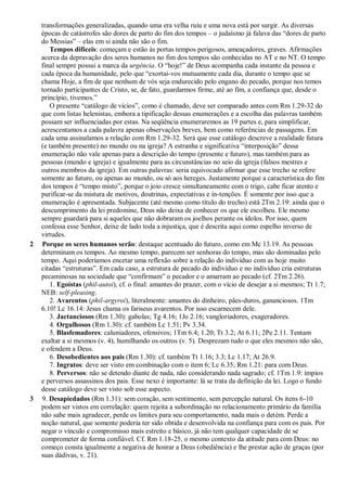 transformações generalizadas, quando uma era velha ruiu e uma nova está por surgir. As diversas
épocas de catástrofes são dores de parto do fim dos tempos – o judaísmo já falava das “dores de parto
do Messias” – elas em si ainda não são o fim.
Tempos difíceis: começam e estão às portas tempos perigosos, ameaçadores, graves. Afirmações
acerca da depravação dos seres humanos no fim dos tempos são conhecidas no AT e no NT. O tempo
final sempre possui a marca da urgência. O “hoje!” de Deus acompanha cada instante da pessoa e
cada época da humanidade, pelo que “exortai-vos mutuamente cada dia, durante o tempo que se
chama Hoje, a fim de que nenhum de vós seja endurecido pelo engano do pecado, porque nos temos
tornado participantes de Cristo, se, de fato, guardarmos firme, até ao fim, a confiança que, desde o
princípio, tivemos.”
O presente “catálogo de vícios”, como é chamado, deve ser comparado antes com Rm 1.29-32 do
que com listas helenistas, embora a tipificação dessas enumerações e a escolha das palavras também
possam ser influenciadas por estas. Na seqüência enumeraremos as 19 partes e, para simplificar,
acrescentamos a cada palavra apenas observações breves, bem como referências de passagens. Em
cada uma assinalamos a relação com Rm 1.29-32. Será que esse catálogo descreve a realidade futura
(e também presente) no mundo ou na igreja? A estranha e significativa “interposição” dessa
enumeração não vale apenas para a descrição do tempo (presente e futuro), mas também para as
pessoas (mundo e igreja) e igualmente para as circunstâncias no seio da igreja (falsos mestres e
outros membros da igreja). Em outras palavras: seria equivocado afirmar que esse trecho se refere
somente ao futuro, ou apenas ao mundo, ou só aos hereges. Justamente porque a característica do fim
dos tempos é “tempo misto”, porque o joio cresce simultaneamente com o trigo, cabe ficar atento e
purificar-se da mistura de motivos, doutrinas, expectativas e in-tenções. É somente por isso que a
enumeração é apresentada. Subjacente (até mesmo como título do trecho) está 2Tm 2.19: ainda que o
descumprimento da lei predomine, Deus não deixa de conhecer os que ele escolheu. Ele mesmo
sempre guardará para si aqueles que não dobraram os joelhos perante os ídolos. Por isso, quem
confessa esse Senhor, deixe de lado toda a injustiça, que é descrita aqui como espelho inverso de
virtudes.
2 Porque os seres humanos serão: destaque acentuado do futuro, como em Mc 13.19. As pessoas
determinam os tempos. Ao mesmo tempo, parecem ser senhoras do tempo, mas são dominadas pelo
tempo. Aqui poderíamos encetar uma reflexão sobre a relação do indivíduo com as hoje muito
citadas “estruturas”. Em cada caso, a estrutura de pecado do indivíduo e no indivíduo cria estruturas
pecaminosas na sociedade que “confirmam” o pecador e o amarram ao pecado (cf. 2Tm 2.26).
1. Egoístas (phil-autoi), cf. o final: amantes do prazer, com o vício de desejar a si mesmos; Tt 1.7;
NEB: self-pleasing.
2. Avarentos (phil-argyroi), literalmente: amantes do dinheiro, pães-duros, gananciosos. 1Tm
6.10! Lc 16.14: Jesus chama os fariseus avarentos. Por isso escarnecem dele.
3. Jactanciosos (Rm 1.30): gabolas; Tg 4.16; 1Jo 2.16; vangloriadores, exageradores.
4. Orgulhosos (Rm 1.30): cf. também Lc 1.51; Pv 3.34.
5. Blasfemadores: caluniadores, ofensivos; 1Tm 6.4; 1.20; Tt 3.2; At 6.11; 2Pe 2.11. Tentam
exaltar a si mesmos (v. 4), humilhando os outros (v. 5). Desprezam tudo o que eles mesmos não são,
e ofendem a Deus.
6. Desobedientes aos pais (Rm 1.30): cf. também Tt 1.16; 3.3; Lc 1.17; At 26.9.
7. Ingratos: deve ser visto em combinação com o item 6; Lc 6.35; Rm 1.21: para com Deus.
8. Perversos: não se detendo diante de nada, não considerando nada sagrado; cf. 1Tm 1.9: ímpios
e perversos assassinos dos pais. Esse nexo é importante: lá se trata da definição da lei. Logo o fundo
desse catálogo deve ser visto sob esse aspecto.
3 9. Desapiedados (Rm 1.31): sem coração, sem sentimento, sem percepção natural. Os itens 6-10
podem ser vistos em correlação: quem rejeita a subordinação no relacionamento primário da família
não sabe mais agradecer, perde os limites para seu comportamento, nada mais o detém. Perde a
noção natural, que somente poderia ter sido obtida e desenvolvida na confiança para com os pais. Por
negar o vínculo e compromisso mais estreito e básico, já não tem qualquer capacidade de se
comprometer de forma confiável. Cf. Rm 1.18-25, o mesmo contexto da atitude para com Deus: no
começo consta igualmente a negativa de honrar a Deus (obediência) e lhe prestar ação de graças (por
suas dádivas, v. 21).
 