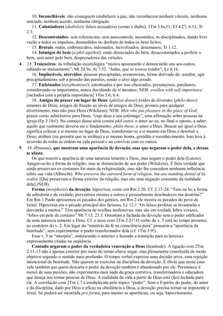 10. Inconciliáveis: não conseguem estabelecer a paz, não reconhecem nenhum vínculo, nenhuma
amizade, nenhum acordo, nenhuma obrigação.
11. Caluniadores (diaboloi): falsos acusadores (como o diabo), 1Tm 3.6s,11; Ef 4.27; 6.11; Tt
2.3.
12. Descontrolados: sem referenciais, sem autocontrole, incontidos, in-disciplinados, dando livre
vazão a todos os impulsos, desmedidos no desfrute de todos os bens lícitos.
13. Brutais: rudes, embrutecidos, indomados, incivilizados, desumanos; Tt 1.12.
14. Inimigos do bem (a-phil-agathoi): estão dissociados do bem, desacostumados a preferir o
bem, sem amor pelo bem, desprezadores das virtudes.
4 15. Traiçoeiros: na tribulação escatológica “muitos apostatarão e denunciarão uns aos outros,
odiando-se mutuamente”; Mt 24.9s; At 7.52. “Judas, que se tornou traidor”, Lc 6.16.
16. Implacáveis, atrevidos: pessoas precipitadas, aventureiras, termo derivado de: assaltar, agir
precipitadamente sob a pressão das paixões, sendo o alvo algo errado.
17. Enfatuados (tetyphomenoi): estonteados e por isso obcecados, presunçosos, petulantes,
considerando-se importantes, nunca duvidando de si mesmos; NEB: swollen with self-importance
[inchados com a própria importância] 1Tm 3.6; 6.4.
18. Amigos do prazer em lugar de Deus: (phil(o)-donos) ávidos de diversão; (philo-theos)
amantes de Deus; amigos da fruição ao invés de amigos de Deus; prontos para qualquer
divertimento, mas não para Deus (Wilckens); NEB: Men who put pleasure in the place of God;
prazer como substitutivo para Deus; “cujo deus é seu estômago”, uma afirmação sobre pessoas na
igreja (Fp 3.18s!). No começo dessa série consta phil-autoi: o amor ao eu, no final o oposto, a saber,
aquilo que realmente deveria ser o fundamento: philo-theos, o amor a Deus. Buscar ser igual a Deus
significa colocar a si mesmo no lugar de Deus, transformar-se a si mesmo em Deus e destituir a
Deus; atribuir (ou permitir que se atribua) a si mesmo honra, gratidão e reconhecimento. Isso leva à
inversão de todas as ordens na vida pessoal e no convívio com os outros.
5 19. (Pessoas), que mostram uma aparência de devoção, mas que negaram o poder dela, e dessas
te afasta.
Os que trazem a aparência de uma natureza temente a Deus, mas negam o poder dela (Lutero).
Apegar-se-ão à forma da religião, mas se distanciarão de seu poder (Wilckens). É bem verdade que
ainda preservam os costumes for-mais da religiosidade, mas não lhe concedem nenhuma influência
sobre sua vida (Albrecht). Who preserve the outward form of religion, but are standing denial of its
reality [Que preservam a forma exterior da religião, mas são uma negação constante da realidade
dela] (NEB).
Forma (morphosis) da devoção, hipocrisia, como em Rm 2.20. Cf. 2.17-24: “Tens na lei a forma
da sabedoria e da verdade; porventura ensinas a outros e pessoalmente desobedeces tua doutrina?”
Em Rm 1 Paulo apresentou os pecados dos gentios, em Rm 2 ele mostra os pecados do povo de
Israel. Hipocrisia era o pecado principal dos fariseus, Lc 12.1 “Os falsos profetas se levantarão e
desviarão a muitos.” Têm aparência de ovelhas inofensivas, mas são em verdade lobos vorazes,
“lobos em pele de cordeiro” Mt 7.15; 23.3. Ostentam a fachada da devoção sem o poder edificador
de uma natureza temente a Deus. Cf. o nexo com 2Tm 2.21! O verbo do v. 5 está no tempo presente,
ao contrário do v. 2. Em lugar do “mistério da fé na consciência pura” possuem a “aparência da
beatitude”, sem experimentar o poder transformador dela (cf. 1Tm 3.9!).
Esse v. 5 se “interpõe”, sintetizando o anterior e fazendo a transição para as heresias
expressamente citadas na seqüência.
Contudo negaram o poder da verdadeira veneração a Deus (beatitude). A ligação com 2Tm
2.11-13 não é apenas exterior por meio do termo-chave negar, mas plenamente constituída de modo
objetivo segundo o sentido mais profundo. O tempo verbal expressa uma decisão ativa, uma rejeição
intencional da beatitude. Não querem se exercitar na disciplina da devoção. É óbvio que nesse caso
vale também que quem descarta o poder da devoção também é abandonado por ele. Permanece à
mercê de suas paixões, não experimenta mais nada da graça corretiva, transformadora e educadora
que deseja nos tornar pessoas de Deus. A realidade da vida a partir de Deus está (foi) fechada para
ele. A correlação com 2Tm 1.7 é estabelecida pelo tópico “poder”. Sem o Espírito do poder, do amor
e da disciplina, dado por Deus e eficaz na obediência a Deus, a devoção precisa tornar-se impotente e
irreal. Só poderá ser mostrada pro forma, para manter as aparências, ou seja, hipocritamente.
 