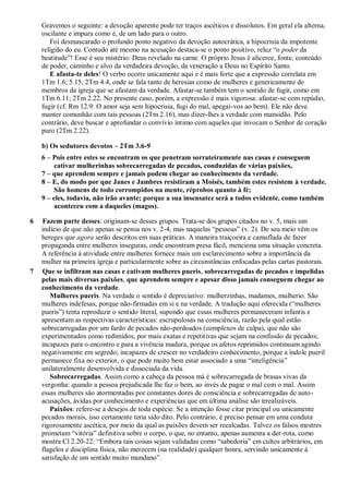 Gravemos o seguinte: a devoção aparente pode ter traços ascéticos e dissolutos. Em geral ela alterna,
oscilante e impura como é, de um lado para o outro.
Foi desmascarado o profundo ponto negativo da devoção autocrática, a hipocrisia da impotente
religião do eu. Contudo até mesmo na acusação destaca-se o ponto positivo, reluz “o poder da
beatitude”! Esse é seu mistério: Deus revelado na carne. O próprio Jesus é alicerce, fonte, conteúdo
de poder, caminho e alvo da verdadeira devoção, da veneração a Deus no Espírito Santo.
E afasta-te deles! O verbo ocorre unicamente aqui e é mais forte que a expressão correlata em
1Tm 1.6; 5.15; 2Tm 4.4, onde se fala tanto de heresias como de mulheres e genericamente de
membros da igreja que se afastam da verdade. Afastar-se também tem o sentido de fugir, como em
1Tm 6.11; 2Tm 2.22. No presente caso, porém, a expressão é mais vigorosa: afastar-se com repúdio,
fugir (cf. Rm 12.9: O amor seja sem hipocrisia, fugi do mal, apegai-vos ao bem). Ele não deve
manter comunhão com tais pessoas (2Tm 2.16), mas dizer-lhes a verdade com mansidão. Pelo
contrário, deve buscar e aprofundar o convívio íntimo com aqueles que invocam o Senhor de coração
puro (2Tm 2.22).
b) Os sedutores devotos – 2Tm 3.6-9
6 – Pois entre estes se encontram os que penetram sorrateiramente nas casas e conseguem
cativar mulherinhas sobrecarregadas de pecados, conduzidas de várias paixões,
7 – que aprendem sempre e jamais podem chegar ao conhecimento da verdade.
8 – E, do modo por que Janes e Jambres resistiram a Moisés, também estes resistem à verdade.
São homens de todo corrompidos na mente, réprobos quanto à fé;
9 – eles, todavia, não irão avante; porque a sua insensatez será a todos evidente, como também
aconteceu com a daqueles (magos).
6 Fazem parte desses: originam-se desses grupos. Trata-se dos grupos citados no v. 5, mais um
indício de que não apenas se pensa nos v. 2-4, mas naquelas “pessoas” (v. 2). De seu meio vêm os
hereges que agora serão descritos em suas práticas. A maneira traiçoeira e camuflada de fazer
propaganda entre mulheres inseguras, onde encontram presa fácil, menciona uma situação concreta.
A referência à atividade entre mulheres fornece mais um esclarecimento sobre a importância da
mulher na primeira igreja e particularmente sobre as circunstâncias enfocadas pelas cartas pastorais.
7 Que se infiltram nas casas e cativam mulheres pueris, sobrecarregadas de pecados e impelidas
pelas mais diversas paixões, que aprendem sempre e apesar disso jamais conseguem chegar ao
conhecimento da verdade.
Mulheres pueris. Na verdade o sentido é depreciativo: mulherzinhas, madames, mulherio. São
mulheres indefesas, porque não-firmadas em si e na verdade. A tradução aqui oferecida (“mulheres
pueris”) tenta reproduzir o sentido literal, supondo que essas mulheres permaneceram infantis e
apresentam as respectivas características: escrupulosas na consciência, razão pela qual estão
sobrecarregadas por um fardo de pecados não-perdoados (complexos de culpa), que não são
experimentados como redimidos, por mais exatas e repetitivas que sejam na confissão de pecados;
incapazes para o encontro e para a vivência madura, porque os afetos reprimidos continuam agindo
negativamente em segredo; incapazes de crescer no verdadeiro conhecimento, porque a índole pueril
permanece fixa no exterior, o que pode muito bem estar associado a uma “inteligência”
unilateralmente desenvolvida e dissociada da vida.
Sobrecarregadas. Assim como a cabeça da pessoa má é sobrecarregada de brasas vivas da
vergonha: quando a pessoa prejudicada lhe faz o bem, ao invés de pagar o mal com o mal. Assim
essas mulheres são atormentadas por constantes dores de consciência e sobrecarregadas de auto-
acusações, ávidas por conhecimento e experiências que em última análise são irrealizáveis.
Paixões: refere-se a desejos de toda espécie. Se a intenção fosse citar principal ou unicamente
pecados morais, isso certamente teria sido dito. Pelo contrário, é preciso pensar em uma conduta
rigorosamente ascética, por meio da qual as paixões devem ser recalcadas. Talvez os falsos mestres
prometam “vitória” definitiva sobre o corpo, o que, no entanto, apenas aumenta a der-rota, como
mostra Cl 2.20-22: “Embora tais coisas sejam validadas como “sabedoria” em cultos arbitrários, em
flagelos e disciplina física, não merecem (na realidade) qualquer honra, servindo unicamente à
satisfação de um sentido muito mundano”.
 