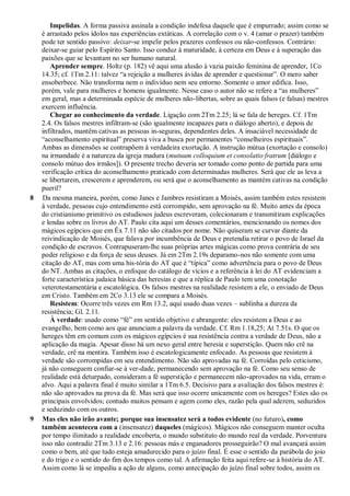 Impelidas. A forma passiva assinala a condição indefesa daquele que é empurrado; assim como se
é arrastado pelos ídolos nas experiências extáticas. A correlação com o v. 4 (amar o prazer) também
pode ter sentido passivo: deixar-se impelir pelos prazeres confessos ou não-confessos. Contrário:
deixar-se guiar pelo Espírito Santo. Isso conduz à maturidade, à certeza em Deus e à superação das
paixões que se levantam no ser humano natural.
Aprender sempre. Holtz (p. 182) vê aqui uma alusão à vazia paixão feminina de aprender, 1Co
14.35; cf. 1Tm 2.11: talvez “a rejeição a mulheres ávidas de aprender e questionar”. O mero saber
ensoberbece. Não transforma nem o indivíduo nem seu entorno. Somente o amor edifica. Isso,
porém, vale para mulheres e homens igualmente. Nesse caso o autor não se refere a “as mulheres”
em geral, mas a determinada espécie de mulheres não-libertas, sobre as quais falsos (e falsas) mestres
exercem influência.
Chegar ao conhecimento da verdade. Ligação com 2Tm 2.25; lá se fala de hereges. Cf. 1Tm
2.4. Os falsos mestres infiltram-se (são igualmente incapazes para o diálogo aberto), e depois de
infiltrados, mantêm cativas as pessoas in-seguras, dependentes deles. A insaciável necessidade de
“aconselhamento espiritual” preserva viva a busca por permanentes “conselheiros espirituais”.
Ambas as dimensões se contrapõem à verdadeira exortação. A instrução mútua (exortação e consolo)
na irmandade é a natureza da igreja madura (mutuum colloquium et consolatio fratrum [diálogo e
consolo mútuo dos irmãos]). O presente trecho deveria ser tomado como ponto de partida para uma
verificação crítica do aconselhamento praticado com determinadas mulheres. Será que ele as leva a
se libertarem, crescerem e aprenderem, ou será que o aconselhamento as mantém cativas na condição
pueril?
8 Da mesma maneira, porém, como Janes e Jambres resistiram a Moisés, assim também estes resistem
à verdade, pessoas cujo entendimento está corrompido, sem aprovação na fé. Muito antes da época
do cristianismo primitivo os estudiosos judeus escreveram, colecionaram e transmitiram explicações
e lendas sobre os livros do AT. Paulo cita aqui um desses comentários, mencionando os nomes dos
mágicos egípcios que em Êx 7.11 não são citados por nome. Não quiseram se curvar diante da
reivindicação de Moisés, que falava por incumbência de Deus e pretendia retirar o povo de Israel da
condição de escravos. Contrapuseram-lhe suas próprias artes mágicas como prova contrária de seu
poder religioso e da força de seus deuses. Já em 2Tm 2.19s deparamo-nos não somente com uma
citação do AT, mas com uma his-tória do AT que é “típica” como advertência para o povo de Deus
do NT. Ambas as citações, o enfoque do catálogo de vícios e a referência à lei do AT evidenciam a
forte característica judaica básica das heresias e que a réplica de Paulo tem uma conotação
veterotestamentária e escatológica. Os falsos mestres na realidade resistem a ele, o enviado de Deus
em Cristo. Também em 2Co 3.13 ele se compara a Moisés.
Resistem: Ocorre três vezes em Rm 13.2, aqui usado duas vezes – sublinha a dureza da
resistência; Gl. 2.11.
À verdade: usado como “fé” em sentido objetivo e abrangente: eles resistem a Deus e ao
evangelho, bem como aos que anunciam a palavra da verdade. Cf. Rm 1.18,25; At 7.51s. O que os
hereges têm em comum com os mágicos egípcios é sua resistência contra a verdade de Deus, não a
aplicação da magia. Apesar disso há um nexo geral entre heresia e superstição. Quem não crê na
verdade, crê na mentira. Também isso é escatologicamente enfocado. As pessoas que resistem à
verdade são corrompidas em seu entendimento. Não são aprovadas na fé. Corroídas pelo ceticismo,
já não conseguem confiar-se à ver-dade, permanecendo sem aprovação na fé. Como seu senso de
realidade está deturpado, consideram a fé superstição e permanecem não-aprovados na vida, erram o
alvo. Aqui a palavra final é muito similar a 1Tm 6.5. Decisivo para a avaliação dos falsos mestres é:
não são aprovados na prova da fé. Mas será que isso ocorre unicamente com os hereges? Estes são os
principais envolvidos; contudo muitos pensam e agem como eles, razão pela qual aderem, seduzidos
e seduzindo com os outros.
9 Mas eles não irão avante; porque sua insensatez será a todos evidente (no futuro), como
também aconteceu com a (insensatez) daqueles (mágicos). Mágicos não conseguem manter oculta
por tempo ilimitado a realidade encoberta, o mundo substituto do mundo real da verdade. Porventura
isso não contradiz 2Tm 3.13 e 2.16: pessoas más e enganadores prosseguirão? O mal avançará assim
como o bem, até que tudo esteja amadurecido para o juízo final. É esse o sentido da parábola do joio
e do trigo e o sentido do fim dos tempos como tal. A afirmação feita aqui refere-se à história do AT.
Assim como lá se impediu a ação de alguns, como antecipação do juízo final sobre todos, assim os
 