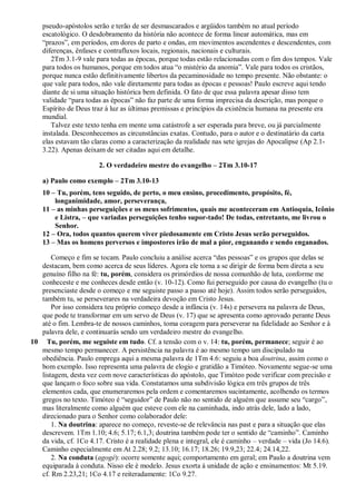 pseudo-apóstolos serão e terão de ser desmascarados e argüidos também no atual período
escatológico. O desdobramento da história não acontece de forma linear automática, mas em
“prazos”, em períodos, em dores de parto e ondas, em movimentos ascendentes e descendentes, com
diferenças, ênfases e contrafluxos locais, regionais, nacionais e culturais.
2Tm 3.1-9 vale para todas as épocas, porque todas estão relacionadas com o fim dos tempos. Vale
para todos os humanos, porque em todos atua “o mistério da anomia”. Vale para todos os cristãos,
porque nunca estão definitivamente libertos da pecaminosidade no tempo presente. Não obstante: o
que vale para todos, não vale diretamente para todas as épocas e pessoas! Paulo escreve aqui tendo
diante de si uma situação histórica bem definida. O fato de que essa palavra apesar disso tem
validade “para todas as épocas” não faz parte de uma forma imprecisa da descrição, mas porque o
Espírito de Deus traz à luz as últimas premissas e princípios da existência humana na presente era
mundial.
Talvez este texto tenha em mente uma catástrofe a ser esperada para breve, ou já parcialmente
instalada. Desconhecemos as circunstâncias exatas. Contudo, para o autor e o destinatário da carta
elas estavam tão claras como a caracterização da realidade nas sete igrejas do Apocalipse (Ap 2.1-
3.22). Apenas deixam de ser citadas aqui em detalhe.
2. O verdadeiro mestre do evangelho – 2Tm 3.10-17
a) Paulo como exemplo – 2Tm 3.10-13
10 – Tu, porém, tens seguido, de perto, o meu ensino, procedimento, propósito, fé,
longanimidade, amor, perseverança,
11 – as minhas perseguições e os meus sofrimentos, quais me aconteceram em Antioquia, Icônio
e Listra, – que variadas perseguições tenho supor-tado! De todas, entretanto, me livrou o
Senhor.
12 – Ora, todos quantos querem viver piedosamente em Cristo Jesus serão perseguidos.
13 – Mas os homens perversos e impostores irão de mal a pior, enganando e sendo enganados.
Começo e fim se tocam. Paulo concluiu a análise acerca “das pessoas” e os grupos que delas se
destacam, bem como acerca de seus líderes. Agora ele torna a se dirigir de forma bem direta a seu
genuíno filho na fé: tu, porém, considera os primórdios de nossa comunhão de luta, conforme me
conheceste e me conheces desde então (v. 10-12). Como fui perseguido por causa do evangelho (tu o
presenciaste desde o começo e me seguiste passo a passo até hoje). Assim todos serão perseguidos,
também tu, se perseverares na verdadeira devoção em Cristo Jesus.
Por isso considera teu próprio começo desde a infância (v. 14s) e persevera na palavra de Deus,
que pode te transformar em um servo de Deus (v. 17) que se apresenta como aprovado perante Deus
até o fim. Lembra-te de nossos caminhos, toma coragem para perseverar na fidelidade ao Senhor e à
palavra dele, e continuarás sendo um verdadeiro mestre do evangelho.
10 Tu, porém, me seguiste em tudo. Cf. a tensão com o v. 14: tu, porém, permanece; seguir é ao
mesmo tempo permanecer. A persistência na palavra é ao mesmo tempo um discipulado na
obediência. Paulo emprega aqui a mesma palavra de 1Tm 4.6: seguiu a boa doutrina, assim como o
bom exemplo. Isso representa uma palavra de elogio e gratidão a Timóteo. Novamente segue-se uma
listagem, desta vez com nove características do apóstolo, que Timóteo pode verificar com precisão e
que lançam o foco sobre sua vida. Constatamos uma subdivisão lógica em três grupos de três
elementos cada, que enumeraremos pela ordem e comentaremos sucintamente, acolhendo os termos
gregos no texto. Timóteo é “seguidor” de Paulo não no sentido de alguém que assume seu “cargo”,
mas literalmente como alguém que esteve com ele na caminhada, indo atrás dele, lado a lado,
direcionado para o Senhor como colaborador dele:
1. Na doutrina: aparece no começo, reveste-se de relevância nas past e para a situação que elas
descrevem. 1Tm 1.10; 4.6; 5.17; 6.1,3; doutrina também pode ter o sentido de “caminho”. Caminho
da vida, cf. 1Co 4.17. Cristo é a realidade plena e integral, ele é caminho – verdade – vida (Jo 14.6).
Caminho especialmente em At 2.28; 9.2; 13.10; 16.17; 18.26; 19.9,23; 22.4; 24.14,22.
2. Na conduta (agogé): ocorre somente aqui; comportamento em geral; em Paulo a doutrina vem
equiparada à conduta. Nisso ele é modelo. Jesus exorta à unidade de ação e ensinamentos: Mt 5.19.
cf. Rm 2.23,21; 1Co 4.17 e reiteradamente: 1Co 9.27.
 