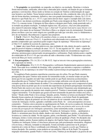 3. No propósito: na mentalidade, no empenho, no objetivo, na resolução. Doutrina e vivência
foram interiorizadas, unificadas, absorvidas e abarcadas pela vontade, em função do que se tornaram
genuínas e convincentes. Desse modo se formou no coração de Timóteo a determinação de seguir
esse homem e seu Senhor. Nesse homem uniram-se doutrina da vida, conduta da vida e alvo da vida;
não de forma absoluta, terminante, definitiva, mas com grande determinação e clareza. Fp 3.12-14
descreve o que Paulo faz; os v. 15-17, o que outros devem fazer: seguir o exemplo dele e de outros.
Prothesis: nas demais ocorrências entendido por Paulo como desígnio de Deus: Rm 8.28; 9.11; cf.
2Tm 1.9, o mesmo termo. O desígnio de Deus abarca o desígnio para Paulo, tendo penetrado nele e
se tornado sua própria resolução. A tradução inglesa traz: My purpose, chief aim [meu propósito,
alvo maior] O catecismo indaga: What is man’s chief end? To glorify God and to enjoy him for ever
[Qual é o alvo maior do ser humano? Glorificar a Deus e se alegrar com ele eternamente]. Encontrar
prazer em Deus e por isso sentir alegria em e gratidão por tudo que vem dele, esse é o fundamento e
alvo do ser humano. Reconheceste e seguiste meu propósito.
4. Em fé: 1Tm 6.11. Para Paulo a fé constitui a fonte e o cerne da vida cristã.
5. Paciência: como em 1Tm 6.11. A paciência está relacionada com a esperança; Tt 2,2; 1Ts 1.3
permite compreender que a paciência pode ocupar o lugar de esperança: “Perseverar na esperança”;
cf. Rm 5.3-5. também lá ocorrem fé, esperança, amor.
6. Amor: não é para Paulo uma palavra oca, mas realidade de vida, dentro da qual e a partir da
qual foi possível inspirar a exaltação do amor: 1Co 13. Tu me seguiste em “fé – amor – esperança”.
7. Na perseverança (hypomoné): persistência, constância diante de circunstâncias negativas e
adversas; premissa para a preservação em perseguições e sofrimentos. Paulo intitula assim o espelho
do colaborador de 2Co 6.1-10, que vem antes de tudo e determina a tudo: “Evidenciamo-nos como
servos de Deus por muita constância”.
11 8. Em perseguições: 2Ts 1.4; 2Co 1.6; Hb 10.32. Aqui se tem em vista as perseguições exteriores,
não a oposição no íntimo.
9. Em sofrimentos: 2Co 11.21-33. Perseguições e sofrimento freqüentemente aparecem juntos em
Paulo. Para onde leva a unidade de doutrina, vida e propósito que encontra e expressa a verdadeira
beatitude na fé, na esperança e no amor? Ela conduz à perseverança em perseguições e sofrimentos
até o fim.
Na seqüência Paulo enumera experiências concretas que ele sofreu. Por que Paulo enumera
perseguições das quais Timóteo nem mesmo foi testemunha ocular, ao mesmo tempo em que lhe
atesta que foi seu seguidor em tudo? Que sentido pode ter que Paulo menciona acontecimentos
desconhecidos pa-ra Timóteo? Será que não conviveu tempo suficiente com ele para lembrar de
exemplos que são do conhecimento de ambos? Um comentarista opina que seria compreensível para
uma pessoa idosa na prisão que ele se recorde das experiências da primeira peregrinação missionária.
Porém Paulo não escreve em vista de si mesmo, mas de Timóteo! Ensaiemos uma interpretação que
responda a essa questão da maneira mais simples possível. Timóteo é mencionado apenas na segunda
viagem missionária: “Um discípulo que gozava de bom testemunho da parte dos irmãos em Listra e
Icônio.” Desde então Paulo o leva consigo. Quando, porém, Timóteo se tornou um discípulo? Paulo e
Barnabé foram expulsos de Antioquia (na Pisídia) e arredores, e em Icônio Paulo foi apedrejado
como blasfemo, depois de primeiro ser alvo de tentativas de ser venerado como um deus. Judeus
vieram de Antioquia e Icônio, agitando a multidão contra Paulo. Se – como pressupomos em nosso
comentário – Timóteo esteve presente no apedrejamento de Paulo, ele ouviu os judeus de Antioquia e
Icônio apresentarem suas acusações contra Paulo. Logo sabia em primeira mão acerca da recém-
acontecida perseguição em Antioquia e presenciou, como testemunha ocular, a acusação e o
apedrejamento que aconteceram na seqüência: “Os judeus de Antioquia e Icônio… apedrejaram a
Paulo e o arrastaram para fora da cidade, dando-o por morto. Rodeando-o, porém, os discípulos,
levantou-se e entrou na cidade. No dia seguinte, partiu, com Barnabé, para Derbe.” Os adversários de
Antioquia, Icônio e Listra estavam unidos quando se tratou de apedrejar a Paulo. Os discípulos das
mesmas cidades, porém, ficaram repletos de alegria e do Espírito Santo como fruto da perseguição.
Também em Antioquia, Icônio e Listra houve pessoas que, pela proclamação missionária, chegaram
à fé em Jesus, o Messias, tornando-se discípulas. Foram exortadas a perseverar na fé, porque a
trajetória até o reino de Deus é combinada com tribulação. Foi naquela ocasião que Timóteo se
tornou discípulo. Do contrário, como poderia ser um autêntico filho na fé de Paulo? Na segunda
migração missionária, quando Paulo o visitou em Listra, Timóteo já era discípulo e já gozava de um
 