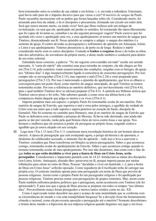 bom testemunho entre os cristãos de sua cidade e em Icônio, i. é, em toda a redondeza. Entretanto,
qual havia sido para ele o impulso decisivo para que viesse a crer? O martírio de sangue de Paulo.
Paulo sucumbiu inconsciente sob as pedras que foram lançadas sobre ele. Considerado morto, foi
arrastado para fora da cidade, e lá os discípulos o procuraram, formando um círculo em redor dele.
Será que estava mesmo morto, ou ainda vivia? Será que Deus realizou nele um milagre de
revitalização, ou será que ele, apedrejado até perder os sentidos, foi restaurado tão maravilhosamente
que foi capaz de levantar-se, caminhar e no dia seguinte prosseguir viagem? Paulo escreve que foi
açoitado três vezes e apedrejado uma vez, e esse apedrejamento se tornou um martírio de sangue para
Timóteo, desencadeando sua fé. Nesse episódio se cumpriu o adágio: o sangue dos mártires é a
semente da igreja. O centro de todas as perseguições e sofrimentos do apóstolo em Antioquia, Icônio
e Listra é seu apedrejamento. Timóteo presenciou-o, de perto ou de longe. Rodeou o mártir
considerado morto com os outros discípulos. Contudo o Senhor o resgatou dessa e de todas as obras
más dos adversários, do sorvedouro da própria morte, e desse modo também o conduzirá para dentro
de seu reino celestial.
Entendida nesse contexto, a palavra: “Tu me seguiste com exatidão em tudo” recebe um sentido
marcante. A “carta do mártir” não constitui uma peça estranha no conjunto, ela não chegou ao fim
em 2Tm 2.14, pelo contrário: tratar exaustivamente das condições, surgidas com os hereges, da igreja
nos “últimos dias” é algo inseparavelmente ligado à consciência de crescentes perseguições. Por isso
cumpre não se envergonhar (2Tm 2.15), mas suportar o mal (2Tm 2.24) e estar preparado para
perseguições (2Tm 3.12). Por isso é mencionado o episódio do apedrejamento, que leva os olhares a
convergirem para um ponto focal, como martírio de sangue antecipado, do qual Timóteo se tornou
testemunha ocular. Por isso a referência ao martírio definitivo, que inevitavelmente virá (2Tm 4.6),
para o qual também Timóteo deve se (deixar) preparar (2Tm 4.5). A epístola aos Hebreus noticia que
Timóteo esteve preso e foi solto. Não sabemos quando e como soou sua última hora e ele
compareceu diante daquele que julga os mortos e os vivos (2Tm 4.1).
Importa ponderar mais um aspecto: o próprio Paulo foi testemunha ocular de um martírio. Pelo
martírio de sangue de Estevão, que suportou o mal e orou pelos inimigos, o aguilhão da verdade de
Cristo com seu amor que a tudo suporta e supera penetrou no coração de Saulo, discípulo de
Gamaliel. Não foi somente no caminho para Damasco, mas já no martírio de sangue de Estêvão que
Paulo se defrontou com a realidade e presença do Messias. Já havia sido derrotado, mas ainda não
queria se dar por vencido, razão pela qual bramia cheio de raiva contra Jesus e sua igreja. Nos
homens e mulheres que ele arrastou à prisão ele perseguia ao próprio Jesus, reagindo contra o
aguilhão que já estava alojado em seu coração.
12 Logo nem 1Tm 1.13 nem 2Tm 3.11 constituem mera recordação histórica de um homem idoso no
cárcere. A época de perseguição que está avançando agora, o perigo da heresia e da apostasia, o
desânimo do colaborador acossado, o iminente fim do apóstolo – tudo isso o leva a asseverar a
Timóteo: considera que Deus transforma em bênçãos as piores perseguições. Sabes o que aconteceu
comigo, testemunha ocular do apedrejamento de Estevão. Sabes o que aconteceu contigo quando te
tornaste testemunha ocular de meu apedrejamento. Por isso não desanimes, mas conta com o fato de
que todos os que estão decididos a viver para a honra de Deus em Cristo Jesus, serão
perseguidos. Consideremos o impactante paralelo com At 14.22: fortaleciam as almas dos discípulos
(em Listra, Icônio, Antioquia), dizendo-lhes: perseverai na fé, porque importa passar por muitas
tribulações para entrar no reino de Deus. Pessoas “decididas a viver em beatitude, i. é, para a honra
de Deus em Cristo Jesus” sofrerão oposição. Como seguidores do Crucificado terão de carregar sua
própria cruz. O contexto imediato aponta para uma perseguição em nome de Deus que provém de
pessoas religiosas. Assim como o próprio Paulo foi um perseguidor religioso e foi apedrejado por
pessoas religiosas, Timóteo precisa contar com perseguições de grupos renitentes. Mas, assim como
Paulo também enfrentou poderes políticos que o perseguiam, assim acontecerá com Timóteo (ele foi
aprisionado!). É para isso que a igreja de Deus precisa se preparar em todos os tempos “nos últimos
dias”. Provavelmente nunca foram perseguidos e mortos tantos cristãos como no séc. XX.
Como é equivocado tentar descobrir nas past o avanço de uma mentalidade que se conforma com
as circunstâncias do mundo e visa uma tranqüilidade burguesa! Se a devoção fosse tão humanamente
cômoda e racional, como ela provocaria oposição e perseguição até o martírio? Somente descobrimos
a tirania deste mundo e a hipocrisia da oca empresa religiosa quando largamos seu jugo e em troca
 
