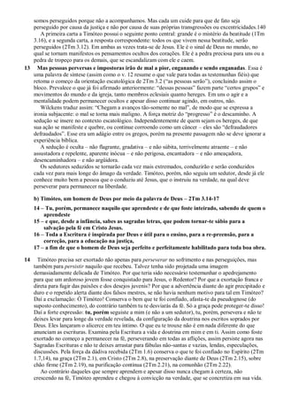 somos perseguidos porque não a acompanhamos. Mas cada um cuide para que de fato seja
perseguido por causa da justiça e não por causa de suas próprias transgressões ou excentricidades.140
A primeira carta a Timóteo possui o seguinte ponto central: grande é o mistério da beatitude (1Tm
3.16), e a segunda carta, a resposta correspondente: todos os que vivem nessa beatitude, serão
perseguidos (2Tm 3.12). Em ambas as vezes trata-se de Jesus. Ele é o sinal de Deus no mundo, no
qual se tornam manifestos os pensamentos ocultos dos corações. Ele é a pedra preciosa para uns ou a
pedra de tropeço para os demais, que se escandalizam com ele e caem.
13 Mas pessoas perversas e impostoras irão de mal a pior, enganando e sendo enganadas. Essa é
uma palavra de síntese (assim como o v. 12 resume o que vale para todas as testemunhas fiéis) que
retoma o começo da orientação escatológica de 2Tm 3.2 (“as pessoas serão”), concluindo assim o
bloco. Prevalece o que já foi afirmado anteriormente: “dessas pessoas” fazem parte “certos grupos” e
movimentos do mundo e da igreja, tanto membros eclesiais quanto hereges. Em uns o agir e a
mentalidade podem permanecer ocultos e apesar disso continuar agindo, em outros, não.
Wilckens traduz assim: “Chegam a avanços tão-somente no mal”, de modo que se expressa a
ironia subjacente: o mal se torna mais maligno. A força motriz do “progresso” é o descaminho. A
sedução se insere no contexto escatológico. Independentemente de quem sejam os hereges, de que
sua ação se manifeste e quebre, ou continue corroendo como um câncer – eles são “defraudadores
defraudados”. Esse era um adágio entre os gregos, porém na presente passagem não se deve ignorar a
experiência bíblica.
A sedução é oculta – não flagrante, gradativa – e não súbita, terrivelmente atraente – e não
assustadora e repelente, aparente inócua – e não perigosa, encantadora – e não ameaçadora,
desencaminhadora – e não argüidora.
Os sedutores seduzidos se tornarão cada vez mais extremados, conduzirão e serão conduzidos
cada vez para mais longe do âmago da verdade. Timóteo, porém, não seguiu um sedutor, desde já ele
conhece muito bem a pessoa que o conduziu até Jesus, que o instruiu na verdade, na qual deve
perseverar para permanecer na liberdade.
b) Timóteo, um homem de Deus por meio da palavra de Deus – 2Tm 3.14-17
14 – Tu, porém, permanece naquilo que aprendeste e de que foste inteirado, sabendo de quem o
aprendeste
15 – e que, desde a infância, sabes as sagradas letras, que podem tornar-te sábio para a
salvação pela fé em Cristo Jesus.
16 – Toda a Escritura é inspirada por Deus e útil para o ensino, para a re-preensão, para a
correção, para a educação na justiça,
17 – a fim de que o homem de Deus seja perfeito e perfeitamente habilitado para toda boa obra.
14 Timóteo precisa ser exortado não apenas para perseverar no sofrimento e nas perseguições, mas
também para persistir naquilo que recebeu. Talvez tenha sido projetada uma imagem
demasiadamente delicada de Timóteo. Por que teria sido necessário testemunhar o apedrejamento
para que um ardoroso jovem fosse conquistado para Jesus, o Redentor? Por que a exortação franca e
direta para fugir das paixões e dos desejos juvenis? Por que a advertência diante do agir precipitado e
duro e o repetido alerta diante dos falsos mestres, se não havia nenhum motivo para tal em Timóteo?
Daí a exclamação: Ó Timóteo! Conserva o bem que te foi confiado, afasta-te da pseudognose (do
suposto conhecimento), do contrário também tu te desviarás da fé. Só a graça pode proteger-te disso!
Daí a forte expressão: tu, porém seguiste a mim (e não a um sedutor), tu, porém, persevera e não te
deixes levar para longe da verdade revelada, da configuração da doutrina nos escritos soprados por
Deus. Eles lançaram o alicerce em teu íntimo. O que eu te trouxe não é em nada diferente do que
anunciam as escrituras. Examina pela Escritura a vida e doutrina em mim e em ti. Assim como foste
exortado no começo a permanecer na fé, perseverando em todas as aflições, assim persiste agora nas
Sagradas Escrituras e não te deixes arrastar para fábulas não-santas e vazias, lendas, especulações,
discussões. Pela força da dádiva recebida (2Tm 1.6) conserva o que te foi confiado no Espírito (2Tm
1.7,14), na graça (2Tm 2.1), em Cristo (2Tm 2.8), na preservação diante de Deus (2Tm 2.15), sobre
chão firme (2Tm 2.19), na purificação contínua (2Tm 2.21), na comunhão (2Tm 2.22).
Ao contrário daqueles que sempre aprendem e apesar disso nunca chegam à certeza, não
crescendo na fé, Timóteo aprendeu e chegou à convicção na verdade, que se concretiza em sua vida.
 