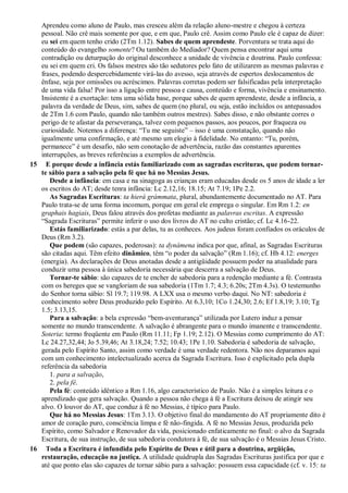Aprendeu como aluno de Paulo, mas cresceu além da relação aluno-mestre e chegou à certeza
pessoal. Não crê mais somente por que, e em que, Paulo crê. Assim como Paulo ele é capaz de dizer:
eu sei em quem tenho crido (2Tm 1.12). Sabes de quem aprendeste. Porventura se trata aqui do
conteúdo do evangelho somente? Ou também do Mediador? Quem pensa encontrar aqui uma
contradição ou deturpação do original desconhece a unidade de vivência e doutrina. Paulo confessa:
eu sei em quem cri. Os falsos mestres são tão sedutores pelo fato de utilizarem as mesmas palavras e
frases, podendo despercebidamente virá-las do avesso, seja através de espertos deslocamentos de
ênfase, seja por omissões ou acréscimos. Palavras corretas podem ser falsificadas pela interpretação
de uma vida falsa! Por isso a ligação entre pessoa e causa, conteúdo e forma, vivência e ensinamento.
Insistente é a exortação: tens uma sólida base, porque sabes de quem aprendeste, desde a infância, a
palavra da verdade de Deus, sim, sabes de quem (no plural, ou seja, estão incluídos os antepassados
de 2Tm 1.6 com Paulo, quando não também outros mestres). Sabes disso, e não obstante corres o
perigo de te afastar da perseverança, talvez com pequenos passos, aos poucos, por fraqueza ou
curiosidade. Notemos a diferença: “Tu me seguiste” – isso é uma constatação, quando não
igualmente uma confirmação, e até mesmo um elogio à fidelidade. No entanto: “Tu, porém,
permanece” é um desafio, não sem conotação de advertência, razão das constantes aparentes
interrupções, as breves referências a exemplos de advertência.
15 E porque desde a infância estás familiarizado com as sagradas escrituras, que podem tornar-
te sábio para a salvação pela fé que há no Messias Jesus.
Desde a infância: em casa e na sinagoga as crianças eram educadas desde os 5 anos de idade a ler
os escritos do AT; desde tenra infância: Lc 2.12,16; 18.15; At 7.19; 1Pe 2.2.
As Sagradas Escrituras: ta hierá grámmata, plural, abundantemente documentado no AT. Para
Paulo trata-se de uma forma incomum, porque em geral ele emprega o singular. Em Rm 1.2: en
graphais hagiais, Deus falou através dos profetas mediante as palavras escritas. A expressão
“Sagrada Escrituras” permite inferir o uso dos livros do AT no culto cristão; cf. Lc 4.16-22.
Estás familiarizado: estás a par delas, tu as conheces. Aos judeus foram confiados os oráculos de
Deus (Rm 3.2).
Que podem (são capazes, poderosas): ta dynámena indica por que, afinal, as Sagradas Escrituras
são citadas aqui. Têm efeito dinâmico, têm “o poder da salvação” (Rm 1.16); cf. Hb 4.12: energes
(energia). As declarações de Deus anotadas desde a antigüidade possuem poder na atualidade para
conduzir uma pessoa à única sabedoria necessária que descerra a salvação de Deus.
Tornar-te sábio: são capazes de te encher de sabedoria para a redenção mediante a fé. Contrasta
com os hereges que se vangloriam de sua sabedoria (1Tm 1.7; 4.3; 6.20s; 2Tm 4.3s). O testemunho
do Senhor torna sábio: Sl 19.7; 119.98. A LXX usa o mesmo verbo daqui. No NT: sabedoria é
conhecimento sobre Deus produzido pelo Espírito. At 6.3,10; 1Co 1.24,30; 2.6; Ef 1.8,19; 3.10; Tg
1.5; 3.13,15.
Para a salvação: a bela expressão “bem-aventurança” utilizada por Lutero induz a pensar
somente no mundo transcendente. A salvação é abrangente para o mundo imanente e transcendente.
Soteria: termo freqüente em Paulo (Rm 11.11; Fp 1.19; 2.12). O Messias como cumprimento do AT:
Lc 24.27,32,44; Jo 5.39,46; At 3.18,24; 7.52; 10.43; 1Pe 1.10. Sabedoria é sabedoria de salvação,
gerada pelo Espírito Santo, assim como verdade é uma verdade redentora. Não nos deparamos aqui
com um conhecimento intelectualizado acerca da Sagrada Escritura. Isso é explicitado pela dupla
referência da sabedoria
1. para a salvação,
2. pela fé.
Pela fé: conteúdo idêntico a Rm 1.16, algo característico de Paulo. Não é a simples leitura e o
aprendizado que gera salvação. Quando a pessoa não chega à fé a Escritura deixou de atingir seu
alvo. O louvor do AT, que conduz à fé no Messias, é típico para Paulo.
Que há no Messias Jesus: 1Tm 3.13. O objetivo final do mandamento do AT propriamente dito é
amor de coração puro, consciência limpa e fé não-fingida. A fé no Messias Jesus, produzida pelo
Espírito, como Salvador e Renovador da vida, posicionado enfaticamente no final: o alvo da Sagrada
Escritura, de sua instrução, de sua sabedoria condutora à fé, de sua salvação é o Messias Jesus Cristo.
16 Toda a Escritura é infundida pelo Espírito de Deus e útil para a doutrina, argüição,
restauração, educação na justiça. A utilidade quádrupla das Sagradas Escrituras justifica por que e
até que ponto elas são capazes de tornar sábio para a salvação: possuem essa capacidade (cf. v. 15: ta
 