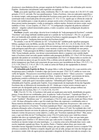 dynámena), essa dinâmica divina, porque surgiram do Espírito de Deus e são utilizadas pelo mesmo
Espírito. Analisemos inicialmente cada expressão em separado:
Toda: pasa pode significar cada, todas, totalmente; Rm 11.26: todo o Israel; At 2.36; Ef 3.15: toda
geração; Cl 4.12: em tudo. Por isso parafraseamos: Toda a Escritura, vista em cada parte específica e
ao mesmo tempo: cada passagem individual da Escritura como parte de um todo (como em Ef 2.21: a
construção toda é encaixada pelas diversas partes). Cf. 1Co 12.12s: aquilo que se afirma do corpo de
Cristo vale também para o corpo da palavra: porque assim como a Escritura é apenas uma e apesar
disso possui muitas passagens, e todas as passagens, embora muitas, formem um único corpo, assim
também o Cristo. A esse respeito, cf. 2Tm 1.13: “A configuração (singular) de palavras salutares”
(plural) – singular e plural mencionados juntos, o todo e as partes: como configuração da palavra
gerada pelo Espírito.
Escritura: graphé, sem artigo, deveria levar à tradução de “toda passagem da Escritura”; contudo
“Escritura” sem artigo definido também pode ter o sentido de “as Escrituras”; 1Pe 2.6: en graphé
deve ser traduzido pelo sentido: por isso consta na Escritura a seguinte passagem; 2Pe 1.20: hoti pasa
propheteia graphes: “nenhuma única profecia da Escritura (toda)”.
No entanto, o uso do NT referente ao AT: “a Escritura diz” também pode significar passagem
bíblica, qualquer texto da Bíblia, um dito de Deus (Jo 19.36s; 20.9; At 1.16; 8.32; Rm 16.26; 1Pe
2.6). Logo as duas palavras pasa e graphé têm em comum que servem para designar tanto o todo por
cada passagem específica que o constitui, como mostrar o todo como a totalidade de suas partes.
Holtz traduz: “Cada passagem da Bíblia é inspirada pelo Espírito de Deus e útil para o ensino” (p.
186). Nossa tradução, porém, visa deixar conscientemente aberto e suspenso esse sentido duplo:
tanto a Escritura como um todo quanto também cada passagem da Bíblia. Cf. 1Tm 5.18! Os textos do
apóstolo não podem ser excluídos do que é testemunhado em 2Tm 3.16. Quase todos os escritos do
NT já existiam na época em que foi escrita 2Tm, a última carta do apóstolo. Sua mais antiga carta
deixa transparecer que Paulo está consciente de que escreve por incumbência de Deus: 1Ts 5.27; 1.5;
2.13; 5.20; 2Tm 2.2; 3.14; cf. 2Pe 3.15s, onde as cartas de Paulo já são equiparadas às demais
Escrituras Sagradas, i. é, ao AT.
(É) infundida pelo Espírito de Deus. No grego falta o verbo de ligação (é), o que acarreta certa
insegurança para a tradução. Contudo é algo que ocorre nas past: 1Tm 1.8,15, ambas as vezes sem
verbo de ligação. Theopneustos (ocorrência única): composto de theós = Deus e pneustos = soprado
(de pneuma = o espírito), ou seja: soprada por Deus. A palavra “inspirada”, proveniente do latim,
igualmente contém a referência ao espírito (em latim: spiritus), o que pode se perder com
“infundida”, razão pela qual é necessário explicitar: “infundida pelo Espírito”. Toda Escritura é
infundida pelo Espírito, gerada pelo Espírito. Essa compreensão da inspiração divina das Sagradas
Escrituras não se diferencia de testemunhos do AT. Ainda que o termo ocorra somente aqui, o
assunto por ele designado pode ser encontrado constantemente em Paulo, porque embasa sua
compreensão da Escritura, Rm 1.17; 3.4,10; 8.36; 1Co 9.9.
Útil: 1Tm 4.8; Tt 3.8s. A Escritura é útil, pode ser usada para uma tarefa, desdobrada em quatro
passos. Como devem ser combinadas, pois, as palavras “toda a Escritura”, “soprada por Deus” e
“útil”? Isso depende em parte do entendimento da palavra grega kai, que pode ser traduzida por “e”
ou por “também”. Decidimos usar “e”, em analogia a 1Tm 4.4: tudo o que foi criado por Deus é bom
e útil. Ali duas afirmações sobre o que foi criado por Deus são expressas e combinadas entre si.
Dessa maneira decidimos ao mesmo tempo como devemos relacionar theopneustos: não como um
adjetivo que descreve a Escritura: “Escritura soprada por Deus”, mas como predicado, i. é, como
primeira afirmação sobre a Escritura: ela é (1º) soprada por Deus e (2º) útil. Na realidade não é útil
nem necessário discutir em torno de palavras, porque em termos gramaticais é perfeitamente possível
traduzir o termo theopneustos como adjetivo, a saber, por “Escritura soprada por Deus”. Mas, nesse
caso, o que será feito do kai? Verifiquemos como 1Tm 4.4 soaria nesse caso: toda boa criatura
também não deve ser rejeitada (para 1Tm 4.4, cf. também 1Tm 1.8,15). Uma vez que tanto para
Paulo quanto para Timóteo o AT deixava claro que cada escrito é inspirado, o uso como adjetivo
resultaria ao mesmo tempo em uma tautologia, i. é, a mesma coisa seria afirmada duas vezes: cada
escrito inspirado soprado por Deus. Se, porém, Paulo e Timóteo sabem disso, por terem sido
instruídos nessas Sagradas Escrituras desde criança, por que então o apóstolo escreve a respeito? Ele
refresca a memória de Timóteo a respeito daquilo que este já sabe, porque em vista dos hereges que
já existem e ainda virão ele agora precisa apreender e despertar de forma renovada no coração e na
 