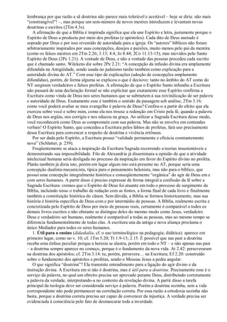 lembrança por que razão a sã doutrina não parece mais tolerável e aceitável – hoje se diria: não mais
“constrangível”! –, mas porque um sem-número de novos mestres introduzem e levantam novas
doutrinas e escritos (2Tm 4.3s).
A afirmação de que a Bíblia é inspirada significa que ela une Espírito e letra, justamente porque o
Espírito de Deus a produziu por meio dos profetas (e apóstolos). Cada dito de Deus anotado é
soprado por Deus e por isso revestido de autoridade para a igreja. Os “autores” bíblicos não foram
arbitrariamente inspirados por suas concepções, desejos e paixões, muito menos pelo pai da mentira
(como os falsos mestres em 2Tm 2.26; 3.13; 4.4; Jo 8.44; 2Co 11.13-15), mas movidos pelo Santo
Espírito de Deus (2Pe 1.21). A vontade de Deus, e não a vontade das pessoas precedeu cada escrito
que é chamado santo. Wilckens diz sobre 2Pe 2.21: “A concepção da infusão divina era amplamente
difundida na Antigüidade, sendo usada no judaísmo tardio também como explicação para a
autoridade divina do AT.” Com esse tipo de explicações (adoção de concepções amplamente
difundidas), porém, de forma alguma se explicou o que é decisivo: tanto no âmbito do AT como do
NT surgiram verdadeiros e falsos profetas. A afirmação de que o Espírito Santo infundiu a Escritura
não passará de uma declaração formal se não explicitar que exatamente esse Espírito confirma a
Escritura como vinda de Deus nos seres humanos que se submetem à sua reivindicação de ser palavra
e autoridade de Deus. Exatamente esse é também o sentido da passagem sob análise, 2Tm 3.16:
como você poderá avaliar se meu evangelho é palavra de Deus? Confira-o a partir do efeito que ela
exerceu sobre você e sobre mim, como ela nos trouxe a redenção em Cristo pela fé, quando a palavra
de Deus nos argüiu, nos corrigiu e nos educou na graça. Ao utilizar a Sagrada Escritura desse modo,
você reconhecerá como Deus se compromete com sua palavra. Mas não se envolva em contendas
verbais! O Espírito Santo, que concedeu a Escritura pelos lábios de profetas, fará uso precisamente
dessa Escritura para convencer a respeito de doutrina e vivência errôneas.
Por ser dada pelo Espírito, a Escritura possui “validade permanente e eficácia constantemente
nova” (Schlatter, p. 259).
Freqüentemente se ataca a inspiração da Escritura Sagrada recorrendo a teorias insustentáveis e
demonstrando sua impossibilidade. Filo de Alexandria já disseminara a opinião de que a atividade
intelectual humana seria desligada no processo da inspiração em favor do Espírito divino no profeta.
Platão também já dizia isto, porém em lugar algum isto está presente no AT, porque seria uma
concepção dualista-mecanicista, típica para o pensamento helenista, mas não para o bíblico, que
possui uma concepção integralmente histórica e conseqüentemente “orgânica” do agir de Deus em e
com seres humanos. A partir disso é preciso expressar de forma integral a confissão da fé sobre a
Sagrada Escritura: cremos que o Espírito de Deus foi atuante em todo o processo de surgimento da
Bíblia, incluindo nisso o trabalho de redação com as fontes, a forma final de cada livro e finalmente
também a constituição histórica do cânon. Sem dúvida, a Bíblia se formou historicamente, mas sua
história é história específica de Deus com e por intermédio de pessoas. A Bíblia, realmente escrita e
concretizada pelo Espírito de Deus por meio de pessoas reais, certamente é comparável a todos os
demais livros escritos e não obstante se distingue deles do mesmo modo como Jesus, verdadeiro
Deus e verdadeiro ser humano, realmente é comparável a todas as pessoas, mas ao mesmo tempo se
diferencia fundamentalmente de todas elas. A escritura una da antiga e nova aliança proclama o
único Mediador para todos os seres humanos.
1. Útil para o ensino (didaskalia, cf. o uso terminológico na pedagogia; didática): aparece em
primeiro lugar, como no v. 10; cf. 1Tm 5.20; Tt 1.9-13; 2.15. É possível que nas past a doutrina
receba uma ênfase peculiar porque a heresia se alastra, porém em todo o NT – e não apenas nas past
– a doutrina sempre aparece no começo, porque é o fundamento da nova vida. At 2.42: perseveraram
na doutrina dos apóstolos; cf. 2Tm 3.14: tu, porém, persevera… na Escritura; Ef 2.20: construído
sobre o fundamento dos apóstolos e profetas, sendo o Messias Jesus a pedra angular.
O que significa “doutrina”? Ela transmite entendimento para a ligação do agir divino e da
instrução divina. A Escritura em si não é doutrina, mas é útil para a doutrina. Precisamente esse é o
serviço da palavra, no qual um obreiro precisa ser aprovado perante Deus, distribuindo corretamente
a palavra da verdade, interpretando-a no contexto da revelação divina. A partir disso a tarefa
principal da teologia deve ser considerada serviço à palavra. Porém a doutrina sozinha, sem a vida
correspondente não pode permanecer na correlação correta. Por essa razão a ortodoxia sozinha não
basta, porque a doutrina correta precisa ser capaz de convencer da injustiça. A verdade precisa ser
evidenciada à consciência pelo fato de desmascarar toda a inverdade.
 