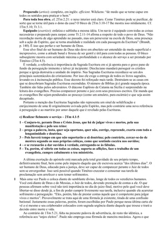 Preparado (artios): completo, em inglês: efficient. Wilckens: “de modo que se torne capaz em
todos os sentidos para praticar o bem.”
Para toda boa obra, cf. 2Tm 2.21: o nexo interior está claro. Como Timóteo pode se purificar, de
sorte que se torne útil para o dono da casa? O bloco de 2Tm 3.10-17 lhe mostra isso nitidamente. Cf.
1Tm 5.10; Tt 3.1.
Equipado (exartizo): enfatiza e sublinha a mesma idéia. Um navio é equipado com todas as coisas
necessárias e preparado para zarpar; como Tt 2.11-14 afirma a respeito de todo o povo de Deus. “Não
recordação morta de algo aprendido no passado, mas um perseverar na escola de Deus, uma presença
sob a ação do Espírito, que se torna atualidade e realidade em cada passagem da Escritura” (Brandt,
p. 140). É isso que perfaz o ser humano de Deus.
Esse alvo final do ser humano de Deus não deve em absoluto ser entendido de modo superficial e
inexpressivo, como a atitude banal e frouxa de ser gentil e útil para com todas as pessoas. O bloco
subseqüente mostra com seriedade máxima a profundidade e o alcance do serviço a ser prestado por
Timóteo (2Tm 4.5).
É verdade, a referência à importância da Sagrada Escritura em si já aponta para o grave pano de
fundo da perseguição iminente e talvez já incipiente: Diocleciano mandará perseguir os cristãos
porque a igreja destruiria a unidade do império. Nas Sagradas Escrituras reconhece-se um dos
principais sustentáculos do cristianismo. Por isso ele exige a entrega de todos os livros sagrados,
levando-os à incineração pública. Esse decreto foi reforçado mais tarde. Destruíam-se as casas em
que se descobriam Sagradas Escrituras escondidas. O número de Bíblias já é grande naquela época.
Também são lidas pelos adversários. O diácono Euplósio de Catania na Sicília é surpreendido na
leitura dos evangelhos. Precisa comparecer perante o juiz com seus preciosos escritos. Ele manda que
os evangelhos lhe sejam pendurados ao pescoço (como um amuleto, para escárnio) e que seja assim
decapitado.
Portanto a menção das Escrituras Sagradas não representa um sinal de solidificação e
enrijecimento de uma fé originalmente avivada pelo Espírito, mas pelo contrário uma nova referência
à perseguição e ao martírio por amor daquele que é revelado pelas Escrituras.
c) Realizar fielmente o serviço – 2Tm 4.1-5
1 – Conjuro-te, perante Deus e Cristo Jesus, que há de julgar vivos e mortos, pela sua
manifestação e pelo seu reino:
2 – prega a palavra, insta, quer seja oportuno, quer não, corrige, repreende, exorta com toda a
longanimidade e doutrina.
3 – Pois haverá tempo em que não suportarão a sã doutrina; pelo contrário, cercar-se-ão de
mestres segundo as suas próprias cobiças, como que sentindo coceira nos ouvidos;
4 – e se recusarão a dar ouvidos à verdade, entregando-se às fábulas.
5 – Tu, porém, sê sóbrio em todas as coisas, suporta as aflições, faze o trabalho de um
evangelista, cumpre cabalmente o teu ministério.
A última exortação do apóstolo está marcada pela total gravidade de seu próprio tempo,
definitivamente final, bem como pelo impacto daquilo que ele escreveu acerca “dos últimos dias”. O
ser humano de Deus, educado para a justiça, deve ser capaz de comparecer perante o Juiz de todos
sem se envergonhar. Isso será possível quando Timóteo executar e consumar sua tarefa de
proclamação sem arrefecer e sem temer sofrimentos.
1 Mais uma vez Paulo o coloca diante do semblante divino, longe de todos os veredictos humanos.
Você está diante de Deus e do Messias, o Juiz de todos, devendo prestação de contas a ele. O que
pessoas afirmam sobre você não terá importância no dia do juízo final, motivo pelo qual você deve
libertar-se disso desde já, a fim de poder cumprir livremente sua tarefa, inclusive quando ela acarretar
sofrimento e perseguição. “Eles, porém, hão de prestar contas àquele que é competente para julgar
vivos e mortos”. Provavelmente se trata aqui de uma fórmula já existente, tirada de uma confissão
batismal. Justamente essas palavras, porém, foram escolhidas por Paulo porque nessa última carta ele
vê a si mesmo e seu colaborador colocados com sagrada urgência diante daquele que trouxe e trará a
decisão entre morte e vida.
Ao contrário de 1Tm 5.21, falta na presente palavra de advertência, de resto tão idêntica, a
referência aos “anjos eleitos”. Paulo não emprega essa fórmula de maneira mecânica. Agora o que
 
