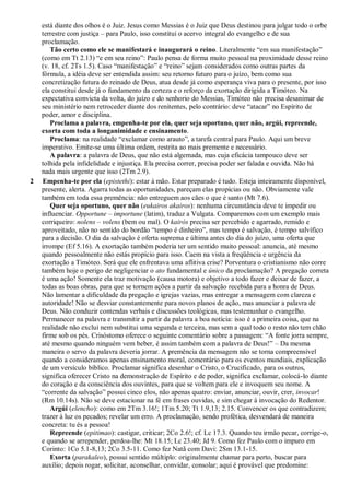 está diante dos olhos é o Juiz. Jesus como Messias é o Juiz que Deus destinou para julgar todo o orbe
terrestre com justiça – para Paulo, isso constitui o acervo integral do evangelho e de sua
proclamação.
Tão certo como ele se manifestará e inaugurará o reino. Literalmente “em sua manifestação”
(como em Tt 2.13) “e em seu reino”: Paulo pensa de forma muito pessoal na proximidade desse reino
(v. 18, cf. 2Ts 1.5). Caso “manifestação” e “reino” sejam considerados como outras partes da
fórmula, a idéia deve ser entendida assim: seu retorno futuro para o juízo, bem como sua
concretização futura do reinado de Deus, atua desde já como esperança viva para o presente, por isso
ela constitui desde já o fundamento da certeza e o reforço da exortação dirigida a Timóteo. Na
expectativa convicta da volta, do juízo e do senhorio do Messias, Timóteo não precisa desanimar de
seu ministério nem retroceder diante dos renitentes, pelo contrário: deve “atacar” no Espírito de
poder, amor e disciplina.
Proclama a palavra, empenha-te por ela, quer seja oportuno, quer não, argúi, repreende,
exorta com toda a longanimidade e ensinamento.
Proclama: na realidade “exclamar como arauto”, a tarefa central para Paulo. Aqui um breve
imperativo. Emite-se uma última ordem, restrita ao mais premente e necessário.
A palavra: a palavra de Deus, que não está algemada, mas cuja eficácia tampouco deve ser
tolhida pela infidelidade e injustiça. Ela precisa correr, precisa poder ser falada e ouvida. Não há
nada mais urgente que isso (2Tm 2.9).
2 Empenha-te por ela (epistethi): estar à mão. Estar preparado é tudo. Esteja inteiramente disponível,
presente, alerta. Agarra todas as oportunidades, pareçam elas propícias ou não. Obviamente vale
também em toda essa premência: não entreguem aos cães o que é santo (Mt 7.6).
Quer seja oportuno, quer não (eukairos akairos): nenhuma circunstância deve te impedir ou
influenciar. Opportune – importune (latim), traduz a Vulgata. Comparemos com um exemplo mais
corriqueiro: nolens – volens (bem ou mal). O kairós precisa ser percebido e agarrado, remido e
aproveitado, não no sentido do bordão “tempo é dinheiro”, mas tempo é salvação, é tempo salvífico
para a decisão. O dia da salvação é oferta suprema e última antes do dia do juízo, uma oferta que
irrompe (Ef 5.16). A exortação também poderia ter um sentido muito pessoal: anuncia, até mesmo
quando pessoalmente não estás propício para isso. Caem na vista a freqüência e urgência da
exortação a Timóteo. Será que ele enfrentava uma aflitiva crise? Porventura o cristianismo não corre
também hoje o perigo de negligenciar o ato fundamental e único da proclamação? A pregação correta
é uma ação! Somente ela traz motivação (causa motora) e objetivo a todo fazer e deixar de fazer, a
todas as boas obras, para que se tornem ações a partir da salvação recebida para a honra de Deus.
Não lamentar a dificuldade da pregação e igrejas vazias, mas entregar a mensagem com clareza e
autoridade! Não se desviar constantemente para novos planos de ação, mas anunciar a palavra de
Deus. Não conduzir contendas verbais e discussões teológicas, mas testemunhar o evangelho.
Permanecer na palavra e transmitir a partir da palavra a boa notícia: isso é a primeira coisa, que na
realidade não exclui nem substitui uma segunda e terceira, mas sem a qual todo o resto não tem chão
firme sob os pés. Crisóstomo oferece o seguinte comentário sobre a passagem: “A fonte jorra sempre,
até mesmo quando ninguém vem beber, é assim também com a palavra de Deus!” – Da mesma
maneira o servo da palavra deveria jorrar. A premência da mensagem não se torna compreensível
quando a consideramos apenas ensinamento moral, comentário para os eventos mundiais, explicação
de um versículo bíblico. Proclamar significa desenhar o Cristo, o Crucificado, para os outros,
significa oferecer Cristo na demonstração de Espírito e de poder, significa exclamar, colocá-lo diante
do coração e da consciência dos ouvintes, para que se voltem para ele e invoquem seu nome. A
“corrente da salvação” possui cinco elos, não apenas quatro: enviar, anunciar, ouvir, crer, invocar!
(Rm 10.14s). Não se deve estacionar na fé em frases ouvidas, e sim chegar à invocação do Redentor.
Argúi (elencho): como em 2Tm 3.16!; 1Tm 5.20; Tt 1.9,13; 2.15. Convencer os que contradizem;
trazer à luz os pecados; revelar um erro. A proclamação, sendo profética, desvendará de maneira
concreta: tu és a pessoa!
Repreende (epitimao): castigar, criticar; 2Co 2.6!; cf. Lc 17.3. Quando teu irmão pecar, corrige-o,
e quando se arrepender, perdoa-lhe: Mt 18.15; Lc 23.40; Jd 9. Como fez Paulo com o impuro em
Corinto: 1Co 5.1-8,13; 2Co 3.5-11. Como fez Natã com Davi: 2Sm 13.1-15.
Exorta (parakaleo), possui sentido múltiplo: originalmente chamar para perto, buscar para
auxílio; depois rogar, solicitar, aconselhar, convidar, consolar; aqui é provável que predomine:
 