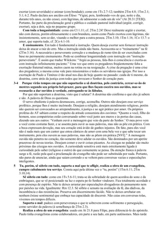 exortar (com severidade) e animar (com bondade); como em 1Ts 2.7-12; também 2Tm 4.8; 1Tm 2.1;
5.1; 6.2. Paulo declara aos anciãos em Éfeso: “Vigiai, pois, lembrando-vos de que, noite e dia,
durante três anos, eu não cessei, com lágrimas, de admoestar a cada um de vós” (At 20.31 [TEB]).
Portanto, faz parte da proclamação geral e pública o cuidado pastoral individual (argüir, corrigir,
exortar), seja a dois, seja no pequeno grupo.
Com toda a longanimidade: como em Cl 1.11; cf. 2Tm 2.24! Deve realmente argüir e exortar,
não com dureza, porém afetuosamente e com brandura, assim como Paulo exortou com lágrimas, tão
insistentemente, sem ce-der, visando o melhor para a outra pessoa. 2Tm 3.10; 1Tm 1.16; 1Co 13.7: o
amor, que suporta tudo, cf. 2Co 6.1-10.
E ensinamento. Em tudo é fundamental a instrução. Quem deseja exortar sem fornecer instrução
deixa de atacar a raiz do erro. Mas a instrução ainda não basta. Acrescenta-se o “treinamento” na fé
(2Tm 3.16). A necessária e perseverante correção e a mudança de rumo têm de ser exercitadas com
base no permanente ensinamento. Pode-se combinar longanimidade com instrução em “instrução
perseverante”. É assim que traduz Wilckens: “Argúi as pessoas, fala-lhes à consciência e exorta-as
com instrução infinitamente paciente.” Uma vez que entre os pregadores freqüentemente falta a
exortação fraternal mútua, muitos caem na rotina ou na resignação. A crise da pregação é uma crise
dos pregadores; a mesma coisa vale para missionários e todos os servidores nas igrejas. Por isso a
exortação de Paulo a Timóteo é tão atual nos dias de hoje quanto no passado: cuida de ti mesmo, da
doutrina, corre atrás da justiça com todos que invocam o Senhor de coração puro.
3-4 Porque virão tempos em que não suportarão a sã doutrina, pelo contrário, cercar-se-ão de
mestres segundo seu próprio bel-prazer, para que lhes façam coceira nos ouvidos, mas se
recusarão a dar ouvidos à verdade, entregando-se às fábulas.
Por que não suportam a doutrina, visto que é salutar? A doutrina não confirma o que eles já sabem
e são. A palavra de Deus os questiona.
O servo obediente à palavra desmascara, corrige, aconselha. Outros não desejam esse serviço
profético, porque lhes é muito incômodo. Desejam a religião, desejam atendimento religioso, porém
não querem ser convocados ao arrependimento, à justiça e ao agir prático por amor. Os próprios
profetas do AT sabiam contar a respeito da atitude consumista dos ouvintes: “Quanto a você, filho do
homem, seus compatriotas estão conversando sobre você junto aos muros e às portas das casas,
dizendo uns aos outros: „Venham ouvir a mensagem que veio da parte do Senhor.‟ O meu povo vem
a você como costuma fazer, e se assenta para ouvir as suas palavras, mas não as põe em prática. Com
a boca expressam devoção, mas seu coração está ávido de ganhos injustos. De fato, para eles você
não é nada mais que um cantor que entoa cânticos de amor com uma bela voz e que sabe tocar um
instrumento, pois eles ouvem as suas palavras, mas não as põem em prática [NVI].” A mensagem
ouvida não penetra no coração, tão-somente deve adular os ouvidos. São dominados por um apetite
prazeroso de novas teorias. Desejam comer e ouvir coisas picantes. As cócegas no paladar são muito
próximas das cócegas nos ouvidos. A curiosidade sensitiva está mais estreitamente ligada à
curiosidade pelo saber (religioso e outro) do que comumente se pensa. Da atenção franca à palavra
surge a fé, razão pela qual a proclamação do evangelho não pode ser substituída por nada. Portanto,
não pares de anunciar, ainda que saiam correndo e se voltem para conversas vazias e especulações
inteligentes.
5 Tu, porém, sê sóbrio em tudo, suporta a mal que te afligir, realiza a obra de um evangelista,
cumpre cabalmente teu serviço. Consta aqui pela última vez o “tu, porém” (1Tm 6.11; 2Tm
3.10,14).
Sê sóbrio em tudo: como em 1Ts 5.6-11; trata-se da sobriedade de quem acordou do sono e da
embriaguez, que se vê posicionado na luz e espera pe-lo Senhor vindouro. Fica totalmente acordado e
com presença de espírito. Não te deixes arrastar por especulações divagadoras do pensamento nem
por paixões na vida. Igualmente: Rm 12.3. Sê sóbrio e sensato na avaliação da fé, das dádivas, da
incumbência e das resistências. Preserva um discernimento lúcido. Não te deixes arrebatar em
nenhum êxtase sentimental que embaça tua capacidade de discernir. Não caias em conversas tolas,
vivemos em tempos difíceis.
Suporta o mal: padece com perseverança o que te sobrevem como sofrimento e perseguição,
como servidor da palavra (à semelhança de 2Tm 2.3).
Realiza a obra de um evangelista: usado em At 21.8 para Filipe, para diferenciá-lo do apóstolo.
Paulo tinha evangelistas como colaboradores, em parte a seu lado, em parte autônomos. Mais tarde
 