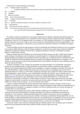 O final do livro contém indicações de literatura.
(A 25) Apêndice (sempre com número)
Traduções da Bíblia (sempre entre parênteses, quando não especificada, tradução própria ou Revista de Almeida
(A) L. Albrecht
(E) Elberfeld
(J) Bíblia de Jerusalém
(NVI) Nova Versão Internacional
(TEB) Tradução Ecumênica Brasileira (Loyola)
(W) U. Wilckens
(QI 31) Questões introdutórias (sempre com número, referente ao respectivo item)
Past cartas pastorais
ZTK Zeitschrift für Theologie und Kirche
ZNW Zeitschrift für neutestamentliche Wissenschaft und die Kunde der älteren Kirche
[ver: Novo Dicionário Internacional de Teologia do NT (ed. Gordon Chown), Vida Nova.]
PREFÁCIO
No primeiro volume do comentário às cartas pastorais apresentei em detalhes as Questões Introdutórias (QI). No
segundo volume inicio diretamente com o comentário a 2Tm, visto que me resta somente uma breve contribuição
introdutória à carta de Tito. De qualquer modo, no comentário a Tt faço freqüentes referências a 1Tm, porque as duas
epístolas têm muito em comum. Toda vez que insiro um ponto de exclamação depois de uma passagem bíblica é im-
portante verificar a explicação ao referido texto, já que no presente volume não a repetirei e no máximo farei alguns
acréscimos.
O leitor perceberá que não fui rigorosamente coerente na distribuição das referências bí-blicas no texto, na margem
e nas notas de rodapé. Quando se trata de listagens de palavras, em geral inseri as observações sobre textos bíblicos
diretamente na parte do comentário. De resto tive o cuidado de desonerar ao máximo o comentário de citações
bíblicas, visando facilitar a leitura.
Dediquei atenção especial às referências de outras passagens bíblicas porque creio que a melhor regra exegética
ainda é explicar a Escritura por meio da Escritura. Ao mesmo tempo tive o cuidado de não juntar simplesmente
passagens bíblicas que denotem uma semelhança formal, mas aquelas que se encontram em uma correlação que faça
sentido. Os milhares de referências bíblicas não têm a intenção de ornamentar adicionalmente o comentário, e sim
auxiliar no estudo, para que se penetre mais profundamente nos nexos bíblicos, levadas em conta as diferenças entre, e
dentro de cada escrito bíblico.
Também a Introdução à carta a Filemom foi formulada com muita brevidade. Em contrapartida, transcendo o
formato de uma interpretação que se atém estritamente ao texto bí-blico, embora eu pense que uma tradução e
aplicação mais pormenorizada do texto bíblico para a atualidade e a respectiva situação do momento não é tarefa de
um comentário bíblico. Admito prontamente que não é por acaso que escrevi um apêndice mais extenso sobre a
questão da mulher (no volume 1) e outro sobre a questão do escravismo neste volume! Em todas as quatro cartas toca-
me profundamente o aspecto humano, e essa correspondência apostólica tão profícua “quer no humano, quer no
Senhor” (Fm 16!) há muitos anos sensibilizou meu coração, na verdade interpelando e despertando em mim o tema
fundamental para meu pensar e agir. Razão disso é que o título de minha dissertação foi: “A discussão entre
humanismo e cristianismo em Pestalozzi” (1949). Durante os últimos 25 anos segui a trilha desse tema em minhas
viagens em redor do globo no encontro com pessoas das mais diversas culturas e religiões: o que é o ser humano e que
significa ser cristão como ser humano, e ser um ser humano como cristão?
Localizo os pontos culminantes das quatro cartas nos trechos litúrgicos ou hínicos, porque é no louvor que a
realidade viva de Deus é invocada e anunciada. Percebo-os naquelas passagens em que o pulsar do coração humano se
torna perceptível no sofrimento e na fraqueza, no humor e na ironia, no perigo de morte e no consolo de amigo, no
profundo afeto e no amor libertador.
Novamente desejo agradecer de coração a Otto-Siegfried von Bibra por sua cuidadosa revisão crítica do
manuscrito, bem como a Heidi Bäuerle, de Stuttgart, por digitar 2Tm. Desta vez datilografei pessoalmente os
comentários a Tito e Filemom, notando justamente durante esse trabalho o quanto devo aos que me ajudaram
anonimamente. Um leitor me escreveu que usou o primeiro volume para sua meditação diária perante Deus. Lia um
trecho da Bíblia, re-fletia primeiramente de forma pessoal, e em seguida recorria ao comentário. Enviou-me uma carta
de grande alegria quando terminou 1Tm, fato esse que representou um refrigério também para mim. Um grupo de
estudantes encomendou 20 exemplares, porque pretendiam fazer a mesma coisa em conjunto.
Gostaria de saudar a todos os leitores, desejando-lhes que obtenham ganhos “quer no humano, quer no Senhor”,
quando reservam tempo para refletir sobre a palavra de Deus e deixá-la agir em sua vida.
Hans Bürki
 