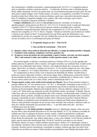 eles continuaram o trabalho missionário e supracongregacional. Em Ef 4.11 o evangelista aparece
entre os apóstolos, profetas e pastores-mestres. – A expressão, da forma como é utilizada aqui por
Paulo, depõe claramente em favor da autoria dele, nas circunstâncias pressupostas pela carta. Por isso
faria pouco sentido indagar: seria Timóteo pastor, ou mestre, ou evangelista, ou profeta? O carisma
da palavra pode fazer aflorar nele, em épocas distintas, aquilo que é necessário justamente naquela
hora. O verdadeiro evangelista trabalha, serve, padece; não como os hereges, que evitam o
sofrimento, desejando conquistar influência e dominar.
Cumpre cabalmente (plero-phoreo) teu serviço (diakonia): arrematar, ser levado ao
aperfeiçoamento; forma passiva em Rm 4.21; 14.5; Cl 4.12. O mesmo termo é usado por Paulo para
si próprio (2Tm 4.17). Parece impossível de ignorar a alusão à prontidão para o martírio.
Evangelistas atuam pela diaconia! Diáconos são evangelistas (At 12.25), são servos da palavra:
diáconos do evangelho; cf. Cl 4.17: Dizei a Arquipo: “Atende ao ministério que recebeste no Senhor
e esforça-te por cumpri-lo bem!” É precisamente isso que Paulo agora diz diretamente a seu
colaborador no serviço do evangelho. Por isso também lhe escreveu tão exaustivamente: recebeste o
serviço no Senhor, leva-o à consumação pela graça do Senhor.
C. O apóstolo chegou ao alvo – 2Tm 4.6-18
1. Sua corrida foi consumada – 2Tm 4.6-8
6 – Quanto a mim, estou sendo já oferecido por libação, e o tempo da minha partida é chegado.
7 – Combati o bom combate, completei a carreira, guardei a fé.
8 – Já agora a coroa da justiça me está guardada, a qual o Senhor, reto juiz, me dará naquele
Dia; e não somente a mim, mas também a todos quantos amam a sua vinda.
Em estreita ligação, as últimas e insistentes palavras a Timóteo (2Tm 4.1s,5) são seguidas das
últimas palavras do apóstolo sobre si mesmo: um legado resumido, sua confissão final, visando assim
fortalecer seu colaborador mais íntimo. Timóteo, você ainda tem diante de si um prazo, breve ou
longo. Aproveite-o ao máximo, complete seu serviço (v. 5). Eu, porém, cheguei ao alvo, meu tempo
“agora” se cumpriu (v. 6). Cumpra cabalmente o seu serviço, eu pessoalmente terminei a corrida.
Ao compararmos as breves frases com os discursos de despedida do Senhor, reconhecemos o
ponto em comum: disposição resoluta, e até mesmo alegre, para o último passo, certeza da vitória e
da proximidade da glória eterna, consolo para os discípulos, confiando-lhes a “última coisa”: amem
uns aos outros assim como eu os amei. Paulo: amem a manifestação dele (v. 8).
6 Porque quanto a mim, estou sendo já derramado por libação. Dessa forma tentamos traduzir a
posição enfática do “eu” em contraste com o “tu” do v. 5. Derramado: exatamente como em Fp 2.17
(spendomai), lá ainda no futuro, mas aqui o acontecimento que levará ao martírio já começou, a
sentença já foi promulgada. Optamos pela tradução literal, a fim de explicitar a ligação com Fp 2.17
e com o AT. Paulo pensa em categorias que lhe são familiares desde a juventude. A libação, feita de
vinho forte, não era o sacrifício propriamente dito. Pelo contrário, era derramada sobre o animal a ser
sacrificado. Paulo, portanto, entendia sua própria morte como oferenda derramada sobre o sacrifício
da igreja e derramada no mais verdadeiro sentido sobre o holocausto [sacrifício total] do Messias
Jesus. Quando se consideram essas correlações torna-se evidente que Paulo nunca abandonou ou
alterou a mais profunda concepção de seu serviço como oferenda, mas somente a enfatizou cada vez
mais até o último testemunho que possuímos dele, e – o que fala ainda mais alto – por fim a
confirmou por meio da morte.
O tempo (kairós) de minha partida é chegado (analysis). Significado original: soltar um navio
da terra firme; antes da partida derramava-se no mar uma libação; At 27.12s; também a atividade do
soldado que retira os espeques da barraca, prestes a partir. A palavra igualmente é usada para
descrever a morte, a dissolução. Paulo usa o verbo em Fp 1.23 (partir) no mesmo sentido que aqui.
Dessa forma fica destacado, com nitidez ainda maior, o nexo com a libação. Lá ele fala da vontade de
partir, aqui do amor pela manifestação dele. Ele há de “recebê-lo com amor no seu retorno”
(Wilckens). Quem vive para o Senhor também morrerá para o Senhor.152 A declaração é direta e,
não obstante, encoberta; clara e mesmo assim contida, sóbria e ao mesmo tempo repleta de profunda
comoção. Sócrates morreu serenamente, consolando os amigos; ordenou que após sua morte fosse
oferecido um sacrifício aos deuses. Paulo entende-se pessoalmente como libação derramada sobre o
 