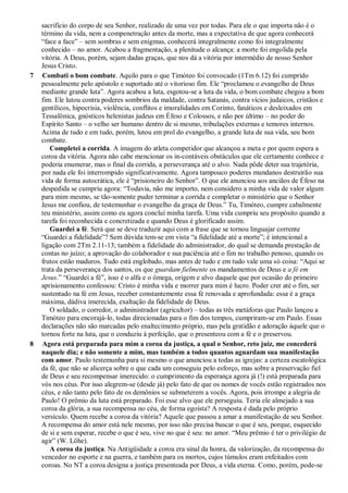 sacrifício do corpo de seu Senhor, realizado de uma vez por todas. Para ele o que importa não é o
término da vida, nem a compenetração antes da morte, mas a expectativa de que agora conhecerá
“face a face” – sem sombras e sem enigmas, conhecerá integralmente como foi integralmente
conhecido – no amor. Acabou a fragmentação, a plenitude o alcança: a morte foi engolida pela
vitória. A Deus, porém, sejam dadas graças, que nos dá a vitória por intermédio de nosso Senhor
Jesus Cristo.
7 Combati o bom combate. Aquilo para o que Timóteo foi convocado (1Tm 6.12) foi cumprido
pessoalmente pelo apóstolo e suportado até o vitorioso fim. Ele “proclamou o evangelho de Deus
mediante grande luta”. Agora acabou a luta, esgotou-se a luta da vida, o bom combate chegou a bom
fim. Ele lutou contra poderes sombrios da maldade, contra Satanás, contra vícios judaicos, cristãos e
gentílicos, hipocrisia, violência, conflitos e imoralidades em Corinto, fanáticos e desleixados em
Tessalônica, gnósticos helenistas judeus em Éfeso e Colossos, e não por último – no poder do
Espírito Santo – o velho ser humano dentro de si mesmo, tribulações externas e temores internos.
Acima de tudo e em tudo, porém, lutou em prol do evangelho, a grande luta de sua vida, seu bom
combate.
Completei a corrida. A imagem do atleta competidor que alcançou a meta e por quem espera a
coroa da vitória. Agora não cabe mencionar os in-contáveis obstáculos que ele certamente conhece e
poderia enumerar, mas o final da corrida, a perseverança até o alvo. Nada pôde deter sua trajetória,
por nada ele foi interrompido significativamente. Agora tampouco poderes mundanos destruirão sua
vida de forma autocrática, ele é “prisioneiro do Senhor”. O que ele anunciou aos anciãos de Éfeso na
despedida se cumpriu agora: “Todavia, não me importo, nem considero a minha vida de valor algum
para mim mesmo, se tão-somente puder terminar a corrida e completar o ministério que o Senhor
Jesus me confiou, de testemunhar o evangelho da graça de Deus.” Tu, Timóteo, cumpre cabalmente
teu ministério, assim como eu agora concluí minha tarefa. Uma vida cumpriu seu propósito quando a
tarefa foi reconhecida e concretizada e quando Deus é glorificado assim.
Guardei a fé. Será que se deve traduzir aqui com a frase que se tornou linguajar corrente
“Guardei a fidelidade”? Sem dúvida tem-se em vista “a fidelidade até a morte”; é intencional a
ligação com 2Tm 2.11-13; também a fidelidade do administrador, do qual se demanda prestação de
contas no juízo; a aprovação do colaborador e sua paciência até o fim no trabalho penoso, quando os
frutos estão maduros. Tudo está englobado, mas antes de tudo e em tudo vale uma só coisa: “Aqui se
trata da perseverança dos santos, os que guardam fielmente os mandamentos de Deus e a fé em
Jesus.” “Guardei a fé”, isso é o alfa e o ômega, origem e alvo daquele que por ocasião do primeiro
aprisionamento confessou: Cristo é minha vida e morrer para mim é lucro. Poder crer até o fim, ser
sustentado na fé em Jesus, receber constantemente essa fé renovada e aprofundada: essa é a graça
máxima, dádiva imerecida, exaltação da fidelidade de Deus.
O soldado, o corredor, o administrador (agricultor) – todas as três metáforas que Paulo lançou a
Timóteo para encorajá-lo, todas direcionadas para o fim dos tempos, cumpriram-se em Paulo. Essas
declarações não são marcadas pelo enaltecimento próprio, mas pela gratidão e adoração àquele que o
tornou forte na luta, que o conduziu à perfeição, que o presenteou com a fé e o preservou.
8 Agora está preparada para mim a coroa da justiça, a qual o Senhor, reto juiz, me concederá
naquele dia; e não somente a mim, mas também a todos quantos aguardam sua manifestação
com amor. Paulo testemunha para si mesmo o que anunciou a todas as igrejas: a certeza escatológica
da fé, que não se alicerça sobre o que cada um conseguiu pelo esforço, mas sobre a preservação fiel
de Deus e seu recompensar imerecido: o cumprimento da esperança agora já (!) está preparada para
vós nos céus. Por isso alegrem-se (desde já) pelo fato de que os nomes de vocês estão registrados nos
céus, e não tanto pelo fato de os demônios se submeterem a vocês. Agora, pois irrompe a alegria de
Paulo! O prêmio da luta está preparado. Foi esse alvo que ele perseguiu. Teria ele almejado a sua
coroa da glória, a sua recompensa no céu, de forma egoísta? A resposta é dada pelo próprio
versículo. Quem recebe a coroa da vitória? Aquele que passou a amar a manifestação de seu Senhor.
A recompensa do amor está nele mesmo, por isso não precisa buscar o que é seu, porque, esquecido
de si e sem esperar, recebe o que é seu, vive no que é seu: no amor. “Meu prêmio é ter o privilégio de
agir” (W. Löhe).
A coroa da justiça. Na Antigüidade a coroa era sinal da honra, da valorização, da recompensa do
vencedor no esporte e na guerra, e também para os mortos, cujos túmulos eram enfeitados com
coroas. No NT a coroa designa a justiça presenteada por Deus, a vida eterna. Como, porém, pode-se
 