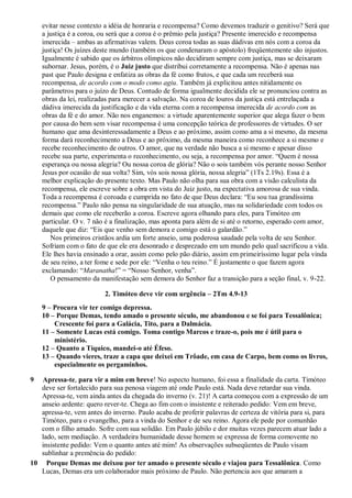 evitar nesse contexto a idéia de honraria e recompensa? Como devemos traduzir o genitivo? Será que
a justiça é a coroa, ou será que a coroa é o prêmio pela justiça? Presente imerecido e recompensa
imerecida – ambas as afirmativas valem. Deus coroa todas as suas dádivas em nós com a coroa da
justiça! Os juízes deste mundo (também os que condenaram o apóstolo) freqüentemente são injustos.
Igualmente é sabido que os árbitros olímpicos não decidiram sempre com justiça, mas se deixaram
subornar. Jesus, porém, é o Juiz justo que distribui corretamente a recompensa. Não é apenas nas
past que Paulo designa e enfatiza as obras da fé como frutos, e que cada um receberá sua
recompensa, de acordo com o modo como agiu. Também já explicitou antes nitidamente os
parâmetros para o juízo de Deus. Contudo de forma igualmente decidida ele se pronunciou contra as
obras da lei, realizadas para merecer a salvação. Na coroa de louros da justiça está entrelaçada a
dádiva imerecida da justificação e da vida eterna com a recompensa imerecida de acordo com as
obras da fé e do amor. Não nos enganemos: a virtude aparentemente superior que alega fazer o bem
por causa do bem sem visar recompensa é uma concepção teórica de professores de virtudes. O ser
humano que ama desinteressadamente a Deus e ao próximo, assim como ama a si mesmo, da mesma
forma dará reconhecimento a Deus e ao próximo, da mesma maneira como reconhece a si mesmo e
recebe reconhecimento de outros. O amor, que na verdade não busca a si mesmo e apesar disso
recebe sua parte, experimenta o reconhecimento, ou seja, a recompensa por amor. “Quem é nossa
esperança ou nossa alegria? Ou nossa coroa de glória? Não o sois também vós perante nosso Senhor
Jesus por ocasião de sua volta? Sim, vós sois nossa glória, nossa alegria” (1Ts 2.19s). Essa é a
melhor explicação do presente texto. Mas Paulo não olha para sua obra com a visão calculista da
recompensa, ele escreve sobre a obra em vista do Juiz justo, na expectativa amorosa de sua vinda.
Toda a recompensa é coroada e cumprida no fato de que Deus declara: “Eu sou tua grandíssima
recompensa.” Paulo não pensa na singularidade de sua atuação, mas na solidariedade com todos os
demais que como ele receberão a coroa. Escreve agora olhando para eles, para Timóteo em
particular. O v. 7 não é a finalização, mas aponta para além de si até o retorno, esperado com amor,
daquele que diz: “Eis que venho sem demora e comigo está o galardão.”
Nos primeiros cristãos ardia um forte anseio, uma poderosa saudade pela volta de seu Senhor.
Sofriam com o fato de que ele era desonrado e desprezado em um mundo pelo qual sacrificou a vida.
Ele lhes havia ensinado a orar, assim como pelo pão diário, assim em primeiríssimo lugar pela vinda
de seu reino, a ter fome e sede por ele: “Venha o teu reino.” É justamente o que fazem agora
exclamando: “Maranatha!” = “Nosso Senhor, venha”.
O pensamento da manifestação sem demora do Senhor faz a transição para a seção final, v. 9-22.
2. Timóteo deve vir com urgência – 2Tm 4.9-13
9 – Procura vir ter comigo depressa.
10 – Porque Demas, tendo amado o presente século, me abandonou e se foi para Tessalônica;
Crescente foi para a Galácia, Tito, para a Dalmácia.
11 – Somente Lucas está comigo. Toma contigo Marcos e traze-o, pois me é útil para o
ministério.
12 – Quanto a Tíquico, mandei-o até Éfeso.
13 – Quando vieres, traze a capa que deixei em Trôade, em casa de Carpo, bem como os livros,
especialmente os pergaminhos.
9 Apressa-te, para vir a mim em breve! No aspecto humano, foi essa a finalidade da carta. Timóteo
deve ser fortalecido para sua penosa viagem até onde Paulo está. Nada deve retardar sua vinda.
Apressa-te, vem ainda antes da chegada do inverno (v. 21)! A carta começou com a expressão de um
anseio ardente: quero rever-te. Chega ao fim com o insistente e reiterado pedido: Vem em breve,
apressa-te, vem antes do inverno. Paulo acaba de proferir palavras de certeza de vitória para si, para
Timóteo, para o evangelho, para a vinda do Senhor e de seu reino. Agora ele pede por comunhão
com o filho amado. Sofre com sua solidão. Em Paulo júbilo e dor muitas vezes parecem atuar lado a
lado, sem mediação. A verdadeira humanidade desse homem se expressa de forma comovente no
insistente pedido: Vem o quanto antes até mim! As observações subseqüentes de Paulo visam
sublinhar a premência do pedido:
10 Porque Demas me deixou por ter amado o presente século e viajou para Tessalônica. Como
Lucas, Demas era um colaborador mais próximo de Paulo. Não pertencia aos que amaram a
 