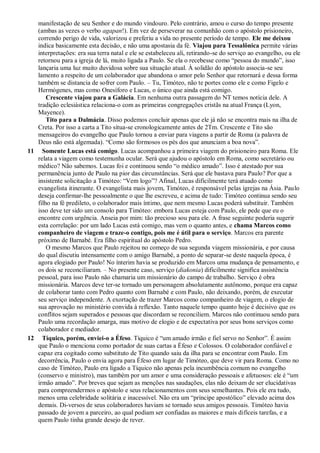 manifestação de seu Senhor e do mundo vindouro. Pelo contrário, amou o curso do tempo presente
(ambas as vezes o verbo agapan!). Em vez de perseverar na comunhão com o apóstolo prisioneiro,
correndo perigo de vida, valorizou e preferiu a vida no presente período de tempo. Ele me deixou
indica basicamente esta decisão, e não uma apostasia da fé. Viajou para Tessalônica permite várias
interpretações: era sua terra natal e ele se estabeleceu ali, retirando-se do serviço ao evangelho, ou ele
retornou para a igreja de lá, muito ligada a Paulo. Se ela o recebesse como “pessoa do mundo”, isso
lançaria uma luz muito duvidosa sobre sua situação atual. À solidão do apóstolo associa-se seu
lamento a respeito de um colaborador que abandona o amor pelo Senhor que retornará e dessa forma
também se distancia de sofrer com Paulo. – Tu, Timóteo, não te portes como ele e como Figelo e
Hermógenes, mas como Onesíforo e Lucas, o único que ainda está comigo.
Crescente viajou para a Galácia. Em nenhuma outra passagem do NT temos notícia dele. A
tradição eclesiástica relaciona-o com as primeiras congregações cristãs na atual França (Lyon,
Mayence).
Tito para a Dalmácia. Disso podemos concluir apenas que ele já não se encontra mais na ilha de
Creta. Por isso a carta a Tito situa-se cronologicamente antes de 2Tm. Crescente e Tito são
mensageiros do evangelho que Paulo tornou a enviar para viagens a partir de Roma (a palavra de
Deus não está algemada). “Como são formosos os pés dos que anunciam a boa nova”.
11 Somente Lucas está comigo. Lucas acompanhou a primeira viagem do prisioneiro para Roma. Ele
relata a viagem como testemunha ocular. Será que ajudou o apóstolo em Roma, como secretário ou
médico? Não sabemos. Lucas foi e continuou sendo “o médico amado”. Isso é atestado por sua
permanência junto de Paulo na pior das circunstâncias. Será que ele bastava para Paulo? Por que a
insistente solicitação a Timóteo: “Vem logo”? Afinal, Lucas dificilmente terá atuado como
evangelista itinerante. O evangelista mais jovem, Timóteo, é responsável pelas igrejas na Ásia. Paulo
deseja confirmar-lhe pessoalmente o que lhe escreveu, e acima de tudo: Timóteo continua sendo seu
filho na fé predileto, o colaborador mais íntimo, que nem mesmo Lucas poderá substituir. Também
isso deve ter sido um consolo para Timóteo: embora Lucas esteja com Paulo, ele pede que eu o
encontre com urgência. Anseia por mim: tão precioso sou para ele. A frase seguinte poderia sugerir
esta correlação: por um lado Lucas está comigo, mas vem o quanto antes, e chama Marcos como
companheiro de viagem e traze-o contigo, pois me é útil para o serviço. Marcos era parente
próximo de Barnabé. Era filho espiritual do apóstolo Pedro.
O mesmo Marcos que Paulo rejeitou no começo de sua segunda viagem missionária, e por causa
do qual discutiu intensamente com o amigo Barnabé, a ponto de separar-se deste naquela época, é
agora elogiado por Paulo! No ínterim havia se produzido em Marcos uma mudança de pensamento, e
os dois se reconciliaram. – No presente caso, serviço (diakonia) dificilmente significa assistência
pessoal, para isso Paulo não chamaria um missionário do campo de trabalho. Serviço é obra
missionária. Marcos deve ter-se tornado um personagem absolutamente autônomo, porque era capaz
de colaborar tanto com Pedro quanto com Barnabé e com Paulo, não deixando, porém, de executar
seu serviço independente. A exortação de trazer Marcos como companheiro de viagem, o elogio de
sua aprovação no ministério convida à reflexão. Tanto naquele tempo quanto hoje é decisivo que os
conflitos sejam superados e pessoas que discordam se reconciliem. Marcos não continuou sendo para
Paulo uma recordação amarga, mas motivo de elogio e de expectativa por seus bons serviços como
colaborador e mediador.
12 Tíquico, porém, enviei-o a Éfeso. Tíquico é “um amado irmão e fiel servo no Senhor”. É assim
que Paulo o menciona como portador de suas cartas a Éfeso e Colossos. O colaborador confiável e
capaz era cogitado como substituto de Tito quando saiu da ilha para se encontrar com Paulo. Em
decorrência, Paulo o envia agora para Éfeso em lugar de Timóteo, que deve vir para Roma. Como no
caso de Timóteo, Paulo era ligado a Tíquico não apenas pela incumbência comum no evangelho
(conservo e ministro), mas também por um amor e uma consideração pessoais e afetuosos: ele é “um
irmão amado”. Por breves que sejam as menções nas saudações, elas não deixam de ser elucidativas
para compreendermos o apóstolo e seus relacionamentos com seus semelhantes. Pois ele era tudo,
menos uma celebridade solitária e inacessível. Não era um “príncipe apostólico” elevado acima dos
demais. Di-versos de seus colaboradores haviam se tornado seus amigos pessoais. Timóteo havia
passado de jovem a parceiro, ao qual podiam ser confiadas as maiores e mais difíceis tarefas, e a
quem Paulo tinha grande desejo de rever.
 