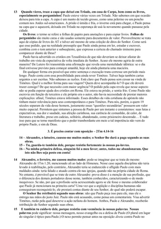 13 Quando vieres, traze a capa que deixei em Trôade, em casa de Carpo, bem como os livros,
especialmente os pergaminhos! Paulo esteve várias vezes em Trôade. Não sabemos em que ocasião
deixou para trás a capa. A capa é um manto de tecido grosso, como uma pelerine ou um poncho
comum nos Andes sul-americanos. A prisão é úmida e fria, o inverno está para chegar, e Paulo pensa
na capa que o aquecerá, deixada em Trôade na esperança de usá-la novamente quando passasse pela
cidade.
Os livros: o termo se refere a folhas de papiro para anotações e para copiar livros. Folhas de
pergaminho são muito caras e são usadas somente para documentos de valor. Provavelmente se trata
aqui de cópias de livros do AT e talvez até mesmo de uma coleção de ditos do Senhor. Como será
que esse pedido, que na realidade pressupõe que Paulo ainda pensa em ler, estudar e escrever,
combina com o tom anterior e subseqüente, que expressa a certeza do chamado iminente para
comparecer diante de Deus?
Paulo havia advertido os cristãos em Tessalônica de que não deveriam se deixar afastar do
trabalho em vista da expectativa da volta imediata do Senhor. Acaso ele mesmo agiria de outra
maneira? De Lutero foi transmitida uma afirmação que revela uma mentalidade idêntica: se o dia
final estivesse previsto para começar amanhã, hoje ele ainda plantaria uma macieira.
De qualquer forma era possível que entre sentença e execução trans-corresse um período mais
longo. Paulo conta com essa possibilidade para ainda rever Timóteo. Talvez haja também cartas
urgentes a ser escritas. Não sabemos as razões. Está claro que Paulo pensa sem cessar na vinda de
Timóteo. Qual é a melhor forma para sua viagem? Quem deve acompanhá-lo? O que ele deverá
trazer consigo? De que necessito com maior urgência? O pedido pela capa revela que nesse aspecto
não se podia esperar ajuda dos cristãos em Roma. Ele estava na prisão, e sentia frio. Como Paulo não
escrevia em função de terceiros e ele próprio era o autor, não havia necessidade de prestar maiores
explicações: afinal, Timóteo estava informado. Esses detalhes da vida cotidiana do apóstolo não
tinham maior relevância para seus contemporâneos e para Timóteo. Para nós, porém, a quem 19
séculos separam da vida desse homem, justamente essas “questões secundárias” possuem um valor
muito especial. Permitem que sintamos a pessoa de Paulo por um instante e constatemos: suas lutas e
expectativas, sua dor e saudade, sua afeição carinhosa, sua carência de comunhão, de calor, de
literatura e trabalho, preso em cadeias, solitário, abandonado, como prisioneiro desonrado… E tudo
isso para que se torne manifesto que o poder transbordante em meio a tal impotência não vem do
próprio Paulo, e sim de Deus.
3. É preciso contar com oposição – 2Tm 4.14-16
14 – Alexandre, o latoeiro, causou-me muitos males; o Senhor lhe dará a paga segundo as suas
obras.
15 – Tu, guarda-te também dele, porque resistiu fortemente às nossas pa-lavras.
16 – Na minha primeira defesa, ninguém foi a meu favor; antes, todos me abandonaram. Que
isto não lhes seja posto em conta!
14 Alexandre, o ferreiro, me causou muitos males: pode-se imaginar que se trata do mesmo
Alexandre de 1Tm 1.20, mencionado ali ao lado de Himeneu. Nesse caso aquela disciplina não teria
levado à reabilitação, pelo contrário, Alexandre teria se endurecido e afligido Paulo com mais
maldades ainda: teria falado e atuado contra ele nas igrejas, quando não na própria cidade de Roma.
No entanto, é provável que se trate de outro Alexandre: prova disso é a menção de sua profissão, que
o diferencia dos demais portadores desse nome, também conhecidos, caracterizando-o de modo
inequívoco. Se não, por que a profissão seria acrescentada agora se ele fosse o mesmo colaborador
que Paulo já mencionara na primeira carta? Uma vez que a argüição e disciplina humanas não
conseguiram reconquistá-lo, ele prestará contas diante de seu Senhor, do qual não poderá escapar.
O Senhor lhe retribuirá segundo suas obras: não que Paulo peça isso para ele, mas ele o
entrega nas mãos do justo Juiz. Paulo não está acusando, como pensa um comentarista. Visa advertir
Timóteo, razão pela qual descreve a ação nefasta do homem. Ambos, Paulo e Alexandre, receberão
retribuição do Senhor segundo suas obras.
15 E também tu cuida-te dele, porque resistiu com veemência às nossas palavras. Nossas
palavras pode significar: nossa mensagem, nosso evangelho ou a defesa de Paulo (O plural em lugar
do singular é típico para Paulo.) O nexo permite pensar antes na oposição direta contra Paulo no
 