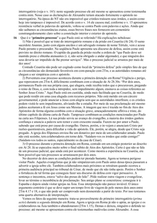 interrogatório (veja o v. 16!): neste segundo processo ele até mesmo se apresentou como testemunha
contra mim. Nesse caso as declarações de Alexandre teriam atacado fortemente o apóstolo no
interrogatório. Na época do NT não era impossível que cristãos traíssem seus irmãos, e assim como
hoje isto tampouco é impossível. De acordo com o v. 14 ele causou mal, conforme o v. 15 apresentou
resistência verbal às palavras do apóstolo, voltou-se contra Paulo com palavras e ações. Ainda que
não saibamos as circunstâncias exatas, essas breves frases nos fornecem um comentário
constrangedoramente claro sobre a constelação interior e exterior do apóstolo.
16 Que é o “primeiro processo” a que Paulo está se referindo? Há explicações nebulosas:
1) Não é possível que se trate do interrogatório romano e da prisão em Cesaréia (At 24). O sumo
sacerdote Ananias, junto com alguns anciãos e um advogado romano de nome Tértulo, vem e acusa
Paulo perante o procurador. Na seqüência Paulo apresenta seu discurso de defesa, assim como está
previsto no direito romano. O capitão da guarda da prisão recebe a ordem de “que Paulo deve ser
mantido preso e obtenha atenuantes (i. é, não seria obrigado a andar algemado), e que ninguém dos
seus deveria ser impedido de lhe prestar serviços”. Mas o processo judicial se arrastou por mais de
dez anos!
Contudo Cesaréia não pode ser cogitado como local da “primeira defesa” pelo simples fato de que
as circunstâncias são demasiado favoráveis em com-paração com 2Tm, e as autoridades romanas até
chegam a ser simpáticas com o apóstolo.
2) Porventura esse processo aconteceu durante a primeira detenção em Roma? Urgência e perigo,
que repercutem em 2Tm 4, dificilmente combinam com a situação de At 28.30s: “Por dois anos,
permaneceu Paulo em sua própria casa, que alugara, onde recebia todos que o procuravam, pregando
o reino de Deus, e, com toda a intrepidez, sem impedimento algum, ensinava as coisas referentes ao
Senhor Jesus Cristo.” Aqui Paulo está em custódia, ainda mais facilitada que na Cesaréia, de modo
que pode residir em uma casa alugada com recursos próprios. Não está metido em um cárcere
governamental, e pode anunciar a Jesus com alegria sem que as autoridades interfiram; e os cristãos
podem visitá-lo sem impedimento, aliviando-lhe a estadia. Por meio de sua proclamação até mesmo
judeus aceitaram a fé em Jesus como seu Messias. A imagem que nos é trazida no fim de Atos dos
Apóstolos de forma alguma combina com a situação grave, ameaçadoramente aflitiva e triste, do
último capítulo da última carta de Paulo. Tampouco combinam as condições mencionadas por Paulo
na carta aos Filipenses. Lá sua prisão serviu ao avanço do evangelho, a maioria dos irmãos ganhou
confiança e anuncia a palavra sem temor e com crescente ousadia. Fazem-no por amor a Paulo,
sabendo que está preso por causa do evangelho. Outros, porém, o in-vejam e anunciam Cristo por
razões questionáveis, para dificultar a vida do apóstolo. Ele, porém, se alegra, desde que Cristo seja
pregado. A igreja dos filipenses enviou-lhe um donativo por meio de um colaborador amado. Paulo
não está sozinho, tem colaboradores em torno dele. “Saúdam-vos os irmãos que estão comigo!”
(Saúdam-vos todos os santos, especialmente os da casa de César).
3) O processo durante a primeira detenção em Roma, contudo em um estágio posterior ao descrito
em At 28. Já se especulou muito sobre o final súbito de Atos dos Apóstolos. Certo é que não se fala
de um processo judicial, que ainda está por acontecer. Como mostra a experiência na Cesaréia, era
bem possível que tais processos se arrastassem por dois anos.
No decorrer de dois anos as condições podem ter piorado bastante. Agora se tornava perigoso
visitar Paulo. Aqueles evangelistas que já não simpatizavam com Paulo antes dessa época passaram a
advertir a igreja sobre ele. Também colaboradores mais próximos se retraíram quando ocorreu a
primeira audiência principal no tribunal de César, de modo que ele não tinha apoio. Porém o Senhor
o fortaleceu de tal forma que conseguiu fazer seu discurso de defesa com vigor persuasivo. A
sentença o inocentou, estava “salvo das presas do leão”. Pôde realizar outra viagem e evangelizar,
levar ao término a incumbência de proclamação. Seu antigo plano se concretizou: conseguiu ir à
Espanha e depois ainda visitar igrejas na Ásia. Essa interpretação não parece inviável. O único
argumento contrário é que se deve supor um tempo livre de viagem de pelo menos dois anos entre
2Tm 4.17 e 18, o que não pode ser comprovado nem desmentido a partir do texto. Por isso tentamos
uma quarta alternativa de interpretação.
Vemos os fatos da seguinte maneira: trata-se provavelmente do primeiro interrogatório (prima
actio) durante a segunda detenção em Roma. Agora a igreja em Roma já não o apóia, as igrejas e os
colaboradores na Ásia também o abandonaram (2Tm 1.15), Demas o deixou, ninguém o defende no
processo: até mesmo se apresentam contra ele testemunhas malévolas como Alexandre. A essa
 
