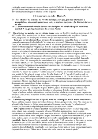 explicação parece se opor o argumento de que o próprio Paulo fala de uma salvação da boca do leão,
que dificilmente explica como ele depois teria sido conduzido de volta à prisão, e como depois se
deve entender consumação do anúncio a todos os povos.
4. O Senhor salva em tudo – 2Tm 4.17s
17 – Mas o Senhor me assistiu e me revestiu de forças, para que, por meu intermédio, a
pregação fosse plenamente cumprida, e todos os gentios a ouvissem; e fui libertado da boca
do leão.
18 – O Senhor me livrará também de toda obra maligna e me levará salvo para o seu reino
celestial. A ele, glória pelos séculos dos séculos. Amém!
17 Mas o Senhor me assistiu e me revestiu de forças: como em Rm 16.2; fortalecer, energizar; cf. Fp
4.13. Assim fala o homem preso em Roma. Jesus promete a seus discípulos o apoio do Espírito
Santo, seu poder e sua presença no momento em que estiverem diante do tribunal.
Para que, por meu intermédio, a pregação fosse plenamente cumprida. Pode-se entender
essas palavras como se Paulo ainda não “terminou seus préstimos”. Não esteve ainda no extremo
Oeste, e por isso ainda pretendia dirigir-se para lá. No entanto, igualmente pode significar que,
perante o tribunal imperial” “na presença de todos os povos” Paulo proclamou o evangelho pela
última vez ou até o fim, até o pleno cumprimento em seu discurso de defesa, assim como fizera
perante o rei Agripa. O testemunho em juízo era uma das melhores maneiras de anunciar o
evangelho. Já em 1Co 4.9 ele se entende como condenado à morte: o menor dos apóstolos no mundo,
transformado em espetáculo para anjos e humanos. Nesse sentido, que abarca o mundo visível e
invisível, ele também podia escrever que o evangelho já fora proclamado na totalidade da criação
sob o céu. 1Tm 3.16: o evangelho foi anunciado entre os gentios, crido no mundo. Comparemos
novamente 2Tm 4.5,7 e 17: três vezes Paulo escreve a respeito de “consumar”, usando três vezes a
mesma palavra. Cumpri a corrida, cumpri agora cabalmente a proclamação a todos os povos, agora
cumpre também tu, Timóteo, o teu serviço.
E fui salvo das fauces do leão. A forma passiva significa: o Senhor me redimiu, cf. o começo do
versículo: “O Senhor me assistiu.” Também isso pode se referir a um episódio histórico no passado e
ter o sentido de “fui salvo de grande perigo; fui solto do cárcere”. O “ser salvo”, porém, pode ter
igualmente um significado escatológico, como acontece com o v. 18. “Ele nos salvou da esfera de
poder das trevas.” O leão pode ser símbolo de Satanás, como também Lutero interpreta em seu
comentário. Além do mais Paulo já escreveu em 2Tm 3.11 acerca de suas perseguições e sofrimentos
do passado, dos quais todos o Senhor o redimiu.
Embora não tivesse defensores nem advogado, conseguiu testemunhar mais uma vez com poder,
cabalmente e até o fim, o evangelho da graça de Deus, apesar do extremo perigo oferecido pela
acusação, apesar de falsas testemunhas do reduto cristão, apesar de todos os poderes sombrios.
Porque o Senhor o assistiu, o fortaleceu e o salvou de toda a tribulação e temor da morte. A primeira
audiência (actio prima) na verdade acabou, mas ficou muito claro que já não se pode contar com uma
absolvição.
18 O Senhor me protegerá de todo ataque do mal e me salvará para dentro de seu reino celestial.
Ressoa a última prece da Oração do Senhor: livra-nos do mal, porque teu é o reino. Não o mal que os
adversários lhe fizeram (v. 14) ou ainda pretendem lhe causar, mas Satanás, “o velho inimigo”
(Lutero), foi derrotado e aniquilado pelo Senhor sobre pecado, morte e diabo.
Salvar para dentro de seu reino celestial. Mais um verbo para “salvar”: conduzir de pecado,
morte e juízo para a salvação, conceder a salvação. O Senhor, que resgatou a ele, o pecador,
convocando-o ao serviço, chama-o agora para entrar no reino celestial. Paulo está envolto pelo amor
redentor de seu Senhor. Ficou completa a alegria da despedida. Agora ele estará com Cristo, o que é
muito melhor. Agora seu espírito explode em louvor: ele, a quem cabe honra para toda a
eternidade. Amém. Jesus, o Senhor exaltado, seja louvado! O NT traz ambas as dimensões: o louvor
de exaltação para o Pai e para o Filho. O que soava de forma subjacente nos v. 6 a 8 agora foi
expresso mais uma vez como louvor perante aquele que o amou e a si mesmo se entregou para
redimi-lo. Com ele Paulo foi crucificado, com ele morreu. Assim também viverá e reinará agora com
ele para todo o sempre. “Não a nós, ó Senhor, não a nós, mas ao teu nome dá glória!”
 