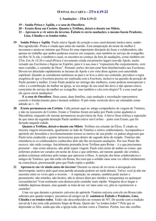 O FINAL DA CARTA – 2TM 4.19-22
1. Saudações – 2Tm 4.19-21
19 – Saúda Prisca e Áqüila, e a casa de Onesíforo.
20 – Erasto ficou em Corinto. Quanto a Trófimo, deixei-o doente em Mileto.
21 – Apressa-te a vir antes do inverno. Êubulo te envia saudações; o mesmo fazem Prudente,
Lino, Cláudia e os irmãos todos.
19 Saúda Prisca e Áqüila. Paulo esteve ligado de coração a esse casal durante muitos anos, sendo-
lhes agradecido. Prisca é citada aqui antes do marido. Essa anteposição do nome da mulher é
incomum e atesta no mínimo que Prisca foi uma importante discípula de Jesus e colaboradora, não
apenas no trabalho que ambos puderam exercer em conjunto, mas também no serviço do evangelho:
em Rm 16.3s ela, e também o casal, se encontra no começo da lista de saudações, como também em
2Tm. Em At 18.26 o casal (Prisca é novamente citada em primeiro lugar) convida Apolo, muito
versado nas Escrituras e fogoso no Espírito, para ir à sua casa e “expuseram-lhe conjuntamente, com
mais exatidão, o caminho de Deus”. Portanto ambos deviam estar bem familiarizados nas Escrituras.
Devem ter detectado rapidamente as lacunas de Apolo e em vista disso agiram com autoridade
espiritual. Quando se consideram autênticas as past e se leva a sério seu conteúdo, prevalece a regra
exegética de que a Escritura precisa ser explicada com a Escritura, inclusive na questão da posição de
Paulo perante a mulher. Como Paulo poderia ser inimigo das mulheres, como poderia menosprezar o
valor e a contribuição da mulher na igreja, se era amigo de um casal tão ativo e não apenas estava
consciente do serviço da mulher ao evangelho, mas também o cita com elogios? É a esse casal que
ele agora envia saudações!
E a casa de Onesíforo. Duas casas, duas famílias, cuja saudação e recordação representava
consolo e fortalecimento para o homem solitário. O pró-ximo versículo deve ser entendido como
adendo ao v. 10.
20 Erasto permaneceu em Corinto. Cabe pensar aqui no antigo companheiro de viagem de Timóteo,
e não no tesoureiro de Corinto. Erasto e Timóteo foram enviados por Paulo como ajudantes à
Macedônia, enquanto ele mesmo permaneceu na província da Ásia. A breve frase reforça a suposição
de que antes da segunda detenção Paulo também esteve em Corinto – junto com Erasto, que foi
deixado naquela cidade.
Quanto a Trófimo, deixei-o doente em Mileto. Trófimo era oriundo de Éfeso. É citado na
terceira viagem missionária, igualmente ao lado de Timóteo e outros colaboradores. Acompanhou o
apóstolo até Jerusalém e involuntariamente tornou-se motivo de sua prisão: os judeus alegavam que
Paulo teria conduzido o gentio incircunciso para dentro do sagrado átrio do templo. Timóteo não
entenderia se os colaboradores conhecidos dele não lhe enviassem saudações. Por isso Paulo lhe
escreve: não estão comigo. Inicialmente pretendia levar Trófimo para Roma – é o que precisamos
presumir – mas como adoeceu, não pôde seguir viagem. Paulo está ciente de ambas as coisas: que
enfermos podem ser curados em nome de Jesus e que enfermos, até mesmo quando são cristãos,
podem continuar enfermos pelo tempo que aprouver a Deus. A menção dos bons colaboradores e
amigos de Timóteo, que não estão em Roma, faz com que a solidão mais uma vez aflore nitidamente
na consciência, pressionando para que Paulo repita o pedido:
21 Apressa-te em vir ainda antes do inverno! Durante os meses de in-verno a navegação era
interrompida, motivo pelo qual uma partida atrasada poderia ser tarde demais. Talvez você já não me
encontre entre os vivos após o inverno. – A repetição, no entanto, também pode incluir o
pensamento: não retardes, não hesites, não te deixes deter por timidez e insegurança ou quaisquer
circunstâncias! Vem realmente sem demora pelo caminho mais rápido. Ninguém deve largar o
trabalho depressa demais, mas quando se trata de me ver mais uma vez, põe-te rapidamente a
caminho!
Uma vez que durante o primeiro cativeiro do apóstolo Timóteo estivera com ele em Roma (não
sabemos por quanto tempo), encontrou ali amigos na fé: saúdam-te Êubulo e Prudente, Lino,
Cláudia e os irmãos todos. Todos são desconhecidos no restante do NT. De acordo com a tradição
um tal de Lino teria sido primeiro bispo de Roma. Quem são “os irmãos todos”? Pelo que se
depreende os fiéis, ainda que não a igreja toda, enviam votos a Timóteo. Porém, isso não conflita
 