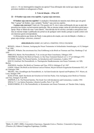 com o v. 16: no interrogatório ninguém me apoiou? Essa afirmação não exclui que alguns mais
próximos também se achegassem a Paulo.
2. Voto de bênção – 2Tm 4.22
22 – O Senhor seja com o teu espírito. A graça seja convosco.
O Senhor seja com teu espírito! A saudação é formulada de maneira mais direta que em geral.
Não “a graça” do Senhor, mas o próprio “Senhor” seja com teu espírito.
A graça seja convosco! Tanto em 1Tm quanto em Tt, isto é uma confirmação de que as past não
possuem um caráter exclusivamente particular. São ao mesmo tempo cartas de relevância geral para a
igreja. Hoje se falaria de uma “carta aberta”. Sem dúvida ela foi escrita e enviada a uma pessoa real,
mas ao mesmo tempo é publicada (no jornal ou de qualquer outro modo), porque se pode contar com
um interesse geral correspondente.
A última palavra que lemos de Paulo é uma palavra de oração, um voto de bênção: o Senhor, a
graça seja contigo, convosco, conosco!
BIBLIOGRAFIA SOBRE AS CARTAS A TIMÓTEO, TITO E FILEMOM
BENGEL, Johann A. Gnomon, Auslegung des Neuen Testamentes in fortlaufenden Anmerkungen, vol. II, Stuttgart
7ª ed. 1960
BRANDT, Wilhelm. Das anvertraute Gut, Eine Einführung in die Briefe an Timoteus und Titus. Hamburgo 2ª ed.
1959
DIBELIUS, Martin. Die Pastoralbriefe, 3ª ed. revista por Hans Conzelmann, Tübingen 1955
FRIEDRICH, Gerhard. Der Brief an Filemon, in: Das Neue Testament Deutsch vol. 8, 13ª ed. Göttingen 1972
GUTHRIE, Donald. The Pastoral Epistles, An Introduction and Commentary, Londres 1957
HOLTZ, Gottfried. Die Pastoralbriefe, in: Theologischer Handkommentar zum Neuen Testament, vol. XIII,
Berlim.
JEREMIAS, Joachim. Die Briefe an Timoteus und Titus, NTD 4, Göttingen 4ª ed. 1947
LOHSE, Eduard. Die Briefe an die Kolosser und an Filemon, Meyers Kritisch-Exegetischer Kommentar IX/2, 14ª
ed. Göttingen 1968
MICHEL, Otto. Grundfragen der Pastoralbriefe, in: Auf dem Grunde der Apostel und Propheten, FS T. Wurm, ed.
Loser, Stuttgart 1948
SCHLATTER, Adolf. Die Kirche der Griechen im Urteil des Paulus. Eine Auslegung seiner Briefe an Timoteus
und Titus, Stuttgart 2ª ed.1958
SIMPSON, E. K. The Pastoral Epistles, The Greek Text with Introduction and Commentary, Londres 1954
SPICQ, P. C. Les Epitres Pastorales, Librairie Lecoffre, Paris 3ª ed. 1947
WOHLENBERG, D. G. Die Pastoralbriefe, in: Kommentar zum Neuen Testament, ed. Theodor Zahn, Leipzig.
1
1
Bürki, H. (2007; 2008). Comentário Esperança, Segunda Carta a Timóteo; Comentário Esperança,
2Timóteo (4). Editora Evangélica Esperança; Curitiba.
 