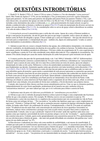 QUESTÕES INTRODUTÓRIAS
1. Desde D. N. Berdot (1703) e P. Anton (1726) as cartas a Timóteo e a Tito são chamadas “cartas pastorais”
(past). Mas Tomás de Aquino († 1274), em sua introdução a 1Tm, já mencionava pastoralis regulae (instruções,
regras para pastores). As três cartas para pastores são dirigidas pelo pastor Paulo aos pastores Timóteo e Tito, e por
meio desses dois, aos pastores das igrejas em redor de Éfeso e na ilha de Creta. O fato de que também as igrejas estão
incluídas como destinatárias das cartas é evidenciado, p. ex., pelo posicionamento da oração eclesial, na qual se
aborda a conduta de todos os homens e mulheres na igreja (1Tm 2.8-15) antes da enumeração dos diversos serviços na
igreja e de suas demandas (1Tm 3.1-13). As considerações sobre os servos da igreja voltam a desembocar na conduta
e no culto de todos a Deus (1Tm 3.14-16).
2. A interpelação pessoal é característica para o estilo das três cartas. Apesar de a carta a Filemom também se
dirigir a uma pessoa em particular, ela não faz parte das past no que tange a conteúdo, estilo e época de redação. As
demais cartas de Paulo são dirigidas a igrejas. É bem verdade que a carta aos Filipenses – fato que não deixará de ser
relevante para a compreensão e a interpretação das past – também cita, depois do endereçamento “a todos os santos”,
como destinatários os presidentes e diáconos (Fp 1.1).
3. Ademais as past têm em comum a situação histórica das igrejas, dos colaboradores interpelados e do remetente,
além do vocabulário, do desdobramento da doutrina do evan-gelho e do combate às heresias. No âmbito desses pontos
em comum, porém, há também consideráveis diferenças: 1Tm tem o dobro do comprimento de Tt, com a qual possui a
maior semelhança, a ponto de Tt ter sido considerada como edição abreviada de 1Tm e adaptada às circunstâncias. No
entanto 2Tm chama atenção por causa das muitas declarações de cunho bem pessoal e pelo insistente tom de apelo.
4. A autoria paulina das past não foi questionada desde o séc. I até 1804 (J. Schmidt) e 1807 (F. Schleiermacher).
Desde que Schleiermacher contestou a autenticidade de 1Tm por razões estilísticas e idiomáticas (as “características
interiores” para a autoria de uma carta), não teve mais fim a controvérsia em torno de autoria, época de redação e
interpretação de todas as três cartas. Defensores e críticos da autenticidade acumularam cada vez mais argumentos
para fundamentar sua decisão. Justamente aquelas cartas que advertem com tanta insistência contra discussões (1Tm
1.4; 6.20,21; 2Tm 2.14,23; Tt 3.9) tornaram-se centro de uma luta por palavras que se solidificou cada vez mais em
uma infrutífera guerra de posições: quem rejeita a autenticidade da carta procura apresentar as expressões que parecem
de Paulo como imitação consciente de um autor posterior, e as novas formulações não conhecidas nos demais escritos
de Paulo como provas de que nem tudo pode ser de Paulo. Quem defende a autenticidade argumenta de forma
exatamente oposta: a mais leve semelhança com Paulo precisa ser interpretada a favor da autoria de Paulo e toda
diferença em relação às cartas anteriores de Paulo depõe contra o argumento de um falso autor que, afinal, se estivesse
tentando fazer uma imitação, teria procedido de forma mais cuidadosa, a fim de dissimular suas próprias marcas.
Contudo, não é possível obter clareza com base nesses entendimentos prévios. Uma vez que os elementos paulinos,
independentemente de como forem aquilatados, predominam de tal maneira nas past, nenhuma crítica às
“características interiores”, por mais radical que seja, por si só é suficiente para refutar a autoria de Paulo.
5. Analisemos mais de perto três diferentes possibilidades de “entendimentos preconcebidos”:
a) Afirma-se que com os métodos da pesquisa histórico-crítica é possível chegar a uma compreensão das Escrituras
melhor do que a dos próprios autores. Por exemplo, M. Dibelius escreve em um comentário às past (p. 95):
“Evidentemente o autor não tem diante de si a seqüência dos acontecimentos (por nós reconstruída) na vida de Paulo
da forma como nós teólogos de hoje…” Por isso pode-se “na melhor das hipóteses supor que o autor simplesmente se
equivocou”. Portanto o “teólogo de hoje” sabe que as anotações pessoais surgiram de algumas informações dignas de
crédito, de lendas sobre Paulo e da combinação de notícias. Conseqüentemente, o final de 2Tm pode ser explicado
assim: “O admirável etos da seção final, uma concretização da consciência de envio apostólico-missionário no
sofrimento, induziu vários comentaristas a proteger essa carta ou pelo menos sua parte final contra a suspeita da
inautenticidade. Contudo, uma vez que o predicado „impossível de inventar‟ pode não significar nada nesse caso –
quantas cenas que respiram a proximidade da morte em poemas antigos e novos são „inventadas‟! – aquela ponderação
não constitui uma prova. Contudo, quem avalia apropriadamente essa característica pessoal de 2Tm, particularmente
em sua relevância para a história da igreja… não mais terá grande dificuldade em considerar não-paulina essa „carta‟,
apesar de seus dados pessoais” (p. 97).
b) Para diversos o radicalismo da crítica vale como medida de confiabilidade, e até mesmo de cientificidade. É
verdade que tudo pode ser cientificamente questionado, mas a crítica possui limites. A característica pessoal de 2Tm
deve ser aquilatada corretamente “em sua relevância para a história da igreja”, i. é, entendida criticamente. Mas que
significa isso? Primeiramente se pressupõe a inautenticidade, depois a carta é transferida ao séc. II, e então a situação
da história da igreja no séc. II deve determinar a motivação e o conteúdo do escrito: “A apreciação histórica precisa
entendê-las” – no caso, as past – “(na premissa de sua inautenticidade) na situação eclesial da época pós-apostólica. O
 