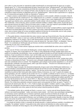 juízo sobre as cartas não pode ser separado da ampla transformação na autocompreensão da igreja que se realiza
naquela época” (p. 7). Essa autocompreensão da igreja é descrita pelo termo “aburguesamento”, que desde Dibelius
foi adotado pela maioria dos comentaristas de forma não exatamente crítica. No entanto, quando os próprios textos são
investigados na correlação com a teologia de Paulo, antes de julgá-los com uma concepção de igreja do séc. II, eles
contradizem inequivocamente ao julgamento prévio do “aburguesamento”. Além do mais é questionável se a igreja do
séc. II, intensamente perseguida, já pode ser chamada de “burguesa”.
c) Quem contesta a autenticidade de uma afirmação apresenta-se como acusador, cabendo ao acusado o ônus da
prova: “Aquela dúvida não constitui prova!” Na verdade deveria ser o contrário: o acusador é que precisa produzir a
prova. Entretanto, que provas são essas, quando o melhor (!) é supor (!) que o autor simplesmente (!) se enganou e
“que aquele que simulou cartas, certamente também (!) podia simular votos de saudação e informações pessoais” (p.
96)! Traduzindo, a frase acima diz: quem é acusado certamente também é culpado. Onde, porém, foi provado que o
autor das past incorreu em culpa? É possível inventar cartas e compor “cenas que respiram a proximidade da morte”,
mas será que assim é demonstrado que foi isso que aconteceu no presente caso?
Obviamente a asserção de cenas e dados pessoais “impossíveis de inventar” assinala também a reação exagerada de
um defensor da autenticidade (QI 4). O crítico contesta com razão a impossibilidade fundamental de inventar tais
cenas, mas ao mesmo tempo ele inventa sua própria seqüência de fatos por ele reconstruída, sem ter razão, porque
com isso aumenta as dificuldades que visava eliminar com sua explicação.
6. Para poder declarar a inautenticidade das cartas, é preciso supor que foram falsificadas. Para não enfrentar mais
“grande dificuldade”, tentou-se expor que a prática da falsificação era muito disseminada na época e não era
moralmente condenável. No entanto, o que se sabe historicamente contradiz essa asserção. P. ex., entre 150-200 o
presbítero de uma igreja na Ásia Menor escreveu, como ele mesmo diz, “por amor a Paulo”, os chamados “Atos de
Paulo”. Foi condenado por falsificação (não por heresia) e destituído da função de presbítero, porque havia
introduzido em seus Atos o nome de Paulo.
Já em 2Ts (2.2; 3.17) Paulo solicita à igreja que examine tanto a autenticidade das cartas como os espíritos dos
profetas.
Até o ano de 130 não se tem notícia de falsificações; somente depois disso elas surgem em número maior.
Ninguém, no entanto, situa as past depois de 130. Todas as cartas falsificadas de Paulo surgidas depois desse ano
podem ser reconhecidas sem problemas: a) por sua junção superficial de palavras de Paulo retiradas de diversas cartas
canônicas, b) por sua pobreza de reflexão, c) por sua brevidade, que não ocorre em nenhuma das demais cartas de
Paulo. Isso estabelece parâmetros corretos para uma apreciação crítica da autenticidade das past.
H. Balz escreve que as past seriam “falsificações tendenciosas, não produtos de uma escola”, porque essas cartas
“há muito se distanciaram de Paulo.” Ele encerra com a afirmação tranqüilizante de que essa atividade da falsificação
teria sido considerada inócua ou natural. “Na Antigüidade, quem redigia escritos pseudo-epigráficos (i. é, de autoria
desconhecida e atribuída a um nome notório), sabia o que estava fazendo… Precisava ter consciência de que seu
procedimento dava ensejo a equívocos.”
Como Balz chega à acusação, tão claramente pronunciada, de que as past seriam falsificações tendenciosas, i. é,
visavam introduzir conscientemente uma doutrina diferente da de Paulo em nome do próprio? Balz parte de uma
concepção pré-determinada do que significa “espírito”. Por trás dos escritos das cartas de Paulo supostamente
inautênticas (conforme Balz fazem parte delas também Efésios, Colossenses, etc.) está “o espírito da tradição e da
norma apostólica, mas não o espírito que de acordo com 1Co 12.3 produz a confissão ao Kýrios Iesous (i. é, ao Senhor
Jesus)” (p. 419). No começo estavam as testemunhas, sucedidas pelos criativos proclamadores e inventores, que já não
justificavam pessoalmente sua fé, razão pela qual empreenderam “uma tácita modificação da tradição apostólica” (p.
43). Esse tipo de premissa não é novo. Já em 1845 F. C. Baur opinou de forma análoga sobre o espírito (do infinito)
em Paulo, contrapondo-o à carne (como finita), totalmente de acordo com os parâmetros da visão hegeliana da
História. Em virtude desse parâmetro restaram somente quatro cartas genuínas de Paulo, nas quais o “espírito” se
expressaria de maneira pura: Rm, Gl, 1 e 2Co. Todavia sempre que espírito e tradição, espírito e cargo, espírito e
Escritura são contrapostos de forma mais ou menos excludente, está subjacente esse esquema mental filosófico, que é
adotado e retransmitido sem crítica, apesar de não fazer justiça à doutrina paulina do espírito.
7. Na realidade, porém, não se entende em Paulo o contraste carne – espírito nem de forma filosófica (finito –
infinito), nem moral (sensualidade – razão), nem mística (neste mundo – em Cristo), nem soteriológico-antropológica
(o ser humano carnal é redimido para ser humano espiritual), porém em termos de história da salvação e de
escatologia (história do fim dos tempos): o centro da teologia de Paulo é a proclamação do tempo da salvação, que
iniciou na vida, morte e ressurreição do Messias e por isso também virá na consumação. Quando se toma essa visão de
Paulo como ponto de partida, todos os 13 escritos canônicos do apóstolo alinham-se de forma bem orgânica, incluindo
precisamente as 3 past, sem que houvesse necessidade de intervenções artificiais.
A revelação do mistério oculto e a atestação da salvação presente e vindoura perfazem conteúdo e incumbência do
evangelho. Na realidade “mistério” é uma palavra dos cultos místicos de helenistas (os cultos secretos eram
entendidos e realizados de forma mágica!), mas em Paulo designa em toda e qualquer ocasião a obra redentora antes
 