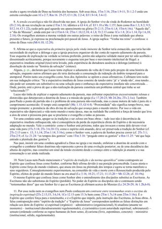 oculta e agora revelada de Deus na história dos humanos. Sob essa ótica, 1Tm 3.16; 2Tm 1.9-11; Tt 1.2-3 estão em
estreita correlação com 1Co 2.7; Rm 16. 25-27; Cl 1.26; 2.2-4; Ef 1.9-14; 3.4-12.
8. A tensão escatológica não foi dissolvida nas past. A igreja do Senhor vive da vinda do Redentor na humildade
(Tt 2.14), de sua revelação na carne (1Tm 3.16; idêntico a Gl 4.4; cf. Ef 1.10 e Mc 1.15!; bem como Rm 1.3; 8.3; 9.5;
Ef 2.14; Cl 1.22), razão pela qual aguarda seu aparecimento na glória (Tt 2.13; 2Tm 4.1,8; 1Tm 6.14s). “Aquele dia”,
o “dia do Messias”, ainda está por vir (1Tm 6.14; 2Tm 1.10,12,18; 4.1,8; Tt 2.13 como 1Co 1.8; 2Co 1.14; Fp 1.6,10;
2.16). Os evangelhos atestam a mesma verdade em outras palavras: o reino de Deus é uma realidade que abarca
presente e futuro, já expressa na proclamação pré-pascal de Jesus. A igreja suplica: “Venha teu reino” e confessa: o
reino de Deus veio (Mt 6.10; 12.28).
9. Afirma-se que a expectativa da primeira igreja pela vinda iminente do Senhor teria esmaecido, que teria havido
necessidade de explicar a delonga e que a igreja precisou organizar-de dar conta do suposto adiamento da parusia.
Esse esquema de explicação na verdade se tornou preferido, porém não adquiriu validade maior por ter sido acolhido e
disseminado acriticamente, porque novamente o esquema tem por base o movimento intelectual de Hegel: a
expectativa imediata original (tese) teria levado, pela experiência da duradoura ausência e delonga (antítese) à
dissolução da tensão na “história da salvação” (síntese).
Alguns, p. ex., declaram que Lucas tenta explicar o adiamento da volta de Cristo pelo projeto de uma história da
salvação, enquanto outros afirmam que ele teria deslocado a consumação da redenção do âmbito temporal para o
atemporal. Porém tanto seu evangelho como Atos dos Apóstolos se opõem a essas afirmativas. Cullmann tem razão
em sua indagação crítica: “Se a expectativa imediata de Jesus consiste da tensão entre „já‟ e „ainda não‟, essa tensão…
não pode ser somente um substitutivo ou uma solução para o embaraço da expectativa imediata não concretizada…
Onde, porém, está a prova de que a não-realização da parusia constituía um problema central que tinha se ser
„solucionado‟?”
Lucas não tinha de explicar o suposto adiamento da parusia, mas enfrentar expectativas excessivamente zelosas e
distorcidas que deturpavam a doutrina de Jesus e a missão da igreja (Lc 17.20-23; Mt 24.26s; 2Ts 2.1ss). Também
para Paulo o ponto de partida não é o problema de uma parusia não-realizada, mas a causa motora de tudo é para ele o
cumprimento acontecido. O tempo está cumprido! (Mc 1.15; Gl 4.4). “Proximidade” não significa tempo breve, mas
tempo premente: a premência da obra divina de salvação que avança para o mundo inteiro. Por isso a vida em
expectativa não depreciará a vida neste mundo e nesta época, mas na realidade lhe conferirá a força de tensão que leva
a atos de amor e pressiona para que se proclame o evangelho a todas as pessoas.
Ter uma conduta santa, apegar-se às tradições e ser zeloso em boas obras – tudo isso não é decorrência da
expectativa imediata enfraquecida, não é conseqüência da perda da experiência direta do Espírito e da necessária
adaptação no mundo. Vale o contrário: como o Senhor está próximo, todos que invocam o nome dele devem viver
uma vida pura (1Ts 5.14; 2Ts 3.6,10-13); como o espírito está atuando, deve ser preservada a tradição do Senhor (cf.
2Ts 2.13 com v. 15; 3.1,14; 2Tm 1.14; 3.16s), como o Senhor vem, a palavra do Senhor precisa correr (cf. 2Ts 3.1;
2Tm 2.9; cf. Lc 21.24: “os tempos dos gentios” com 1Tm 3.16: “pregado entre os gentios” e Rm 11.25: “até que haja
entrado a plenitude dos gentios”).
Nas past, insistir em uma conduta agradável a Deus na igreja e no mundo, enfatizar a doutrina de acordo com o
evangelho e combater falsas doutrinas não representa a prova de uma evolução posterior, ou de uma decadência das
alturas do espírito, mas constitui um sinal da tensão existente desde o começo entre a redenção já atuante e a sua
consumação a ser ainda realizada.
10. Nem Lucas nem Paulo mencionam o “espírito da tradição e da norma apostólica” como contraposto ao
Espírito que confessa Jesus como Senhor, conforme Balz afirma devido à sua posição preconcebida. Lucas atesta o
Espírito como força do mundo vindouro, que atuou em Jesus na plenitude dos tempos e agora se torna manifesto a
seus seguidores. Conseqüentemente experimentam, na comunhão de vida e morte com o Ressuscitado produzida pelo
Espírito, efeitos do poder do mundo futuro na era atual (Lc 3.16; 10.21; 17.21; 11.13,20 = Mt 12.28; cf. 10.19s).
O mesmo Espírito que confessa Jesus como Senhor abre o entendimento dos discípulos substitui as Escrituras. As
Escrituras não são substitutas do Espírito (perdido). No poder do Espírito os discípulos são e continuam sendo
“testemunhas disso” que seu Senhor fez e que as Escrituras já afirmam acerca do Messias (Lc 24.28-29; At 1.2b,6-8).
11. Por essa razão nem os evangelhos nem Paulo conhecem um contraste entre testemunhas orais e escritas da
inspiração espiritual (2Ts 2.13,15; 3.6,14; 1Co 12.13 com 15.3s bem como 2Tm 1.7s,14 com 2Tm 3.16s). É o
Espírito que confere força para o testemunho, e é o Espírito que impele, pela instrução das Escrituras, às boas obras. À
falsa contraposição entre “espírito da tradição” e “Espírito de Jesus” correspondem também as falsas distinções em
relação aos dons do Espírito: a) espiritual (orgânico) – administrativo (organizacional), b) atualista (atuante no
momento) – institucional (duradouramente regulamentado), c) carismático (com autoridade espiritual, sobrenatural) –
sensato (ordenado conforme as regras humanas do bom senso, d) carisma (livre, espontâneo, concreto) – ministério
(institucional, sólido, regulamentado).
 