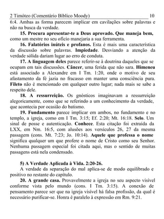 2 Timóteo (Comentário Bíblico Moody) 10 
6:4. Ambas as forma parecem implicar em cavilações sobre palavras e 
não na busca da verdade. 
15. Procura apresentar-te a Deus aprovado. Que maneja bem, 
como um mestre no seu ofício manejaria a sua ferramenta. 
16. Falatórios inúteis e profanos. Esta é mais uma característica 
da discussão sobre palavras. Impiedade. Desviando a atenção da 
verdade sólida dariam lugar ao erro de conduta. 
17. A linguagem deles parece referir-se à doutrina daqueles que se 
ocupam em tais discussões. Câncer, uma ferida que não sara. Himeneu 
está associado a Alexandre em I Tm. 1:20, onde o motivo de seu 
afastamento da fé jazia no fracasso em manter uma consciência pura. 
Fileto não é mencionado em qualquer outro lugar; nada mais se sabe a 
respeito dele. 
18. A ressurreição. Os gnósticos imaginavam a ressurreição 
alegoricamente, como que se referindo a um conhecimento da verdade, 
que acontecia por ocasião do batismo. 
19. Fundamento parece implicar em ambos, no fundamento e no 
templo, a igreja, como em I Tm. 3:15; Ef. 2:20; Mt. 16:18. Selo. Um 
sinal de posse e autenticação. Conhece. Esta citação foi extraída da 
LXX, em Nm. 16:5, com alusões aos versículos 26, 27 da mesma 
passagem (cons. Mt. 7:23; Jo. 10:14). Aquele que professa o nome 
significa qualquer um que profere o nome de Cristo como seu Senhor. 
Nenhuma passagem especial foi citada aqui, mas o sentido de muitas 
passagens está nela condensado. 
5) A Verdade Aplicada à Vida. 2:20-26. 
A verdade da separação do mal aplica-se de modo equilibrado e 
positivo no restante do capítulo. 
20. A grande casa. Provavelmente a igreja no seu aspecto visível 
conforme vista pelo mundo (cons. I Tm. 3:15). A conexão de 
pensamento parece ser que na igreja visível há falsa profissão, da qual é 
necessário purificar-se. Honra é paralelo à expressão em Rm. 9:21. 
 