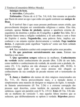 2 Timóteo (Comentário Bíblico Moody) 13 
Inimigos do bem. 
4. Atrevidos. Cabeçudos. 
Enfatuados. Cheios de si (I Tm. 3:6; 6:4). Isto resume os pecados 
que fluem do amor ao ego e que estão em agudo contraste aos amigos de 
Deus.5 
. O terrível fato é que essas pessoas professara serem cristãs, que 
provavelmente desejam ser consideradas religiosas e santas. Elas têm, 
contudo, apenas forma de piedade, apenas a aparência externa de 
seguidores da doutrina e prática do Evangelho; o poder lhes falta. Só o 
Espírito Santo torna a religião verdadeira; a fé sem obras e sem o fruto 
do Espírito é morta. Negando-lhe, uma palavra forte, implica em 
conhecer e no entanto rejeitar decisivamente a verdade. Foge também 
destes. A expressão pode significar "repele-os" como um bom soldado 
repele o inimigo. 
6-9. Seu verdadeiro caráter está comprovado pelos seus pecados. 
6. Os que penetram sorrateiramente nas casas. Entram nas 
famílias e nos lares. 
7. Que aprendem sempre refere-se às mulheres. Conhecimento 
da verdade inclui conhecimento do pecado (Rm. 3:20) de um lado, 
como também o conhecimento da verdade, de acordo com a piedade, do 
outro (Tt. 1:1); implica em não alcançar a salvação (Hb. 10:26). A 
implicação aqui pode ser que essas pessoas não chegam ao 
conhecimento da sua condição de pecado mesmo sob o testemunho da 
igreja. 
8. Janes e Jambres são nomes de dois mágicos mencionados em 
Êx. 7:11, 22. Havia provavelmente mais, e a menção destes é 
simplesmente uma maneira de designar os mágicos do Egito. A menção 
de Satanás anteriormente (II Tm. 2:26) e a extrema corrupção das 
pessoas aqui descritas, como também da operação de maravilhas 
satânicas, sugere um paralelo com lI Ts. 2:9-12. Estes (II Tm. 3:8) não 
são as mulheres do versículo 7, mas aqueles falsos mestres que as 
seduzem, que deliberadamente se opõem à verdade. Réprobos parece 
 