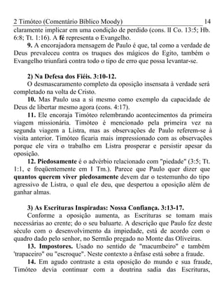 2 Timóteo (Comentário Bíblico Moody) 14 
claramente implicar em uma condição de perdido (cons. lI Co. 13:5; Hb. 
6:8; Tt. 1:16). A fé representa o Evangelho. 
9. A encorajadora mensagem de Paulo é que, tal como a verdade de 
Deus prevaleceu contra os truques dos mágicos do Egito, também o 
Evangelho triunfará contra todo o tipo de erro que possa levantar-se. 
2) Na Defesa dos Fiéis. 3:10-12. 
O desmascaramento completo da oposição insensata à verdade será 
completado na volta de Cristo. 
10. Mas Paulo usa a si mesmo como exemplo da capacidade de 
Deus de libertar mesmo agora (cons. 4:17). 
11. Ele encoraja Timóteo relembrando acontecimentos da primeira 
viagem missionária. Timóteo é mencionado pela primeira vez na 
segunda viagem a Listra, mas as observações de Paulo referem-se à 
visita anterior. Timóteo ficaria mais impressionado com as observações 
porque ele vira o trabalho em Listra prosperar e persistir apesar da 
oposição. 
12. Piedosamente é o advérbio relacionado com "piedade" (3:5; Tt. 
1:1, e freqüentemente em I Tm.). Parece que Paulo quer dizer que 
quantos querem viver piedosamente devem dar o testemunho do tipo 
agressivo de Listra, o qual ele deu, que despertou a oposição além de 
ganhar almas. 
3) As Escrituras Inspiradas: Nossa Confiança. 3:13-17. 
Conforme a oposição aumenta, as Escrituras se tomam mais 
necessárias ao crente; do o seu baluarte. A descrição que Paulo fez deste 
século com o desenvolvimento da impiedade, está de acordo com o 
quadro dado pelo senhor, no Sermão pregado no Monte das Oliveiras. 
13. Impostores. Usado no sentido de "macumbeiro" e também 
'trapaceiro" ou "escroque". Neste contexto a ênfase está sobre a fraude. 
14. Em agudo contraste a esta oposição do mundo e sua fraude, 
Timóteo devia continuar com a doutrina sadia das Escrituras, 
 