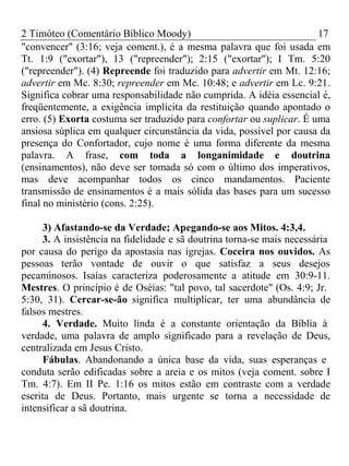 2 Timóteo (Comentário Bíblico Moody) 17 
"convencer" (3:16; veja coment.), é a mesma palavra que foi usada em 
Tt. 1:9 ("exortar"), 13 ("repreender"); 2:15 ("exortar"); I Tm. 5:20 
("repreender"). (4) Repreende foi traduzido para advertir em Mt. 12:16; 
advertir em Mc. 8:30; repreender em Mc. 10:48; e advertir em Lc. 9:21. 
Significa cobrar uma responsabilidade não cumprida. A idéia essencial é, 
freqüentemente, a exigência implícita da restituição quando apontado o 
erro. (5) Exorta costuma ser traduzido para confortar ou suplicar. É uma 
ansiosa súplica em qualquer circunstância da vida, possível por causa da 
presença do Confortador, cujo nome é uma forma diferente da mesma 
palavra. A frase, com toda a longanimidade e doutrina 
(ensinamentos), não deve ser tomada só com o último dos imperativos, 
mas deve acompanhar todos os cinco mandamentos. Paciente 
transmissão de ensinamentos é a mais sólida das bases para um sucesso 
final no ministério (cons. 2:25). 
3) Afastando-se da Verdade; Apegando-se aos Mitos. 4:3,4. 
3. A insistência na fidelidade e sã doutrina torna-se mais necessária 
por causa do perigo da apostasia nas igrejas. Coceira nos ouvidos. As 
pessoas terão vontade de ouvir o que satisfaz a seus desejos 
pecaminosos. Isaías caracteriza poderosamente a atitude em 30:9-11. 
Mestres. O princípio é de Oséias: "tal povo, tal sacerdote" (Os. 4:9; Jr. 
5:30, 31). Cercar-se-ão significa multiplicar, ter uma abundância de 
falsos mestres. 
4. Verdade. Muito linda é a constante orientação da Bíblia à 
verdade, uma palavra de amplo significado para a revelação de Deus, 
centralizada em Jesus Cristo. 
Fábulas. Abandonando a única base da vida, suas esperanças e 
conduta serão edificadas sobre a areia e os mitos (veja coment. sobre I 
Tm. 4:7). Em II Pe. 1:16 os mitos estão em contraste com a verdade 
escrita de Deus. Portanto, mais urgente se torna a necessidade de 
intensificar a sã doutrina. 
 