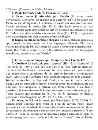 2 Timóteo (Comentário Bíblico Moody) 19 
1) Paulo Enfrenta a Morte Calmamente. 4:6. 
6. Estou sendo já oferecido por libação (lit. estou sendo 
derramado). Este verbo, só aparece aqui e em Fp. 2:17, e foi usado por 
Paulo no sentido figurado. Literalmente é usado em conexão com uma 
libação ou oferta de bebida (Gn. 35:14). Mas Paulo pensava em sua 
morte iminente como uma oferta de serviço prestado aos cristãos e à sua 
fé. Toda a sua vida consistia em um sacrifício (Rm. 12:1), e agora sua 
morte completaria sua vida com uma oferta de libação. 
O tempo da minha partida é chegado é uma declaração paralela à 
aproximação de sua morte, em uma linguagem diferente. Ele usa a 
mesma metáfora de Fp. 1:23, onde foi usado o verbo com a mesma raiz. 
Cristo (Lc. 9:31) e Pedro (II Pe. 1:15) falaram da morte em linguagem 
semelhante, usando a palavra "êxodo". 
2) O Testemunho Daquele que Cumpriu a Sua Tarefa. 4:7. 
7. Combate foi traduzido para "carreira" (Hb. 12:1), "combate" (I 
Tm. 6:12; Fp. 1:30), e "luta" (Cl. 2:1; I Ts. 2:2). Para Paulo foi mais do 
que uma batalha feroz e momentosa; foi uma competição, uma corrida 
que exigiu todo o entusiasmo de um espírito fervoroso e consagrado 
(cons. Atos 20:24). Combater o bom combate implica em tê-lo ganhado. 
Isto se encaixa bem na figura de Paulo, e acrescenta ironia: embora 
pareça que foi derrotado e prestes a morrer como um criminoso, ele era 
vitorioso, pois completou a carreira que Jesus colocara à sua frente; 
guardara a fé transmitindo-a fielmente aos homens e organizando igrejas. 
Todos aqueles que morrem na fé (Hb. 11:13) receberão no final a 
promessa e levarão o prêmio (I Pe. 1:9; 5:4; Hb. 10:30). 
Carreira, no N.T. só foi usado por Paulo (Atos 13:25; 20:24). A 
palavra pode significar uma volta na pista de corrida. Paulo talvez 
pensasse na transmissão da fé através dos séculos como numa corrida de 
revezamento: ele terminou a sua carreira com sucesso e passou a fé aos 
outros. A figura da corrida de revezamento parece encaixar-se bem no 
versículo seguinte, pois o prêmio é de toda a "equipe", não de Paulo 
 