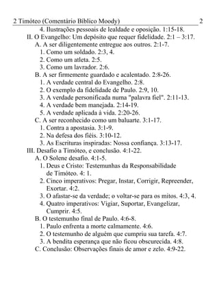 2 Timóteo (Comentário Bíblico Moody) 2 
4. Ilustrações pessoais de lealdade e oposição. 1:15-18. 
II. O Evangelho: Um depósito que requer fidelidade. 2:1 – 3:17. 
A. A ser diligentemente entregue aos outros. 2:1-7. 
1. Como um soldado. 2:3, 4. 
2. Como um atleta. 2:5. 
3. Como um lavrador. 2:6. 
B. A ser firmemente guardado e acalentado. 2:8-26. 
1. A verdade central do Evangelho. 2:8. 
2. O exemplo da fidelidade de Paulo. 2:9, 10. 
3. A verdade personificada numa "palavra fiel". 2:11-13. 
4. A verdade bem manejada. 2:14-19. 
5. A verdade aplicada à vida. 2:20-26. 
C. A ser reconhecido como um baluarte. 3:1-17. 
1. Contra a apostasia. 3:1-9. 
2. Na defesa dos fiéis. 3:10-12. 
3. As Escrituras inspiradas: Nossa confiança. 3:13-17. 
III. Desafio a Timóteo, e conclusão. 4:1-22. 
A. O Solene desafio. 4:1-5. 
1. Deus e Cristo: Testemunhas da Responsabilidade 
de Timóteo. 4: 1. 
2. Cinco imperativos: Pregar, Instar, Corrigir, Repreender, 
Exortar. 4:2. 
3. O afastar-se da verdade; o voltar-se para os mitos. 4:3, 4. 
4. Quatro imperativos: Vigiar, Suportar, Evangelizar, 
Cumprir. 4:5. 
B. O testemunho final de Paulo. 4:6-8. 
1. Paulo enfrenta a morte calmamente. 4:6. 
2. O testemunho de alguém que cumpriu sua tarefa. 4:7. 
3. A bendita esperança que não ficou obscurecida. 4:8. 
C. Conclusão: Observações finais de amor e zelo. 4:9-22. 
 