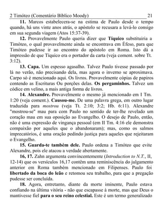 2 Timóteo (Comentário Bíblico Moody) 21 
11. Marcos estabelecera-se na estima de Paulo desde o tempo 
quando, há uns vinte anos atrás, o apóstolo se recusara a levá-lo consigo 
em sua segunda viagem (Atos 15:37-39). 
12. Provavelmente Paulo queria dizer que Tíquico substituiria a 
Timóteo, o qual provavelmente ainda se encontrava em Éfeso, para que 
Timóteo pudesse ir ao encontro do apóstolo em Roma. Isto dá a 
impressão de que Tíquico era o portador da carta (veja coment. sobre Tt. 
3:12). 
13. Capa. Um espesso agasalho. Talvez Paulo tivesse passado por 
lá no verão, não precisando dela, mas agora o inverno se aproximava. 
Carpo só é mencionado aqui. Os livros. Provavelmente cópias de papiros 
contendo as Escrituras Ou porções delas. Os pergaminhos. Talvez um 
códice em velino, a mais antiga forma de livros. 
14. Alexandre. Provavelmente o mesmo já mencionado em I Tm. 
1:20 (veja coment.). Causou-me. De uma palavra grega, em outro lugar 
traduzida para mostrou (veja Tt. 2:10; 3:2; Hb. 6:11). Alexandre 
"mostrou-se" mau para com Paulo no sentido de ter-lhe revelado um 
coração mau em sua oposição ao Evangelho. O desejo de Paulo, então, 
não é uma expressão de vingança pessoal (em II Tm. 4:16 ele demonstra 
compaixão por aqueles que o abandonaram); mas, como os salmos 
imprecatórios, é uma oração pedindo justiça para aqueles que rejeitaram 
o Evangelho. 
15. Guarda-te também dele. Paulo ordena a Timóteo que evite 
Alexandre, pois ele atacou a verdade abertamente. 
16, 17. Zahn argumenta convincentemente (Introduction to N.T., II, 
12-14) que os versículos 16,17 contêm uma reminiscência do julgamento 
anterior em Roma também mencionado em Filipenses. Paulo foi 
libertado da boca do leão e retomou seu trabalho, para que a pregação 
pudesse ser concluída. 
18. Agora, entretanto, diante da morte iminente, Paulo estava 
confiando na última vitória - não que escapasse à morte, mas que Deus o 
mantivesse fiel para o seu reino celestial. Este é um termo generalizado 
 