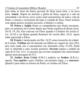 2 Timóteo (Comentário Bíblico Moody) 22 
para todas as fases do futuro governo de Deus nesta terra, e na nova 
terra. Amém. Depois de declarar a glória de Deus, segue-se o selo da 
sinceridade e do fervor; serve como sinal característico de toda a vida de 
Paulo: a sincera e consistente devoção à vontade de Deus. Paulo termina 
com alguns poucos assuntos pessoais, a bênção e o amém. 
19. Prisca e Áqüila foram os companheiros que Paulo encontrou 
pela vez primeira em Corinto depois que foram expulsos de Roma (Atos 
18:18, 19, 26). Eles estavam em Éfeso quando I Coríntios foi escrita (I 
Co. 16:19) e em Roma quando Romanos foi escrita (Rm. 16:3). Agora 
tinha regressado a Éfeso. 
20. Erasto é mencionado em Rm. 16:23 como tesoureiro da cidade 
de Corinto. Trófimo não foi deixado em Mileto na viagem de Atos 20:4, 
pois mais tarde nós o encontramos em Jerusalém (Atos 21:29). Paulo 
está se referindo a uma ocasião posterior. Inverno explica o pedido da 
capa de II Tm. 4:13. As pessoas que enviam saudações são mencionadas 
apenas nesta passagem do N.T. 
22. Senhor Jesus Cristo (E.R.C.) poderia ser Senhor (E.R.A.) 
apenas. Teu espírito é para Timóteo, em primeiro lugar, e o convosco 
(plural) é para todos os leitores de Paulo, os cristãos em Éfeso. 
