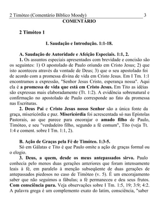 2 Timóteo (Comentário Bíblico Moody) 3 
COMENTÁRIO 
2 Timóteo 1 
I. Saudação e Introdução. 1:1-18. 
A. Saudação de Autoridade e Afeição Especiais. 1:1, 2. 
1. Os assuntos especiais apresentados com brevidade e concisão são 
os seguintes: 1) O apostolado de Paulo oriundo em Cristo Jesus; 2) que 
isto aconteceu através da vontade de Deus; 3) que o seu apostolado foi 
de acordo com a promessa divina de vida em Cristo Jesus. Em I Tm. 1:1 
encontramos a expressão, "Senhor Jesus Cristo, esperança nossa". Aqui 
ela é a promessa de vida que está em Cristo Jesus. Em Tito as idéias 
são expressas mais elaboradamente (Tt. 1:2). A evidência sobrenatural e 
confirmação no apostolado de Paulo corresponde ao fato da promessa 
nas Escrituras. 
2. Deus Pai e Cristo Jesus nosso Senhor são a única fonte da 
graça, misericórdia e paz. Misericórdia foi acrescentada só nas Epístolas 
Pastorais, ao que parece para encorajar o amado filho de Paulo, 
Timóteo, e seu "verdadeiro filho, segundo a fé comum", Tito (veja Tt. 
1:4 e coment. sobre I Tm. 1:1, 2). 
B. Ação de Graças pela Fé de Timóteo. 1:3-5. 
Só em Gálatas e Tito é que Paulo omite a ação de graças formal ou 
o elogio. 
3. Deus, a quem, desde os meus antepassados sirvo. Paulo 
conhecia pelo menos duas gerações anteriores que foram intensamente 
leais à fé, em paralelo à menção subseqüente de duas gerações de 
antepassados piedosos no caso de Timóteo (v. 5). É um encorajamento 
saber que não seguimos a fábulas; a fé permaneceu e deu seus frutos. 
Com consciência pura. Veja observações sobre I Tm. 1:5, 19; 3:9; 4:2. 
A palavra grega é um complemento exato do latim, consciência, "saber 
 