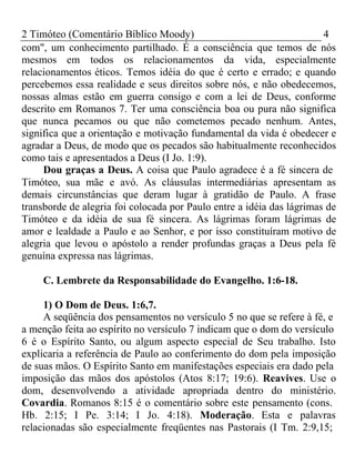 2 Timóteo (Comentário Bíblico Moody) 4 
com", um conhecimento partilhado. É a consciência que temos de nós 
mesmos em todos os relacionamentos da vida, especialmente 
relacionamentos éticos. Temos idéia do que é certo e errado; e quando 
percebemos essa realidade e seus direitos sobre nós, e não obedecemos, 
nossas almas estão em guerra consigo e com a lei de Deus, conforme 
descrito em Romanos 7. Ter uma consciência boa ou pura não significa 
que nunca pecamos ou que não cometemos pecado nenhum. Antes, 
significa que a orientação e motivação fundamental da vida é obedecer e 
agradar a Deus, de modo que os pecados são habitualmente reconhecidos 
como tais e apresentados a Deus (I Jo. 1:9). 
Dou graças a Deus. A coisa que Paulo agradece é a fé sincera de 
Timóteo, sua mãe e avó. As cláusulas intermediárias apresentam as 
demais circunstâncias que deram lugar à gratidão de Paulo. A frase 
transborde de alegria foi colocada por Paulo entre a idéia das lágrimas de 
Timóteo e da idéia de sua fé sincera. As lágrimas foram lágrimas de 
amor e lealdade a Paulo e ao Senhor, e por isso constituíram motivo de 
alegria que levou o apóstolo a render profundas graças a Deus pela fé 
genuína expressa nas lágrimas. 
C. Lembrete da Responsabilidade do Evangelho. 1:6-18. 
1) O Dom de Deus. 1:6,7. 
A seqüência dos pensamentos no versículo 5 no que se refere à fé, e 
a menção feita ao espírito no versículo 7 indicam que o dom do versículo 
6 é o Espírito Santo, ou algum aspecto especial de Seu trabalho. Isto 
explicaria a referência de Paulo ao conferimento do dom pela imposição 
de suas mãos. O Espírito Santo em manifestações especiais era dado pela 
imposição das mãos dos apóstolos (Atos 8:17; 19:6). Reavives. Use o 
dom, desenvolvendo a atividade apropriada dentro do ministério. 
Covardia. Romanos 8:15 é o comentário sobre este pensamento (cons. 
Hb. 2:15; I Pe. 3:14; I Jo. 4:18). Moderação. Esta e palavras 
relacionadas são especialmente freqüentes nas Pastorais (I Tm. 2:9,15; 
 