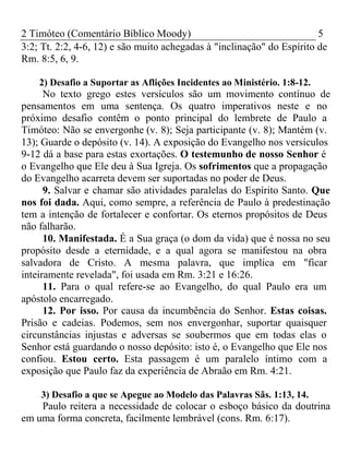 2 Timóteo (Comentário Bíblico Moody) 5 
3:2; Tt. 2:2, 4-6, 12) e são muito achegadas à "inclinação" do Espírito de 
Rm. 8:5, 6, 9. 
2) Desafio a Suportar as Aflições Incidentes ao Ministério. 1:8-12. 
No texto grego estes versículos são um movimento contínuo de 
pensamentos em uma sentença. Os quatro imperativos neste e no 
próximo desafio contêm o ponto principal do lembrete de Paulo a 
Timóteo: Não se envergonhe (v. 8); Seja participante (v. 8); Mantém (v. 
13); Guarde o depósito (v. 14). A exposição do Evangelho nos versículos 
9-12 dá a base para estas exortações. O testemunho de nosso Senhor é 
o Evangelho que Ele deu à Sua Igreja. Os sofrimentos que a propagação 
do Evangelho acarreta devem ser suportadas no poder de Deus. 
9. Salvar e chamar são atividades paralelas do Espírito Santo. Que 
nos foi dada. Aqui, como sempre, a referência de Paulo à predestinação 
tem a intenção de fortalecer e confortar. Os eternos propósitos de Deus 
não falharão. 
10. Manifestada. É a Sua graça (o dom da vida) que é nossa no seu 
propósito desde a eternidade, e a qual agora se manifestou na obra 
salvadora de Cristo. A mesma palavra, que implica em "ficar 
inteiramente revelada", foi usada em Rm. 3:21 e 16:26. 
11. Para o qual refere-se ao Evangelho, do qual Paulo era um 
apóstolo encarregado. 
12. Por isso. Por causa da incumbência do Senhor. Estas coisas. 
Prisão e cadeias. Podemos, sem nos envergonhar, suportar quaisquer 
circunstâncias injustas e adversas se soubermos que em todas elas o 
Senhor está guardando o nosso depósito: isto é, o Evangelho que Ele nos 
confiou. Estou certo. Esta passagem é um paralelo íntimo com a 
exposição que Paulo faz da experiência de Abraão em Rm. 4:21. 
3) Desafio a que se Apegue ao Modelo das Palavras Sãs. 1:13, 14. 
Paulo reitera a necessidade de colocar o esboço básico da doutrina 
em uma forma concreta, facilmente lembrável (cons. Rm. 6:17). 
 