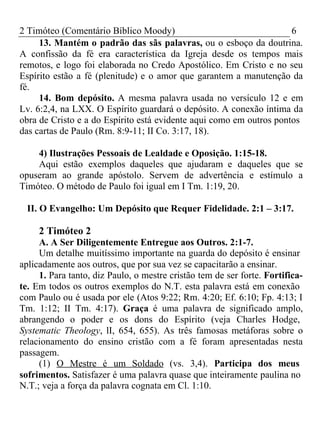 2 Timóteo (Comentário Bíblico Moody) 6 
13. Mantém o padrão das sãs palavras, ou o esboço da doutrina. 
A confissão da fé era característica da Igreja desde os tempos mais 
remotos, e logo foi elaborada no Credo Apostólico. Em Cristo e no seu 
Espírito estão a fé (plenitude) e o amor que garantem a manutenção da 
fé. 
14. Bom depósito. A mesma palavra usada no versículo 12 e em 
Lv. 6:2,4, na LXX. O Espírito guardará o depósito. A conexão íntima da 
obra de Cristo e a do Espírito está evidente aqui como em outros pontos 
das cartas de Paulo (Rm. 8:9-11; II Co. 3:17, 18). 
4) Ilustrações Pessoais de Lealdade e Oposição. 1:15-18. 
Aqui estão exemplos daqueles que ajudaram e daqueles que se 
opuseram ao grande apóstolo. Servem de advertência e estímulo a 
Timóteo. O método de Paulo foi igual em I Tm. 1:19, 20. 
II. O Evangelho: Um Depósito que Requer Fidelidade. 2:1 – 3:17. 
2 Timóteo 2 
A. A Ser Diligentemente Entregue aos Outros. 2:1-7. 
Um detalhe muitíssimo importante na guarda do depósito é ensinar 
aplicadamente aos outros, que por sua vez se capacitarão a ensinar. 
1. Para tanto, diz Paulo, o mestre cristão tem de ser forte. Fortifica-te. 
Em todos os outros exemplos do N.T. esta palavra está em conexão 
com Paulo ou é usada por ele (Atos 9:22; Rm. 4:20; Ef. 6:10; Fp. 4:13; I 
Tm. 1:12; II Tm. 4:17). Graça é uma palavra de significado amplo, 
abrangendo o poder e os dons do Espírito (veja Charles Hodge, 
Systematic Theology, lI, 654, 655). As três famosas metáforas sobre o 
relacionamento do ensino cristão com a fé foram apresentadas nesta 
passagem. 
(1) O Mestre é um Soldado (vs. 3,4). Participa dos meus 
sofrimentos. Satisfazer é uma palavra quase que inteiramente paulina no 
N.T.; veja a força da palavra cognata em Cl. 1:10. 
 